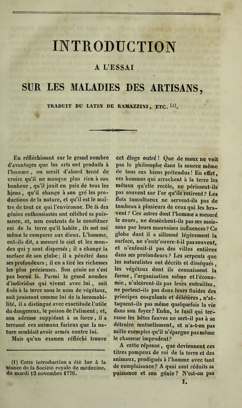 INTRODUCTION A L’ESSAI r SUR LES MALADIES DES ARTISANS, TRADUIT DU LATIN DE RAMAZZINI, ETC. (0. En réfléchissant sur le grand nombre d’avantages que les arts ont produits à l’homme , on serait d’abord tenté de croire qu’il ne manque plus rien à son bonheur, qu’il jouit en paix de tous les bjens, qu’il change à son gré les pro- ductions de la nature, et qu’il est le maî- tre de tout ce qui l’environne. De là des génies enthousiastes ont célébré sa puis- sance, et, non contents de le constituer roi de la terre qu’il habite, ils ont osé même le comparer aux dieux. L’homme, ont-ils dit, a mesuré le ciel et les mon- des qui y sont dispersés ; il a changé la surface de son globe ; il a pénétré dans ses profondeurs ; il en a tiré les richesses les plus précieuses. Son génie ne s’est pas borné là. Parmi le grand nombre d’individus qui vivent avec lui, soit fixés à la terre sous le nom de végétaux, soit jouissant comme lui de la locomobi- lité, il a distingué avec exactitude l’utile du dangereux, le poison de l’aliment ; et, son adresse suppléant à sa force , il a terrassé ces animaux furieux que la na- ture semblait avoir armés contre lui. Mais qu’un examen réfléchi trouve (1) Cette introduction a été lue à la Séance de la Société royale de médecine, du mardi 12 novembre 1776. cet éloge outré ! Que de maux ne voit pas le philosophe dans la source même de tous ces biens prétendus ! En effet, ces hommes qui arrachent à la terre les métaux qu’elle recèle, ne périssent-ils pas souvent sur l’or qu’ils retirent? Les flots tumultueux ne servent-ils pas de tombeau à plusieurs de ceux qui les bra- vent ? Ces astres dont l’homme a mesuré le cours, ne dessèchent-ils pas ses mois- sons par leurs mauvaises influences ? Ce globe dont il a sillonné légèrement la surface, ne s’entr’ouvre-t-il pas souvent, et n’enfouit-il pas des villes entières dans ses profondeurs ? Les serpents que les naturalistes ont décrits et disséqués , les végétaux dont ils connaissent la forme, l’organisation même et l’écono- mie, n’ulcèrent-ils pas leurs entrailles, ne portent-ils pas dans leurs fluides des principes coagulants et délétères , n’at- taquent-ils pas même quelquefois la vie dans son foyer? Enfin, le fusil qui ter- rasse les bêtes fauves ne sert-il pas à se détruire mutuellement, et n’a-t-on pas mille exemples qu’il n’épargne pas même le chasseur imprudent? A cette réponse , que deviennent ces titres pompeux de roi de la terre et des animaux, prodigués à l’homme avec tant de complaisance ? A quoi sont réduits sa puissance et son génie ? N’est-on pas a.
