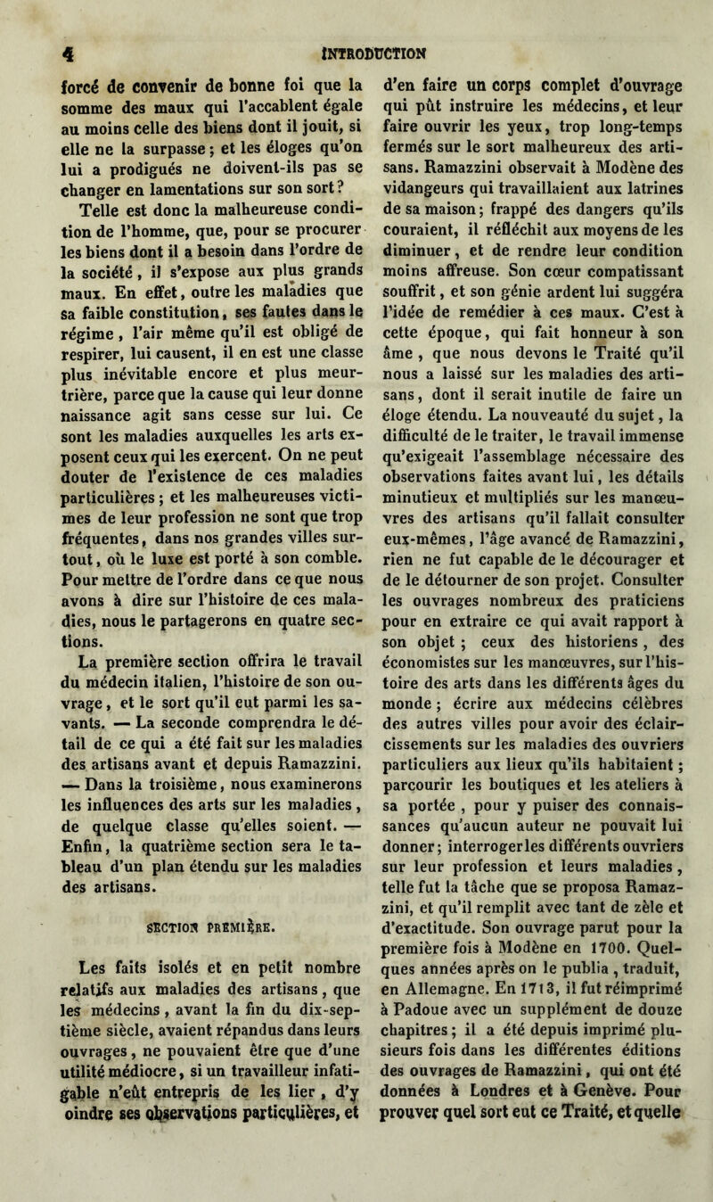 forcé de convenir de bonne foi que la somme des maux qui l’accablent égale au moins celle des biens dont il jouit, si elle ne la surpasse ; et les éloges qu’on lui a prodigués ne doivent-ils pas se changer en lamentations sur son sort ? Telle est donc la malheureuse condi- tion de l’homme, que, pour se procurer les biens dont il a besoin dans l’ordre de la société, il s’expose aux plus grands maux. En effet, outre les maladies que sa faible constitution, ses fautes dans le régime, l’air même qu’il est obligé de respirer, lui causent, il en est une classe plus inévitable encore et plus meur- trière, parce que la cause qui leur donne naissance agit sans cesse sur lui. Ce sont les maladies auxquelles les arts ex- posent ceux qui les exercent. On ne peut douter de l’existence de ces maladies particulières ; et les malheureuses victi- mes de leur profession ne sont que trop fréquentes, dans nos grandes villes sur- tout , où le luxe est porté à son comble. Pour mettre de l’ordre dans ce que nous avons à dire sur l’histoire de ces mala- dies, nous le partagerons en quatre sec- tions. La première section offrira le travail du médecin italien, l’histoire de son ou- vrage , et le sort qu’il eut parmi les sa- vants. — La seconde comprendra le dé- tail de ce qui a été fait sur les maladies des artisans avant et depuis Ramazzini. —- Dans la troisième, nous examinerons les influences des arts sur les maladies , de quelque classe qu’elles soient. — Enfin, la quatrième section sera le ta- bleau d’un plan étendu sur les maladies des artisans. SECTION PREMIERE. Les faits isolés et en petit nombre relatifs aux maladies des artisans, que les médecins, avant la fin du dix-sep- tième siècle, avaient répandus dans leurs ouvrages, ne pouvaient être que d’une utilité médiocre, si un travailleur infati- gable n’eût entrepris de les lier , d’y oindre ses observations particulières, et d’en faire un corps complet d’ouvrage qui pût instruire les médecins, et leur faire ouvrir les yeux, trop long-temps fermés sur le sort malheureux des arti- sans. Ramazzini observait à Modène des vidangeurs qui travaillaient aux latrines de sa maison ; frappé des dangers qu’ils couraient, il réfléchit aux moyens de les diminuer, et de rendre leur condition moins affreuse. Son cœur compatissant souffrit, et son génie ardent lui suggéra l’idée de remédier à ces maux. C’est à cette époque, qui fait honneur à son âme , que nous devons le Traité qu’il nous a laissé sur les maladies des arti- sans , dont il serait inutile de faire un éloge étendu. La nouveauté du sujet, la difficulté de le traiter, le travail immense qu’exigeait l’assemblage nécessaire des observations faites avant lui, les détails minutieux et multipliés sur les manœu- vres des artisans qu’il fallait consulter eux-mêmes, l’âge avancé de Ramazzini, rien ne fut capable de le décourager et de le détourner de son projet. Consulter les ouvrages nombreux des praticiens pour en extraire ce qui avait rapport à son objet ; ceux des historiens , des économistes sur les manœuvres, sur l’his- toire des arts dans les différents âges du monde ; écrire aux médecins célèbres des autres villes pour avoir des éclair- cissements sur les maladies des ouvriers particuliers aux lieux qu’ils habitaient ; parcourir les boutiques et les ateliers à sa portée , pour y puiser des connais- sances qu’aucun auteur ne pouvait lui donner; interrogerles différents ouvriers sur leur profession et leurs maladies, telle fut la tâche que se proposa Ramaz- zini, et qu’il remplit avec tant de zèle et d’exactitude. Son ouvrage parut pour la première fois à Modène en 1700. Quel- ques années après on le publia , traduit, en Allemagne. En 1713, il fut réimprimé à Padoue avec un supplément de douze chapitres ; il a été depuis imprimé plu- sieurs fois dans les différentes éditions des ouvrages de Ramazzini, qui ont été données à Londres et à Genève. Pour prouver quel sort eut ce Traité, et quelle