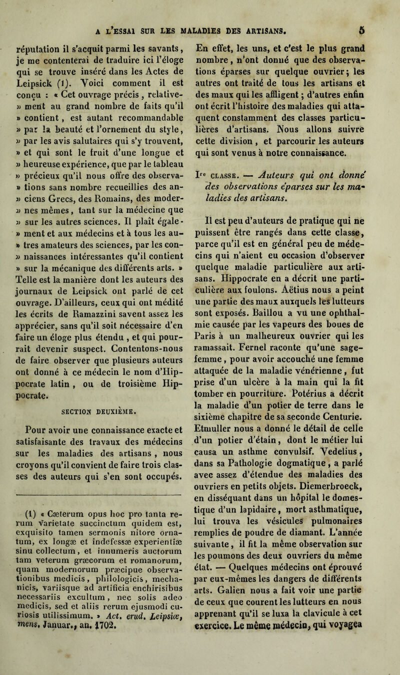 réputation il s’acquit parmi les savants, je me contenterai de traduire ici l’éloge qui se trouve inséré dans les Actes de Leipsick (1). Voici comment il est conçu : « Cet ouvrage précis , relative- » ment au grand nombre de faits qu’il » contient , est autant recommandable » par la beauté et l’ornement du style, » par les avis salutaires qui s’y trouvent, » et qui sont le fruit d’une longue et » heureuse expérience, que par le tableau » précieux qu’il nous offre des observa- » tions sans nombre recueillies des an- 3) ciens Grecs, des Romains, des moder- )) nés mêmes, tant sur la médecine que » sur les autres sciences. Il plaît égale- » ment et aux médecins et à tous les au- » très amateurs des sciences, par les con- 3) naissances intéressantes qu’il contient » sur la mécanique des différents arts. » Telle est la manière dont les auteurs des journaux de Leipsick ont parlé de cet ouvrage. D’ailleurs, ceux qui ont médité les écrits de Ramazzini savent assez les apprécier, sans qu’il soit nécessaire d’en faire un éloge plus étendu , et qui pour- rait devenir suspect. Contentons-nous de faire observer que plusieurs auteurs ont donné à ce médecin le nom d’Hip- pocrate latin , ou de troisième Hip- pocrate. SECTION DEUXIÈME. Pour avoir une connaissance exacte et satisfaisante des travaux des médecins sur les maladies des artisans , nous croyons qu’il convient de faire trois clas- ses des auteurs qui s’en sont occupés. (1) « Cæterum opus hoc pro tanta re- rum varietate succinctum quidem est, exquisito tamen sermonis nitore orna- tum, ex longæ et indefessæ experientiæ sinu collectum, et innumeris auctorum tain veterum græcorum et romanorum, quam modernorum præcipue observa- tionibus medicis , philologicis , mecha- nicis, variisque ad artificia enchirisibus necessariis excultum, nec solis adeo medicis, sed et aliis rerum ejusmodi cu- riosis utilissimum. » Act. erud. Leipsiœ, mens, Januar., an, £702» En effet, les uns, et c’est le plus grand nombre, n’ont donné que des observa- tions éparses sur quelque ouvrier; les autres ont traité de tous les artisans et des maux qui les affligent ; d’autres enfin ont écrit l’histoire des maladies qui atta- quent constamment des classes particu- lières d’artisans. Nous allons suivre cette division , et parcourir les auteurs qui sont venus à notre connaissance. Ire classe. — Auteurs qui ont donné des observations éparses sur les ma• ladies des artisans. Il est peu d’auteurs de pratique qui ne puissent être rangés dans cette classe, parce qu’il est en général peu de méde- cins qui n’aient eu occasion d’observer quelque maladie particulière aux arti- sans. Hippocrate en a décrit une parti- culière aux foulons. Aëtius nous a peint une partie des maux auxquels les lutteurs sont exposés. Baillou a vu une ophthal- mie causée par les vapeurs des boues de Paris à un malheureux ouvrier qui les ramassait. Fernel raconte qu’une sage- femme , pour avoir accouché une femme attaquée de la maladie vénérienne, fut prise d’un ulcère à la main qui la fit tomber en pourriture. Potérius a décrit la maladie d’un potier de terre dans le sixième chapitre de sa seconde Centurie. Etmuller nous a donné le détail de celle d’un potier d’étain, dont le métier lui causa un asthme convulsif. Vedelius, dans sa Pathologie dogmatique, a parlé avec assez d’étendue des maladies des ouvriers en petits objets. Diemerbroeck, en disséquant dans un hôpital le domes- tique d’un lapidaire, mort asthmatique, lui trouva les vésicules pulmonaires remplies de poudre de diamant. L’année suivante , il fit la même observation sur les poumons des deux ouvriers du même état. — Quelques médecins ont éprouvé par eux-mêmes les dangers de différents arts. Galien nous a fait voir une partie de ceux que courent les lutteurs en nous apprenant qu’il se luxa la clavicule à cet exercice. Le même médecin, qui voyagea