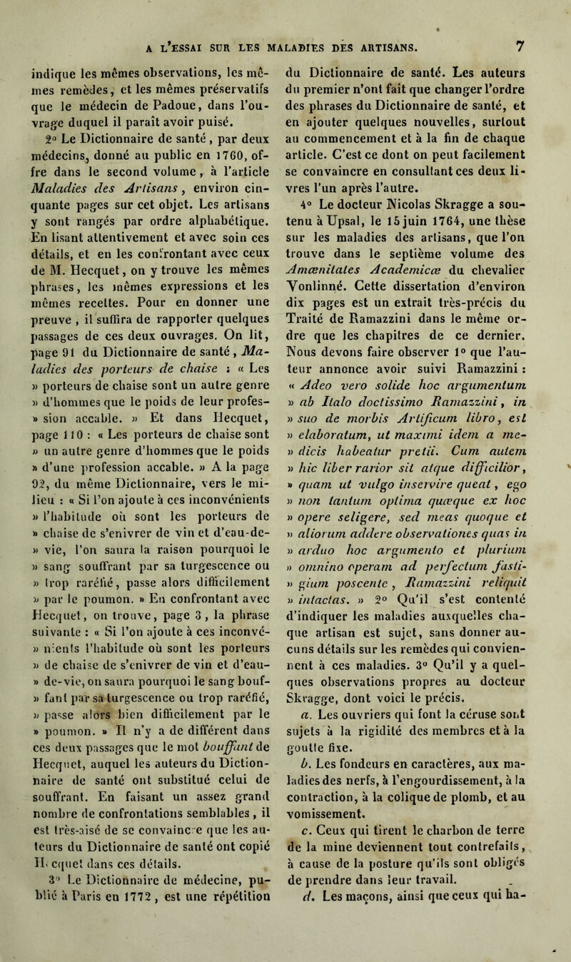 indique les mêmes observations, les mê- mes remèdes, et les mêmes préservatifs que le médecin dePadoue, dans l’ou- vrage duquel il paraît avoir puisé. 2° Le Dictionnaire de santé , par deux médecins, donné au public en 1760, of- fre dans le second volume, à l’article Maladies des Artisans, environ cin- quante pages sur cet objet. Les artisans y sont rangés par ordre alphabétique. En lisant attentivement et avec soin ces détails, et en les confrontant avec ceux de M. Hecquet, on y trouve les mêmes phrases, les mêmes expressions et les mêmes recettes. Pour en donner une preuve , il suffira de rapporter quelques passages de ces deux ouvrages. On lit, page 91 du Dictionnaire de santé , Ma- ladies des porteurs de chaise î « Les » porteurs de chaise sont un autre genre « d’hommes que le poids de leur profes- » sion accable. « Et dans Hecquet, page 110 : « Les porteurs de chaise sont » un autre genre d’hommes que le poids » d’une profession accable. » A la page 92, du même Dictionnaire, vers le mi- lieu : « Si Ton ajoute à ces inconvénients » l'habitude où sont les porteurs de » chaise de s’enivrer de vin et d’eau-de- » vie, l’on saura la raison pourquoi le » sang souffrant par sa turgescence ou » trop raréfié, passe alors difficilement » par le poumon. » En confrontant avec Hecquet, on trouve, page 3, la phrase suivante : « Si l’on ajoute à ces inconvé- j) nlenls l’habitude où sont les porteurs )) de chaise de s’enivrer de vin et d’eau- » de-vie, on saura pourquoi le sang bouf- » fant par sa turgescence ou trop raréfié, 33 passe alors bien difficilement par le » poumon. » Il n’y a de différent dans ces deux passages que le mot bouffant de Hecquet, auquel les auteurs du Diction- naire de santé ont substitué celui de souffrant. En faisant un assez grand nombre de confrontations semblables , il est très-aise de se convaincre que les au- teurs du Dictionnaire de santé ont copié IL cquet dans ces détails. 3° Le Dictionnaire de médecine, pu- blié à Paris en 1772 , est une répétition du Dictionnaire de santé. Les auteurs du premier n’ont fait que changer l’ordre des phrases du Dictionnaire de santé, et en ajouter quelques nouvelles, surtout au commencement et à la fin de chaque article. C’est ce dont on peut facilement se convaincre en consultant ces deux li- vres l’un après l’autre. 4° Le docteur Nicolas Skragge a sou- tenu àUpsal, le 15 juin 1764, une thèse sur les maladies des artisans, que l’on trouve dans le septième volume des Amœnitales Academicœ du chevalier Vonlinné. Cette dissertation d’environ dix pages est un extrait très-précis du Traité de Ramazzini dans le même or- dre que les chapitres de ce dernier. Nous devons faire observer 1° que l’au- teur annonce avoir suivi Ramazzini : « Adeo vero solide hoc argumentum )3 ab halo doctissimo Ramazzini t in 33 suo de morbis Artificuni libro, est 33 elaboratum, ut maximi idem a me- 33 dicis habeaiur pretii. Cum autem 33 hic liber rarior sit atque difficilior, » quant ut vulgo inservire queat, ego 33 non tantum oplima quœque ex hoc 33 opéré seligere, secl meas quoque et >3 aliot um addere observationts quas in 33 arduo hoc argumenlo et plurium » omnino opérant ad perfectum fasti- >3 gium poscente , Ramazzini reliquit 33 intactas. » 2° Qu'il s’est contenté d’indiquer les maladies auxquelles cha- que artisan est sujet, sans donner au- cuns détails sur les remèdes qui convien- nent à ces maladies. 3° Qu’il y a quel- ques observations propres au docteur Skragge, dont voici le précis. a. Les ouvriers qui font la céruse sont sujets à la rigidité des membres et à la goutte fixe. b. Les fondeurs en caractères, aux ma- ladies des nerfs, à l’engourdissement, à la contraction, à la colique de plomb, et au vomissement. c. Ceux qui tirent le charbon de terre de la raine deviennent tout contrefaits, à cause de la posture qu’ils sont obligés de prendre dans leur travail. d. Les maçons, ainsi que ceux qui ha-