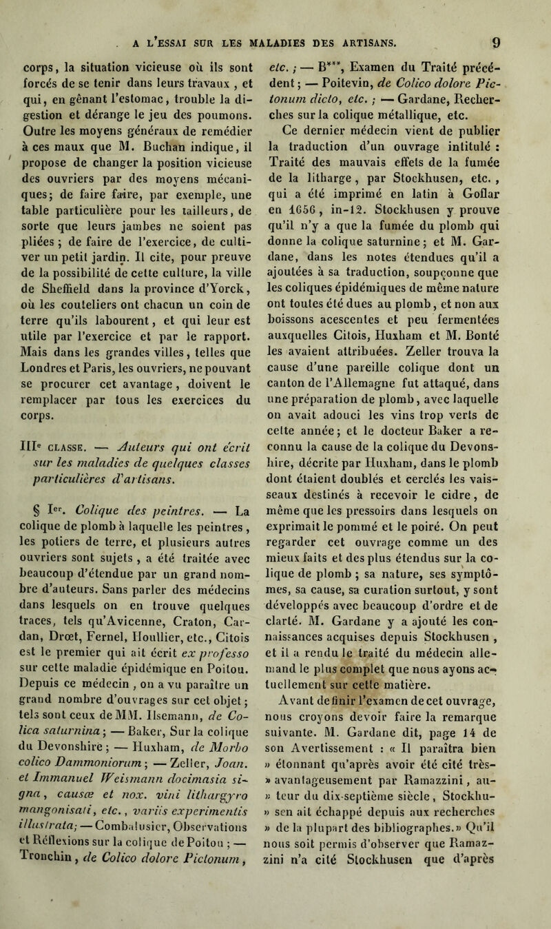 corps, la situation vicieuse où ils sont forcés de se tenir dans leurs travaux , et qui, en gênant l’estomac, trouble la di- gestion et dérange le jeu des poumons. Outre les moyens généraux de remédier à ces maux que M. Buchan indique, il propose de changer la position vicieuse des ouvriers par des moyens mécani- ques; de faire faire, par exemple, une table particulière pour les tailleurs, de sorte que leurs jambes ne soient pas pliées ; de faire de l’exercice, de culti- ver un petit jardin. Il cite, pour preuve de la possibilité de celte culture, la ville de Sheffield dans la province d’Yorck, où les couteliers ont chacun un coin de terre qu’ils labourent, et qui leur est utile par l’exercice et par le rapport. Mais dans les grandes villes, telles que Londres et Paris, les ouvriers, ne pouvant se procurer cet avantage, doivent le remplacer par tous les exercices du corps. IIIe classe. — Videurs qui ont écrit sur les maladies de quelques classes particulières d'artisans. § Ier. Colique des peintres. — La colique de plomb à laquelle les peintres , les potiers de terre, et plusieurs autres ouvriers sont sujets , a été traitée avec beaucoup d’étendue par un grand nom- bre d’auteurs. Sans parler des médecins dans lesquels on en trouve quelques traces, tels qu’Avicenne, Craton, Car- dan, Drœt, Fernel, Houllier, etc., Citois est le premier qui ait écrit ex professo sur celte maladie épidémique en Poitou. Depuis ce médecin , on a vu paraître un grand nombre d’ouvrages sur cet objet; tels sont ceux de MM. Ilsemann, de Co- lica saturnina ; —Baker, Sur la colique du Devonshirë ; — Huxham, de Morbo colico Dammoniorum ; —Zeller, Joan. et Immanuel Weismann docimasia si- gna , causce et nox. vini lithargyro mangonisati, etc., variis experimcntis illuslrata; — Combalusicr, Observations et Réflexions sur la colique de Poitou ; — Tronchin , de Colico dolore Piclonum, etc. ; — B§ * * * * ***, Examen du Traité précé- dent ; — Poitevin, de Colico dolore Pic- tonum dicto, etc. ; — Gardane, Recher- ches sur la colique métallique, etc. Ce dernier médecin vient de publier la traduction d’un ouvrage intitulé : Traité des mauvais effets de la fumée de la litharge , par Stockhusen, etc. , qui a été imprimé en latin à Goflar en 1C56, in-12. Stockhusen y prouve qu’il n’y a que la fumée du plomb qui donne la colique saturnine ; et M. Gar- dane, dans les notes étendues qu’il a ajoutées à sa traduction, soupçonne que les coliques épidémiques de même nature ont toutes été dues au plomb, et non aux boissons acescentes et peu fermentées auxquelles Citois, Huxham et M. Bonté les avaient attribuées. Zeller trouva la cause d’une pareille colique dont un canton de l’Allemagne fut attaqué, dans une préparation de plomb, avec laquelle on avait adouci les vins trop verts de cette année ; et le docteur Baker a re- connu la cause de la colique du Devons- hire, décrite par Huxham, dans le plomb dont étaient doublés et cerclés les vais- seaux destinés à recevoir le cidre, de même que les pressoirs dans lesquels on exprimait le pommé et le poiré. On peut regarder cet ouvrage comme un des mieux faits et des plus étendus sur la co- lique de plomb ; sa nature, ses symptô- mes, sa cause, sa curation surtout, y sont développés avec beaucoup d’ordre et de clarté. M. Gardane y a ajouté les con- naissances acquises depuis Stockhusen , et il a rendu le traité du médecin alle- mand le plus complet que nous ayons ac- tuellement sur cette matière. Avant définir l’examen de cet ouvrage, nous croyons devoir faire la remarque suivante. M. Gardane dit, page 14 de son Avertissement : « Il paraîtra bien » étonnant qu’après avoir été cité très- » avantageusement par Ramazzini, au- » teur du dix-septième siècle , Stockhu- » sen ait échappé depuis aux recherches » de la plupart des bibliographes.» Qu’il nous soit permis d’observer que Ramaz- zini n’a cité Stockhusen que d’après