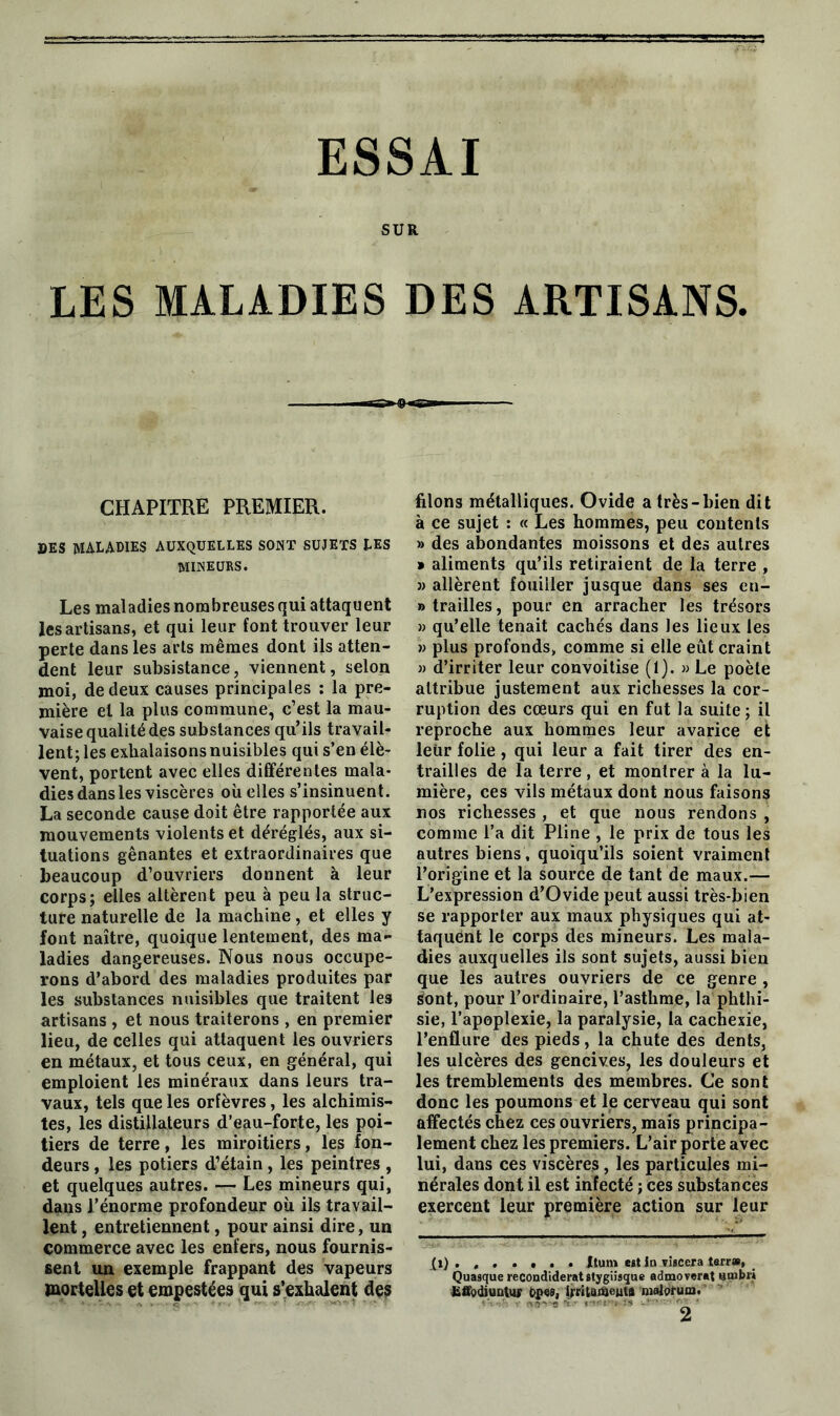 ESSAI SUR LES MALADIES DES ARTISANS. CHAPITRE PREMIER. DES MALADIES AUXQUELLES SONT SUJETS LES MINEURS. Les maladies nombreuses qui attaquent les artisans, et qui leur font trouver leur perte dans les arts mêmes dont ils atten- dent leur subsistance, viennent, selon moi, de deux causes principales : la pre- mière et la plus commune, c’est la mau- vaise qualité des substances qu’ils travail- lent; les exhalaisons nuisibles qui s’en élè- vent, portent avec elles différentes mala- dies dans les viscères où elles s’insinuent. La seconde cause doit être rapportée aux mouvements violents et déréglés, aux si- tuations gênantes et extraordinaires que beaucoup d’ouvriers donnent à leur corps; elles altèrent peu à peu la struc- ture naturelle de la machine, et elles y font naître, quoique lentement, des ma- ladies dangereuses. Nous nous occupe- rons d’abord des maladies produites par les substances nuisibles que traitent les artisans , et nous traiterons , en premier lieu, de celles qui attaquent les ouvriers en métaux, et tous ceux, en général, qui emploient les minéraux dans leurs tra- vaux, tels que les orfèvres, les alchimis- tes, les distillateurs d’eau-forte, les poi- tiers de terre, les miroitiers, les fon- deurs , les potiers d’étain, les peintres , et quelques autres. — Les mineurs qui, dans l’énorme profondeur où ils travail- lent , entretiennent, pour ainsi dire, un commerce avec les enfers, nous fournis- sent un exemple frappant des vapeurs mortelles et empestées qui s’exhalent des filons métalliques. Ovide a très-bien dit à ce sujet : « Les hommes, peu contents » des abondantes moissons et des autres * aliments qu’ils retiraient de la terre , » allèrent fouiller jusque dans ses en- »trailles, pour en arracher les trésors » qu’elle tenait cachés dans les lieux les » plus profonds, comme si elle eût craint » d’irriter leur convoitise (1). » Le poète attribue justement aux richesses la cor- ruption des cœurs qui en fut la suite ; il reproche aux hommes leur avarice et leur folie, qui leur a fait tirer des en- trailles de la terre, et montrer à la lu- mière, ces vils métaux dont nous faisons nos richesses , et que nous rendons , comme l’a dit Pline , le prix de tous les autres biens, quoiqu’ils soient vraiment l’origine et la source de tant de maux.— L’expression d’Ovide peut aussi très-bien se rapporter aux maux physiques qui at- taquent le corps des mineurs. Les mala- dies auxquelles ils sont sujets, aussi bien que les autres ouvriers de ce genre , sont, pour l’ordinaire, l’asthme, la phthi- sie, l’apoplexie, la paralysie, la cachexie, l’enflure des pieds, la chute des dents, les ulcères des gencives, les douleurs et les tremblements des membres. Ce sont donc les poumons et le cerveau qui sont affectés chez ces ouvriers, mais principa- lement chez les premiers. L’air porte avec lui, dans ces viscères, les particules mi- nérales dont il est infecté ; ces substances exercent leur première action sur leur II) ...... . Xturn est in risccra terra, Quasque recondideratstygiisque admoverat «mbi» EffodiuntuF opes, irritaitjeuta malorum. 2