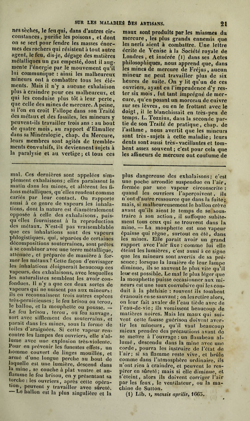 nés sèches, le feu qui, dans d’autres cir- constances, purifie les poisons , et dont on se sert pour fendre les masses énor- mes des rochers qui résistent à tout autre agent, le feu, dis-je, dégage des matières métalliques un gaz empesté, dont il aug- mente l’énergie par le mouvement qu’il lui communique : ainsi les malheureux mineurs ont à combattre tous les élé- ments. Mais il n’y a aucune exhalaison plus à craindre pour ces malheureux, et qui les conduise plus tôt à leur perte, que celle des mines de mercure. A peine, si l’on en croit Fallope dans son Traité des métaux et des fossiles, les mineurs y peuvent-ils travailler trois ans : au bout de quatre mois, au rapport d’Elmuller dans sa Minéralogie, chap. du Mercure, leurs membres sont agités de tremble- ments convulsifs, ils deviennent sujets à la paralysie et au vertige; et tous ces mal. Ces dernières sont appelées sim- plement exhalaisons; elles paraissent le matin dans les mines, et altèrent les fi- lons métalliques, qu’elles rendent comme cariés par leur contact. On rapporte aussi à ce genre de vapeurs les inhala- tions, dont la nature est diamétralement opposée à celle des exhalaisons, puis- qu’elles fournissent à la reproduction des métaux. N’est-il pas vraisemblable que ces inhalations sont des vapeurs phlogistiques, qui, séparées de certaines décompositions souterraines, sont prêtes à se combiner avec une terre métallique, atténuée, et préparée de manière à for- mer les métaux? Cette façon d’envisager les inhalations éloignerait beaucoup ces vapeurs, des exhalaisons, avec lesquelles les naturalistes semblent les avoir con- fondues. 11 n'y a que ces deux sortes de vapeurs qui ne nuisent pas aux mineur* : ils en reconnaissent trois autres espèces très-pernicieuses; le feu brisou ou lerou, le ballon, et la mouphetle ou pousse. — Le feu brisou, lerou, ou feu sauvage, sort avec sifflement des souterrains, et paraît dans les mines, sous la forme de toiles d’araignées. Si celte vapeur ren- contre les lampes des ouvriers, elle s'al- lume avec une explosion très-violente. Pour en prévenir les funestes effets, un homme couvert de linges mouillés, et armé d’une longue perche au bout de laquelle est une lumière, descend dans la mine, se couche à plat ventre et an- flamme le feu brisou, en y présentant sa torche: les ouvriers, après cette opéra- tion, peuvent y travailler avec sûreté. — Le ballon est la plus singulière et la maux sont produits par les miasmes du mercure, les plus grands ennemis que les nerfs aient à combattre. Une lettre écrite de Venise à la Société royale de Londres, et insérée (1) dans ses Actes philosophiques, nous apprend que, dans les mines de mercure de Fréjus, aucun mineur ne peut travailler plus de six heures de suite. On y lit qu’un de ces ouvriers, ayant eu l’imprudence d’y res- ter six mois , fut tant imprégné de mer- cure, qu'en posant un morceau de cuivre sur ses lèvres, ou en le frottant avec le doigt, il le blanchissait en très-peu de temps. L. Tozzius, dans la seconde par- tie de son Traité de pratique, chap. de l’asthme , nous avertit que les mineurs sont très-sujets à cette maladie; leurs dents sont aussi très-vacillantes et tom- bent assez souvent ; c’est pour cela que les affineurs de mercure ont coutume de plus dangereuse des exhalaisons; c’est une poche arrondie suspendue en l’air, formée par une vapeur circonscrite ; quand les ouvriers l’aperçoivent , ils n’ont d’autre ressource que dans la fuite; mais, si malheureusement le ballon crève avant qu’ils aient le temps de se sous- traire à son action , il suffoque subite- ment tous ceux qui se trouvent dans la mine. — La mouphetle est une vapeur épaisse qui règne, surtout en été, dans les mines. Elle paraît avoir un grand rapport avec l’air fixe : comme lui elle éteint les lumières, c’est aussi à ce signe que les mineurs sont avertis de sa pré- sence; lorsque la lumière de leur lampe diminue, ils se sauvent le plus vile qu’il leur est possible. Le mal le plus léger que la mouphette puisse occasionner aux mi- neurs est une toux convulsive qui les con- duit à la phthisie : souvent ils tombent évanouis en se sauvant ; on les retire alors, on leur fait avaler de l’eau tiède avec de l’eau-de-vie; ils vomissent beaucoup de matières noires. Mais les maux qui sui- vent cette fausse guérison doivent aver- tir les mineurs, qu’il vaut beaucoup mieux prendre des précautions avant de se mettre à l’ouvrage : un flambeau al- lumé, descendu dans la mine avec une corde, pourra les instruire de l’état de l’air; si sa flamme reste vive, et brûle comme dans l’atmosphère ordinaire, ils n’ont rien à craindre, et peuvent le res- pirer en sûreté; mais si elle diminue, et s’éteint, alors ils doivent corriger l’air par les feux, le ventilateur, ou la ma- chine de Sutton. (1) Lib, i, mensis aprilis, 16C5.