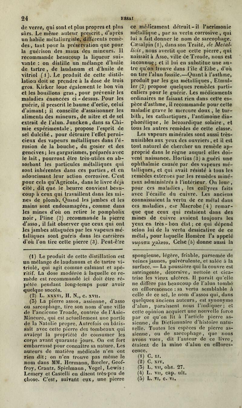 de verre, qui sont et plus propres et plus sûrs. Le même auteur prescrit, d’après un habile métallurgiste, différents remè- des , tant pour la préservation que pour la guérison des maux des mineurs. 11 recommande beaucoup la liqueur sui- vante : on distille un mélange d’huile de tartre , de laudanum et d'huile de vitriol (J). Le produit de cette distil- lation doit se prendre à la dose de trois gros. Kirker loue également le bon vin et les bouillons gras , pour prévenir les maladies énoncées ci - dessus. Pour les guérir, il prescrit le baume d’ortie, celui d’aimant ; il conseille d’assaisonner les aliments des mineurs, de uitre et de sel extrait de l’alun. Juncken , dans sa Chi- mie expérimentale , propose l’esprit de sel dulcifié , pour détruire l’effet perni- cieux des vapeurs métalliques dans l’é- rosion de la bouche, du gosier et des gencives ; les gargarismes, préparés avec le lait, pourront être très-utiles en ab- sorbant les particules métalliques qui sont inhérentes dans ces parties , et en adoucissant leur action corrosive. C’est pour cela qu’Agricola, dans le livre déjà cité, dit que le beurre convient beau- coup à ceux qui travaillent dans les mi- nes de plomb. Quand les jambes et les mains sont endommagées, comme dans les mines d’où on retire le pompholix noir, Pline (2) recommande la pierre d’asso, il fait observer que ceux qui ont les jambes attaquées par les vapeurs mé- talliques sont guéris dans les carrières d’où l’on tire cette pierre (3). Peut-ê!rc (1) Le produit de cette distillation est lin mélange de laudanum et de tartre vi- triolé, qui agit comme calmant et apé- ritif. La dose modérée à laquelle ce re- mède est recommandé ici doit être ré- pétée pendant long-temps pour avoir quelque succès. (2) L. xxxvr, II. N., c. xvn. (3) La pierre assos, assienne, d’asso ou sarcophage, tire son nom d’une ville de l’ancienne Troade, contrée de l’Asie- Mineure, qui est actuellement une partie de la Nalolie propre. Autrefois on bâtis- sait avec cette pierre des tombeaux qui avaient la propriété de consumer les corps avant quarante jours. On est fort embarrassé pour connaître sa nature. Les auteurs de matière médicale n’en ont rien dit; on n’en trouve pas même le nom dans MM. Hermann, Boeder, Geof- froy, Crantz, Spielmann, Vogel, Lewis: Lemery et Castelli en disent très-peu de chose. C’est, suivant eux, une pierre ce médicament détruit-il l’acrimonie métallique , par sa vertu corrosive , qui lui a fait donner le nom de sarcophage. Cæsalpin (1), dans son Traité, de Metal- licis, nous avertit que celte pierre, qui naissait à Asso, ville de Troade, nous est inconnue; et il lui en substitue une au- tre qu’on trouve dans l’île d’Elbe , d’où on tire l’alun fossile.—Quant à l’asthme, produit par les gaz métalliques, Elmul- ler (2) propose quelques remèdes parti- culiers pour le guérir. Les médicaments ordinaires ne faisant rien dans cette es- pèce d’asthme, il recommande pour celle maladie grave le mercure doux , le tur- bith, les cathartiques, l’antimoine dia- phonique , le bézoardique solaire , et tous les autres remèdes de cette classe. Les vapeurs minérales sont aussi très- nuisibles aux yeux des ouvriers , et il est tout naturel de chercher un remède ap- proprié dans le règne auquel elles doi- vent naissance. Hortius (3) a guéri une ophthalmie causée par des vapeurs mé- talliques, et qui avait résisté à tous les remèdes externes par les remèdes miné- raux administrés à l’intérieur. On loue, pour ces maladies, les collyres faits avec l’écaille du cuivre. Les anciens connaissaient la vertu de ce métal dans ces maladies, car Macrobe(4) remar- que que ceux qui restaient dans des mines de cuivre avaient toujours les yeux en très - bon état; ce qui dépend selon lui de la vertu dessicative de ce métal, pour laquelle Homère l’a appelé vwpoîra yjxkv.ov. Celse (5) donne aussi la spongieuse, légère, friable, parsemée de veines jaunes, pulvérulente, et salée à la surface. — La poussière qui la couvre est astringente, détersive, nettoie et cica- trise les vieux ulcères. Il paraît qu’elle ne diffère pas beaucoup de l’alun tombé en efflorescence : sa vertu semblable à celle de ce sel, le nom d’assos qui, dans quelques anciens auteurs, est synonyme d’alun, paraissent nous l’indiquer; et cette opinion acquiert une nouvelle force par ce qu’on lit à l’article pierre as- sienne, du Dictionnaire d’histoire natu- relle. Toutes les espèces de pierre as- sienne, ou de sarcophage, que nous avons vues, dit l’auteur de ce livre, étaient de la mine d’alun en efflores- cence. (1) C. LI. (2) C. xiv. (3) L. vu, obs. 27. (4) L. vu, cap. ult. (5) L. vr, c. vj.