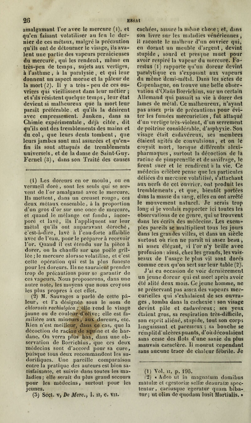 amalgamant l’or avec le mercure (l), et qu’en faisant volatiliser au feu le der- nier de ces métaux, malgré la précaution qu’ils ont de détourner le visage, ils ava- lent une partie des vapeurs pernicieuses du mercure , qui les rendent, même en très-peu de temps, sujets aux vertiges, à l’asthme , à la paralysie , et qui leur donnent un aspect morne et la pâleur de la mort (2). Il y a très-peu de ces ou- vriers qui vieillissent dans leur métier ; et s’ils résistent quelque temps , leur état devient si malheureux que la mort leur paraît préférable , et qu’ils la désirent avec empressement. Junken, dans sa Chimie expérimentale , déjà citée, dit qu’ils ont des tremblements des mains et du col, que leurs dents tombent, que leurs jambes sont mal assurées et qu’en- fin ils sont attaqués de tremblements universels , et de la danse de Saint-Guy. Fernel (3), dans son Traité des causes (1) Les doreurs en or moulu, ou en vermeil doré , sont les seuls qui se ser- vent de l’or amalgamé avec le mercure. Ils mettent, dans un creuset rouge, ces deux métaux ensemble, à la proportion d’un gros d’or sur une once de mercure, et quand le mélange est fondu, incor- poré et lavé, ils l’appliquent sur leur métal qu’ils ont auparavant déroché, c'est-à-dire, lavé à l’eau-forte affaiblie avec de l’eau, pour le préparer à recevoir l’or. Quand il est étendu sur la pièce à dorer, on la chauffe sur une poêle gril- lée ; le mercure alorsse volatilise, et c’est, cette opération qui est la plus funeste pour les doreurs. Ils ne sauraient prendre trop de précautions pour se garantir de ces vapeurs. Nous proposerons, dans une autre note, les moyens que nous croyons les plus propres à cet effet. (2) M. Sauvages a parlé de cette pâ- leur, et l’a désignée sous le nom de chlorosis rachialgica : elle rend le visage jaune ou de couleur d’olive; elle est fa- milière aux mineurs, aux doreurs, etc. Rien n’est meilleur, dans ce cas, que la décoction de racine de squine et de bar- dane. On verra plus bas, dans une ob- servation de Borrichius, que ces deux médecins sont d’accord pour sa cure, puisque tous deux recommandent les su- dorifiques. Une pareille comparaison entre la pratique des auteurs est bien sa- tisfaisante, et suivie dans toutes les ma- ladies; elle serait du plus grand secours pour les médecins, surtout pour les jeunes. (3) Sect. v, De Merc., 1. n, c. vii. cachées, assuré la même chose; et, dans son livre sur les maladies vénériennes, il raconte le malheur d’un ouvrier qui, en dorant un meuble d’argent, devint stupide , sourd et presque muet pour avoir respiré la vapeur du mercure. Fo- restus (1) rapporte qu’un doreur devint paralytique en s’exposant aux vapeurs du même demi-métal. Dans les actes de Copenhague, on trouve une belle obser- vation d’Olaüs Borrichius, sur un certain Allemand qui passait sa vie à dorer des lames de mêlai. Ce malheureux, n’ayant pas assez pris de précautions pour évi- ter les fumées mercurielles , fut attaqué d’un vertige très-violent, d’un serrement de poitrine considérable, d’asphyxie. Son visage était cadavéreux, ses membres étaient agités de convulsions, et on îé croyait mort, lorsque différents alexi- pharmaques , surtout la décoction de la racine de pimprenelle et de saxifrage, le firent suer et le rendirent à la vie. Ce médecin célèbre pense que les particules déliées du mercure volatilisé, s’attachant aux nerfs de cet ouvrier, ont produit les tremblements , et que, bientôt portées dans la masse du sang, elles en ont arrêté le mouvement naturel. Je serais trop long si je voulais rapporter ici toutes les observations de ce genre, qui se trouvent dans les écrits des médecins. Les exem- ples pareils se multiplient tous les jours dans les grandes villes, et dans un siècle surtout où rien ne paraît ni assez beau, ni assez élégant, si l’or n’y brille avec profusion : ainsi, chez les grands, les vais- seaux de l’usage le plus vil sont dorés comme ceux qu’on sert sur leur table (2). J’ai eu occasion de voir dernièrement un jeune doreur qui est mort après avoir été alité deux mois. Ce jeune homme, ne se préservant pas assez des vapeurs mer- curielles qui s’exhalaient de ses ouvra- ges , tomba dans la cachexie : son visage devint pâle et cadavéreux; ses yeux étaient gros, sa respiration très-difficile, son esprit aliéné, stupide, tout son corps languissant et paresseux ; sa bouche se rémplitd’ulcèrespuants, d’oùdécoulaient sans cesse des flots d’une sanie du plus mauvais caractère. U mourut cependant sans aucune trace de chaleur fébrile. Je (1) Vol. n, p. 196. (2) « Adeo ut in magnnUim domibus matulæ et egestoriæ sellæ deauralæ spec- tenlur, cariusque egeratur quam biba- tur; ut olim de quodam lusit Martialis. *