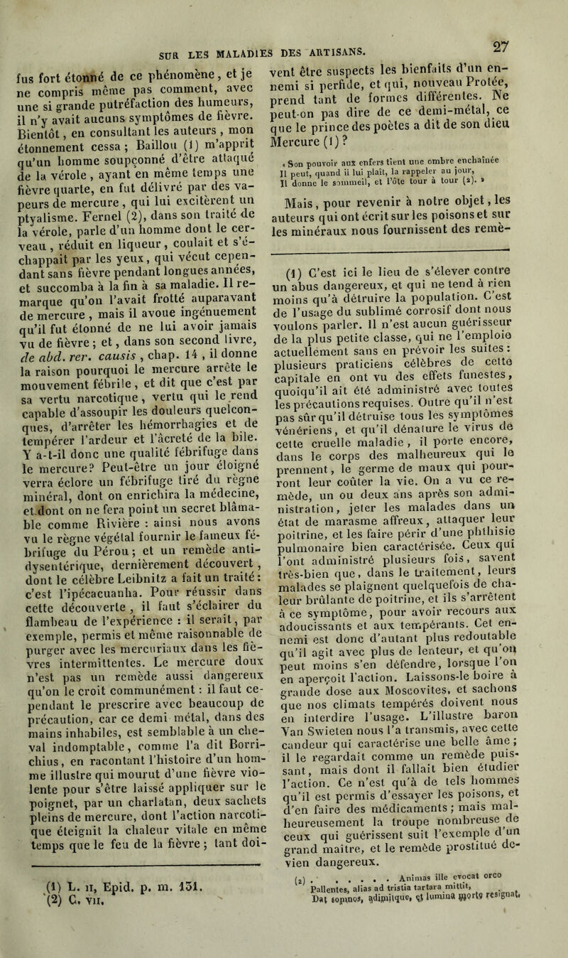 fus fort étonné de ce phénomène, et je ne compris même pas comment, avec une si grande putréfaction des humeurs, il n'y avait aucuns symptômes de fièvre. Bientôt, en consultant les auteurs , mon étonnement cessa; Bâillon (1) m’apprit qu’un homme soupçonné d’être attaqué de la vérole , ayant en même temps une fièvre quarte, en fut délivré par des va- peurs de mercure , qui lui excitèrent un ptyalisme. Fernel (2), dans son traité de la vérole, parle d’un homme dont le cer- veau , réduit en liqueur, coulait et s’é- chappait par les yeux, qui vécut cepen- dant sans fièvre pendant longues années, et succomba à la fin à sa maladie. Il re- marque qu’on l’avait frotté auparavant de mercure , mais il avoue ingénuement qu’il fut étonné de ne lui avoir jamais vu de fièvre ; et, dans son second livre, cle abd. rer. causis , chap. 14 , il donne la raison pourquoi le mercure arrête le mouvement fébrile, et dit que c est par sa vertu narcotique, vertu qui le rend capable d’assoupir les douleurs quelcon- ques, d’arrêter les hémorrhagies et de tempérer l’ardeur et l’âcreté de la hile. Y a-t-il donc une qualité fébrifuge dans le mercure? Peut-être un jour éloigné verra éclore un fébrifuge tire du règne minéral, dont on enrichira la médecine, et.dont on ne fera point un secret blâma- ble comme Rivière : ainsi nous avons vu le règne végétal fournir le fameux fé- brifuge du Pérou ; et un remède anti- dysentérique, dernièrement découvert , dont le célèbre Leibnitz a fait un traité : c’est l’ipécacuanha. Pour réussir dans cette découverte , il faut s’éclairer du flambeau de l’expérience : il serait, par exemple, permis et même raisonnable de purger avec les mercuriaux dans les fiè- vres intermittentes. Le mercure doux n’est pas un remède aussi dangereux qu’on le croit communément : il faut ce- pendant le prescrire avec beaucoup de précaution, car ce demi métal, dans des mains inhabiles, est semblable à un che- val indomptable, comme l’a dit Borri- chius, en racontant l’histoire d’un hom- me illustre qui mourut d’une fièvre vio- lente pour s’être laissé appliquer sur le poignet, par un charlatan, deux sachets pleins de mercure, dont l’action narcoti- que éteignit la chaleur vitale en meme temps que le feu de la fièvre ; tant doi- (1) L. h, Epid. p. m. 131. ‘(2) C, vu. vent être suspects les bienfaits d’un en- nemi si perfide, et qui, nouveau Protée, prend tant de formes différentes. Ne peut-on pas dire de ce demi-métal, ce que le prince des poètes a dit de son dieu Mercure (1) ? . Son pouvoir aux enfers tient une ombreencbaînée Il peut, quand il lui plaît, la rappeler au jour, Il donne le sommeil, et Tôte tour à tour (2). » Mais, pour revenir à notre objet, les auteurs qui ont écrit sur les poisons et sur les minéraux nous fournissent des remè- (1) C’est ici le lieu de s’élever contre un abus dangereux, Qt qui ne tend à rien moins qu’à détruire la population. C’est de l’usage du sublimé corrosif dont nous voulons parler. 11 n’est aucun guérisseur de la plus petite classe, qui ne l’emploie actuellément sans en prévoir les suites : plusieurs praticiens célèbres de cette capitale en ont vu des effets funestes, quoiqu’il ait été administré avec toutes les précautions requises. Outre qu’il n’est pas sûr qu’il détruise tous les symptômes vénériens, et qu’il dénature le virus de cette cruelle maladie , il porte encore, dans le corps des malheureux qui le prennent, le germe de maux qui pour- ront leur coûter la vie. On a vu ce re- mède, un ou deux ans après son admi- nistration, jeter les malades dans un- état de marasme affreux, attaquer leur poitrine, et les faire périr d’une phthisie pulmonaire bien caractérisée. Ceux qui l’ont administré plusieurs fois, savent très-bien que, dans le traitement, leurs malades se plaignent quelquefois de cha- leur brûlante de poitrine, et ils s arrêtent à ce symptôme, pour avoir recours aux adoucissants et aux tempérants. Cet en- nemi est donc d’autant plus redoutable qu’il agit avec plus de lenteur, et qu’eu peut moins s’en défendre, lorsque 1 on en aperçoit l’action. Laissons-le boire à grande dose aux Moscovites, et sachons que nos climats tempérés doivent nous en interdire l’usage. L’illustre baron Yan Swieten nous l’a transmis, avec cette candeur qui caractérise une belle âme; il le regardait comme un remède puis- sant, mais dont il fallait bien étudier l’action. Ce n’est qu’à de tels hommes qu’il est permis d’essayer les poisons, et d’en faire des médicaments ; mais mal- heureusement la troupe nombreuse de ceux qui guérissent suit l’exemple d un grand maître, et le remède prostitué dc- vien dangereux. j , Animas ille evocat orco Patientes, alias ad tristia tartara mittit, Dat eojunos, ^ipnique, lununa porte résignât,