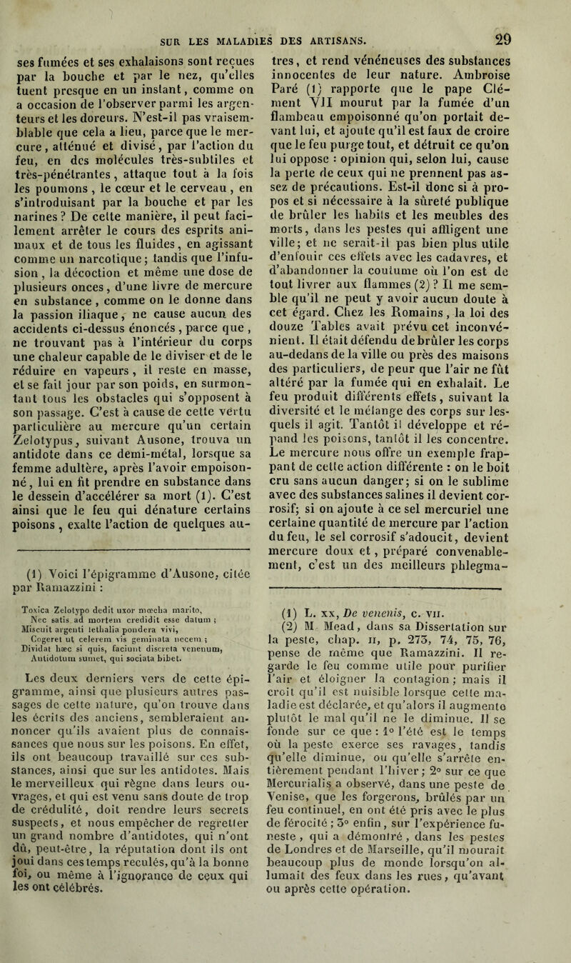 ses fumées et ses exhalaisons sont reçues par la bouche et par le nez, qu’elles tuent presque en un instant, comme on a occasion de l’observer parmi les arpen- teurs et les doreurs. N’est-il pas vraisem- blable que cela a lieu, parce que le mer- cure , atténué et divisé, par l’action du feu, en des molécules très-subtiles et très-pénétrantes, attaque tout à la fois les poumons , le cœur et le cerveau , en s’introduisant par la bouche et par les narines ? De celte manière, il peut faci- lement arrêter le cours des esprits ani- maux et de tous les fluides, en agissant comme un narcotique ; tandis que l’infu- sion , la décoction et même une dose de plusieurs onces, d’une livre de mercure en substance , comme on le donne dans la passion iliaque, ne cause aucun des accidents ci-dessus énoncés , parce que , ne trouvant pas à l’intérieur du corps une chaleur capable de le diviser et de le réduire en vapeurs , il reste en masse, et se fait jour par son poids, en surmon- tant tous les obstacles qui s’opposent à son passage. C’est à cause de cette vertu particulière au mercure qu’un certain Zelotypusj suivant Ausone, trouva un antidote dans ce demi-métal, lorsque sa femme adultère, après l’avoir empoison- né, lui en fit prendre en substance dans le dessein d’accélérer sa mort (1). C’est ainsi que le feu qui dénature certains poisons , exalte l’action de quelques au- (1) Voici l’épigramme d’Ausone, citée par Rarnazzini : Toxica Zelotypo dédit uxor mœcha marito, Nec satis ad ruortem credidit esse dalum j Miscuit argeuti lethalia pondéra TÎvi, Cogeret ut celerem vis geminata necera ; Dividat hæc si quis, faciunt discreta venenutn, Aulidotuin sumet, qui sociata bibet. Les deux derniers vers de cette épi- gramme, ainsi que plusieurs autres pas- sages de cette nature, qu’on trouve dans les écrits des anciens, sembleraient an- noncer qu’ils avaient plus de connais- sances que nous sur les poisons. En effet, ils ont beaucoup travaillé sur ces sub- stances, ainsi que sur les antidotes. Mais le merveilleux qui règne dans leurs ou- vrages, et qui est venu sans doute de trop de crédulité, doit rendre leurs secrets suspects, et nous empêcher de regretter un grand nombre d’antidotes, qui n’ont dû, peut-être, la réputation dont ils ont joui dans ces temps reculés, qu’à la bonne foi, ou même à l’ignorance de ceux qui les ont célébrés. très, et rend vénéneuses des substances innocentes de leur nature. Ambroise Paré (1) rapporte que le pape Clé- ment YJI mourut par la fumée d’un flambeau empoisonné qu’on portait de- vant lui, et ajoute qu’il est faux de croire que le feu purge tout, et détruit ce qu’on lui oppose : opinion qui, selon lui, cause la perle de ceux qui ne prennent pas as- sez de précautions. Est-il donc si à pro- pos et si nécessaire à la sûreté publique de brûler les babils et les meubles des morts, dans les pestes qui affligent une ville; et ne serait-il pas bien plus utile d’enl'ouir ces effets avec les cadavres, et d’abandonner la coutume où l’on est de tout livrer aux flammes (2) ? Il me sem- ble qu’il ne peut y avoir aucun doute à cet égard. Chez les Romains, la loi des douze Tables avait prévu cet inconvé- nient. Il était défendu debrûler les corps au-dedans de la ville ou près des maisons des particuliers, de peur que l’air ne fût altéré par la fumée qui en exhalait. Le feu produit différents effets, suivant la diversité et le mélange des corps sur les- quels il agit. Tantôt i! développe et ré- pand les poisons, tantôt il les concentre. Le mercure nous offre un exemple frap- pant de cette action différente : on le boit cru sans aucun danger; si on le sublime avec des substances salines il devient cor- rosif; si on ajoute à ce sel mercuriel une certaine quantité de mercure par l’action du feu, le sel corrosif s'adoucit, devient mercure doux et, préparé convenable- ment, c’est un des meilleurs phlegma- (1) L. xx, De venenis, c. vii. (2) M Mead, dans sa Dissertation sur la peste, chap. n, p. 273, 74, 75, 76, pense de même que Rarnazzini. Il re- garde le feu comme utile pour purifier l’air et éloigner la contagion ; mais il croit qu’il est nuisible lorsque celle ma- ladie est déclarée, et qu’alors il augmente plutôt le mal qu’il ne le diminue. Il se fonde sur ce que : 1° l’été est le temps où la peste exerce ses ravages, tandis qu’elle diminue, ou qu’elle s’arrête en- tièrement pendant l’hiver; 2° sur ce que Mercurialis a observé, dans une peste de Venise, que les forgerons, brûlés par un feu continuel, en ont été pris avec le plus de férocité ; 3° enfin, sur l’expérience fu- neste , qui a démontré, dans les pestes de Londres et de Marseille, qu’il mourait beaucoup plus de monde lorsqu'on al- lumait des feux dans les rues, qu’avant ou après cette opération.