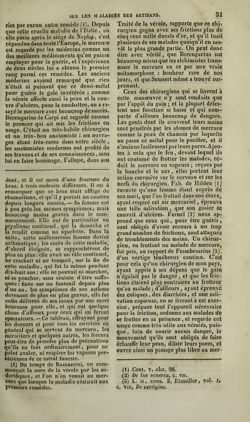 ries par aucun autre remède (1). Depuis que cette cruelle maladie de l’Italie , où elle passa après le siège de Napl<^, s’est répandue dans toute l’Europe, le mercure est regardé par les médecins comme un des meilleurs médicaments qu’on puisse employer pour la guérir, et l’expérience de deux siècles lui a obtenu le premier rang parmi ces remèdes. Les anciens médecins avaient remarqué que rien n’était si puissant que ce demi-métal pour guérir la gale invétérée : comme la vérole affecte aussi la peau et la cou- vre d’ulcères, pour la combattre, on a es- sayé le mercure avec beaucoup de succès. Berengarius de Carpi est regardé comme le premier qui ait mis les frictions en usage. C’était un très-habile chirurgien et un très-bon anatomiste : ses ouvra- ges étant très-rares dans notre siècle , les anatomistes modernes ont profité de ses travaux et de ses connaissances , sans lui en faire hommage. Fallope, dans son dent, et il est mort d’une fracture du bras, à trois endroits différents. Il est à remarquer que ce bras était affligé de rhumatisme, et qu'il y portait un cautère depuis longues années. — Sa femme eut à peu près les mêmes symptômes, mais beaucoup moins graves dans le com- mencement. Elle eut de particulier un ptyalisme continuel, qui la dessécha et la rendit comme un squelette. Dans la suite, cette malheureuse femme devint asthmatique ; les accès de cette maladie, d’abord éloignés, se rapprochèrent de plus en plus : elle avait un râle continuel, ne crachait ni ne toussait, sur la fin de cette maladie, qui fut la même pendant dix-huit ans ; elle ne pouvait ni marcher, ni se pencher, sans crainte d’être suffo- quée : fixée sur un fauteuil depuis plus d’un an, les symptômes de son asthme devenant de plus en plus graves, elle fut enfin délivrée de ses maux par une mort heureuse pour elle, et qui eut quelque chose d’affreux pour ceux qui en furent spectateurs. —Ce tableau, effrayant pour les doreurs et pour tous les ouvriers en général qui se servent du mercure, les miroitiers et quelques autres, les forcera peut-être de prendre plus de précautions qu’ils ne font ordinairement, pour ne point avaler, ni respirer les vapeurs per- nicieuses de ce métal funeste. (1) Du temps de Ramazzini, on com- mençait la cure de la vérole par les su- dorifiques , et l’on n’en venait au mer- cure que lorsque la maladie lésistait aux premiers remèdes. 31 Traité de la vérole, rapporte que ce chi- rurgien gagna avec ses frictions plus de cinq cent mille ducats d’or, et qu’il tuait plusieurs de ses malades quoiqu’il en sau- vât la plus grande partie. On peut donc dire avec vérité, que Berengarius sut beaucoup mieux que les alchimistes trans- muer le mercure en or par une vraie métamorphose : bonheur rare de nos jours, et que Sennert même a trouvé sur- prenant. Ceux des chirurgiens qui se livrent à cette manoeuvre n’y sont conduits que par l’appât du gain ; et la plupart détes- tent une fonction si basse et qui com- porte d’ailleurs beaucoup de dangers. Les gants dont ils couvrent leurs mains sont pénétrés par les atomes de mercure comme la peau de chamois par laquelle on passe ce métal pour le purifier, et il s’insinue facilement par leurs pores. Ajou- tez à cela que le feu, devant lequel ils ont coutume de frotter les malades, ré- duit le mercure en vapeurs ; reçues par la bouche et le nez, elles portent leur action corrosive sur le cerveau et sur les nerfs du chirurgien. Fab. de Hilden (1] raconte qu’une femme étant auprès de son mari, que l’on frottait dans une étuve, ayant respiré cet air mercuriel, éprouva une telle salivation, que son gosier se couvrit d’ulcères. Fernel (2) nous ap- prend que ceux qui, pour être guéris, sont obligés d’avoir recours à un trop grand nombre de frictions, sont attaqués de tremblements des mains. Un chirur- gien, en frottant un malade de mercure, fut pris, au rapport de Frambesarius (3), d’un vertige ténébreux continu. C’est pour cela qu’un chirurgien de mon pays, ayant appris à ses dépens que le gain n’égalait pas le danger , et que les fric- tions étaient plus contraires au frotteur qu’au malade ; d’ailleurs , ayant éprouvé des coliques, des diarrhées, et une sali- vation copieuse, en se livrant à cet exer- cice , prépare tout l’appareil nécessaire pour la friction, ordonne aux malades de se frotter en sa présence, et regarde cet usage comme très-utile aux vérolés, puis- que , loin de courir aucun danger, le mouvement qu’ils sont obligés de faire échauffe leur peau, dilate leurs pores, et ouvre ainsi un passage plus libre au mer- (1) Cent, v, obs. 98. :(2) De lue venerea, c. vu. (5) L. ii, cons. 3, Etmuller, vol. I, c. vm. De vertigine.