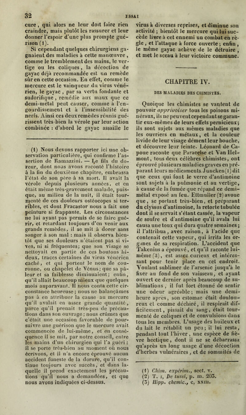 cure , qui alors ne leur doit faire rien craindre, mais plutôt les rassurer et leur donner l’espoir d’une plus prompte gué- rison (1). Si cependant quelques chirurgiens ga- gnaient des maladies à cette manœuvre , comme le tremblement des mains, le ver- tige ou les coliques, la décoction de gayac déjà recommandée est un remède sûr en cette occasion. En effet, comme le mercure est le vainqueur du virus véné- rien, le gayac , par sa vertu fondante et sudorifique , remédie aux maux que ce demi-métal peut causer, comme à l’en- gourdissement et à l’insensibilité des nerfs. Ainsi ces deux remèdes réunis gué- rissent très-bien la vérole par leur action combinée : d’abord le gayac assaille le (1) Nous devons rapporter ici une ob- servation particulière, qui confirme l’as- sertion de Ramazzini. — Le fils du do- reur, dont nous avons raconté l’histoire à la fin du deuxième chapitre, embrassa l’état de son père à sa mort. Il avait la vérole depuis plusieurs années, et en était même très-gravement malade, puis- que, au milieu de la nuit, il était tour- menté de ces douleurs ostéocopes si ter- ribles, et dont Fracastor nous a fait une peinture si frappante. Les circonstances ne lui ayant pas permis de se faire gué- rir, et retardant toujours d’en venir aux grands remèdes, il se mit à dorer sans songer à son mal : mais il observa bien- tôt que ses douleurs n’étaient pas si vi- ves, ni si fréquentes; que son visage se nettoyait en partie de ces boutons hi- deux, traces certaines du virus vénérien caché, et qui portent le nom de cou- ronne, ou chapelet de Vénus; que sa pâ- leur et sa faiblesse diminuaient; enfin, qu’il allait beaucoup mieux que quelques mois auparavant. 11 nous conta cette cir- constance heureuse ; nous ne balançâmes pas à en attribuer la cause au mercure qu’il avalait en assez grande quantité, parce qu’il prenait très-peu de précau- tions dans son ouvrage ; nous crûmes que c’était une occasion favorable de pour- suivre une guérison que le mercure avait commencée de lui-même, et en consé- quence il se mit, par notre conseil, entre les mains d’un chirurgien qui l'a guéri : il se porte très-bien au moment où nous écrivons, et il n’a encore éprouvé aucun accident funeste de la dorure, qu’il con- tinue toujours avec succès, et dans la- quelle il prend exactement les précau- tions qu’il nous a demandées, et que nous avons indiquées ci-dessus. virus k diverses reprises, et diminue son activité ; bientôt le mercure qui lui suc- cède livre à cet ennemi un combat en rè- gle , et l’attaque à force ouverte ; enfin , le même gayac achève de le détruire , et met le sceau à leur victoire commune. CHAPITRE IV. DES MALADIES DES CHIMISTES. Quoique les chimistes se vantent de pouvoir apprivoiser tous les poisons mi- néraux, ils ne peuvent cependant se garan- tir eux-mêmes de leurs effets pernicieux ; ils sont sujets aux mêmes maladies que les ouvriers en métaux, et la couleur livide de leur visage dément leur bouche, et découvre leur feinte. Léonard de Ca- poue raconte que Paracelse et Van Hel- mont, tous deux célèbres chimistes, ont éprouvé plusieurs maladies graves en pré- parant leurs médicaments. Juncken(l) dit que ceux qui font le verre d’antimoine sont sujets à la pulmonie et au vertige, à cause de la fumée que répand ce demi- métal exposé au feu. Eltmuller (2) avoue que, se portant très-bien, et préparant du clyssus d’antimoine, la retorte tubulée dont il se servait s’étant cassée, la vapeur de soufre et d’antimoine qu’il avala lui causa une toux qui dura quatre semaines ; il l’attribua, avec raison, à l'acide que contenait cette vapeur, qui irrita les or- ganes de sa respiration. L’accident que Takenius a éprouvé, et qu’il raconte lui- même (3), est assez curieux et intéres- sant pour tenir place en cet endroit. Voulant sublimer de l’arsenic jusqu’à le fixer au fond de son vaisseau, et ayant ouvert ce dernier après beaucoup de su- blimations , il fut fort étonné de sentir une odeur agréable ; mais une demi- heure après, son estomac était doulou- reux et comme déchiré, il respirait dif- ficilement, pissait du sang, était tour- menté de coliques et de convulsions dans tous les membres. L’usage des huileux et du lait le rétablit un peu; il lui resta, pendant tout l’hiver, une espèce de fiè- vre hectique, dont il ne se débarrassa qu’après un long usage d’une décoction d’herbes vulnéraires, et de sommités de (1) Chim. expérim., sect. v. (2) T. i, De tussi, p. ni. 203. (3) Hipp. chemic., c, xxm.