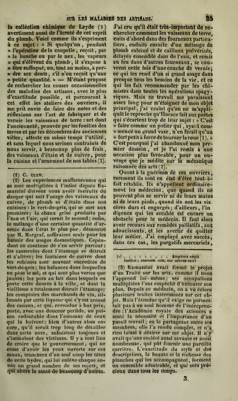 la collèctiott chimique de Leyde (1) avertissent aussi de l’âcreté de cet esprit du plomb. Yoici comme ils s’expriment à ce sujet : « Si quelqu’un, pendant » l’opération de la coupelle, reçoit, par » la bouche ou par le nez, les vapeurs » qui s’élèvent du plomb , il s’expose à » être suffoqué, ou, tout au moins, à per- dre ses dents , s’il n’en reçoit qu’une » petite quantité. » — M’étant proposé de rechercher les causes occasionnelles des maladies des artisans, avec le plus d’exactitude possible, et parcourant à cet effet les ateliers des ouvriers, il me prit envie de faire des notes et des réflexions sur l’art de fabriquer et de vernir les vaisseaux de terre : art dont l’ancienneté, prouvée par les fouilles des terres et par les décombres des anciennes villes, atteste en même temps l’utilité, et sans lequel nous serions contraints de nous servir, à beaucoup plus de frais, des vaisseaux d’étain et de cuivre, pour la cuisine et l’ornement de nos tables (2). (1) C. CLXV. (2) Les expériences malheureuses qui Se sont mullipliées à l’infini depuis Ra- mazzini doivent nous avoir instruits du danger qui suit l’usage des vaisseaux de cuivre, de plomb et d’étain dans nos cuisines : le vert-de-gris, qui se met aux premiers; la chaux grise produite par l’eau et l’air, qui ternit le second; enfin, le mélange d’une certaine quantité d’ar- senic dans l’état le plus pur, démontré par M. Margraf, suffiraient seuls pour les bannir des usages domestiques. Cepen- dant on continue de s'en servir partout : les casseroles dont l’étamage se détruit et s’altère; les fontaines de cuivre dont les robinets sont souvent encroûtés de Vert-de-gris ; les balances dans lesquelles on pèse le sel, et qui sont plus vertes que jaunes; les pots au lait dans lesquels on porte cette denrée à la ville, et dont la vieillesse a totalement détruit l’étamage; les comptoirs des marchands de vin, sil- lonnés par cette liqueur qui s’y est creusé des canaux, et qui, revendue à bas prix, porte, avec une douceur perfide, un poi- son redoutable dans l’estomac de ceux qui la boivent; bien d’autres abus en- core, qu’il serait trop long de détailler dans cette note, subsistent toujours et s’immolent des victimes. U y a tout lieu de croire que le gouvernement, qui ne cesse d’avoir les yeux ouverts sur ces maux, tranchera d’un seul coup les têtes de cette hydre, qui lui enlève chaque an- née un grand nombre de ses sujets, et qui altère la santé de beaucoup d’autres. J’ai cru qu’il était très-important de re- chercher comment les vaisseaux de terre, cuits d’abord dans des fourneaux particu- liers , enduits ensuite d’un mélange de plomb calciné et de cailloux pulvérisés, délayés ensemble dans de l’eau, et remis au feu dans d’autres fourneaux, se cou- vrent cette fois d'une couche de vernis ; ce qui les rend d'un si grand usage dans presque tous les besoins de la vie, et cé qui les fait recommander par les chi- mistes dans toutes les opérations spagy- riques. Mais ce travail me paraissant assez long pour m’éloigner de mon objet principal, j’ai craint qu’on ne m’appli- quât le reproche qu’Horace fait aux poètes qui s'écartent trop de leur sujet : « C’est » faire comme un potier qui, ayant corn- » mencé un grand vase, n’en ferait qu’un » fort petit à force de tourner la roue (1 j. » C’est pourquoi j’ai abandonné mon pre- mier dessein, et je l’ai remis à une occasion plus favorable, pour un ou- vrage que je médite sur la mécanique raisonnée des arts (2). Quant à la guérison de ces ouvriers, rarement ils sont en état d’être tout-à- fait rétablis. Ils n’appellent ordinaire- ment les médecins, que quand ils né peuvent plus se servir ni de leurs mains ni de leurs pieds, quand ils ont les vis cères durs et engorgés; d’ailleurs, l’in digence qui les accable est encore un obstacle pour le médecin. Il faut alors avoir recours aux remèdes palliatifs, aux adoucissants, et les avertir de quitter leur métier. J’ai employé avec succès, dans ces cas, les purgatifs mercuriels. (i) . . • Amphora cœpit Institui ; currente rota, cur urceus exit? (2) Ramazzini avait formé le projet d’un Traité sur les arts, comme il nous l’apprend lui-même; ses occupations multipliées l’ont empêché d’exécuter son plan. Depuis ce médecin, on a vü éclore plusieurs traités intéressants sur cet ob- jet. Mais l’étendue qu'il exige ne permet- tait pas à un seul homme de l’entrepren- dre : l’Académie royale des sciences a senti la nécessité et l’importance d’un pareil travail ; en le partageant entre ses membres, elle l’a rendu complet, et n'a rien laissé à désirer sur cet objet. II n’y avait qu’une société aussi savante et aussi nombreuse, qui pût fournir une pareille carrière. L’exactitude du style et des descriptions, la beauté et la richesse des planches qui les accompagnent, forment un ensemble admirable, et qui sera pré- cieux dans tous les temps. 3.