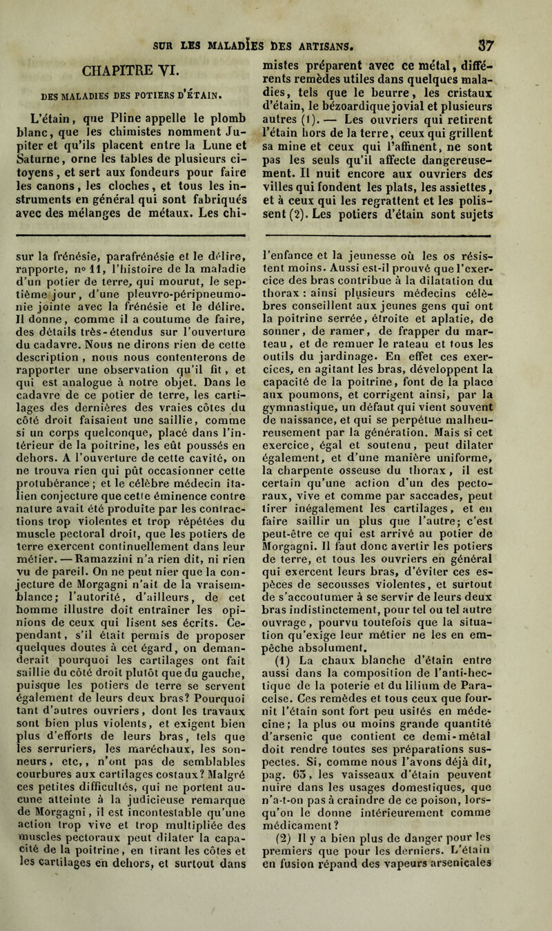 CHAPITRE VI. DES MALADIES DES POTIERS d’ÉTAIN. L’étain, que Pline appelle le plomb blanc, que les chimistes nomment Ju- piter et qu’ils placent entre la Lune et Saturne, orne les tables de plusieurs ci- toyens , et sert aux fondeurs pour faire les canons , les cloches , et tous les in- struments en général qui sont fabriqués avec des mélanges de métaux. Les chi- sur la frénésie, parafrénésie et le délire, rapporte, n°ll, l’histoire delà maladie d’un potier de terre, qui mourut, le sep- tième jour, d’une pleuvro-péripneumo- nie jointe avec la frénésie et le délire. 11 donne, comme il a coutume de faire, des détails très-étendus sur l’ouverture du cadavre. Nous ne dirons rien de celte description , nous nous contenterons de rapporter une observation qu’il fit, et qui est analogue à notre objet. Dans le cadavre de ce potier de terre, les carti- lages des dernières des vraies côtes du côté droit faisaient une saillie, comme si un corps quelconque, placé dans l’in- térieur de la poitrine, les eût poussés en dehors. A l’ouverture de cette cavité, on ne trouva rien qui pût occasionner cette protubérance ; et le célèbre médecin ita- lien conjecture que cetie éminence contre nature avait été produite par les contrac- tions trop violentes et trop répétées du muscle pectoral droit, que les potiers de terre exercent continuellement dans leur métier. — Ramazzini n’a rien dit, ni rien vu de pareil. On ne peut nier que la con- jecture de Morgagni n'ait de la vraisem- blance; l’autorité, d’ailleurs, de cet homme illustre doit entraîner les opi- nions de ceux qui lisent ses écrits. Ce- pendant, s’il était permis de proposer quelques doutes à cet égard, on deman- derait pourquoi les cartilages ont fait saillie du côté droit plutôt que du gauche, puisque les potiers de terre se servent également de leurs deux bras? Pourquoi tant d’autres ouvriers, dont les travaux sont bien plus violents, et exigent bien plus d’efforts de leurs bras, tels que les serruriers, les maréchaux, les son- neurs , etc,, n’ont pas de semblables courbures aux cartilages costaux? Malgré ces petites difficultés, qui ne portent au- cune atteinte à la judicieuse remarque de Morgagni, il est incontestable qu’une action trop vive et trop multipliée des muscles pectoraux peut dilater la capa- cité de la poitrine, en tirant les côtes et les cartilages en dehors, et surtout dans mistes préparent avec ce métal, diffé- rents remèdes utiles dans quelques mala- dies, tels que le beurre, les cristaux d’étain, le bézoardique jovial et plusieurs autres (1).— Les ouvriers qui retirent l’étain hors de la terre, ceux qui grillent sa mine et ceux qui l’affinent, ne sont pas les seuls qu’il affecte dangereuse- ment. Il nuit encore aux ouvriers des villes qui fondent les plats, les assiettes, et à ceux qui les regrattent et les polis- sent (2). Les potiers d’étain sont sujets l’enfance et la jeunesse où les os résis- tent moins. Aussi est-il prouvé que l’exer- cice des bras contribue à la dilatation du thorax : ainsi plusieurs médecins célè- bres conseillent aux jeunes gens qui ont la poitrine serrée, étroite et aplatie, de sonner, de ramer, de frapper du mar- teau, et de remuer le rateau et tous les outils du jardinage. En effet ces exer- cices, en agitant les bras, développent la capacité de la poitrine, font de la place aux poumons, et corrigent ainsi, par la gymnastique, un défaut qui vient souvent de naissance, et qui se perpétue malheu- reusement par la génération. Mais si cet exercice, égal et soutenu, peut dilater également, et d’une manière uniforme, la charpente osseuse du thorax, il est certain qu’une action d’un des pecto- raux, vive et comme par saccades, peut tirer inégalement les cartilages, et en faire saillir un plus que l’autre; c'est peut-être ce qui est arrivé au potier de Morgagni. Il faut donc avertir les potiers de terre, et tous les ouvriers en général qui exercent leurs bras, d’éviter ces es- pèces de secousses violentes, et surtout de s’accoutumer à se servir de leurs deux bras indistinctement, pour tel ou tel autre ouvrage, pourvu toutefois que la situa- tion qu’exige leur métier ne les en em- pêche absolument. (1) La chaux blanche d’étain entre aussi dans la composition de l'anti-hec- tique de la poterie et du lilium de Para- celse. Ces remèdes et tous ceux que four- nit l'étain sont fort peu usités en méde- cine; la plus ou moins grande quantité d’arsenic que contient ce demi-métal doit rendre toutes ses préparations sus- pectes. Si, comme nous l’avons déjà dit, pag. 63, les vaisseaux d’étain peuvent nuire dans les usages domestiques, que n’a-t-on pas à craindre de ce poison, lors- qu’on le donne intérieurement comme médicament ? (2) Il y a bien plus de danger pour les premiers que pour les derniers. L’étain en fusion répand des vapeurs arsenicales