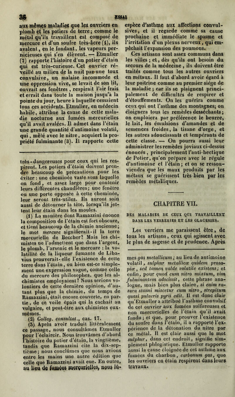 a? aux mêmes maladies que les ouvriers en plomb et les potiers de terre ; comme le métal qu’ils travaillent est composé de mercure et d’un soufre très-âcre (1), ils avalent, en le fondant, les vapeurs per- nicieuses qui s’en élèvent. — Etmuller (2) rapporte l’histoire d'un potier d’étain qui est très-curieuse. Cet ouvrier ré- veillé au milieu de la nuit pa» une toux convulsive, un malaise incommode et une oppression vive, se levait de son lit, ouvrait ses fenêtres , respirait l’air frais et errait dans toute la maison jusqu’à la pointe du jour, heure à laquelle cessaient tous ces accidents. Etmuller, en médecin habile, attribue la cause de cette mala- die nocturne aux fumées mercurielles qu’il avait avalées. Il admet dans l’étain une grande quantité d'antimoine volatil, qui, mêlé avec le nitre, acquiert la pro- priété fulminante (3). Il rapporte cette très-dangereuses pour ceux qui les res- pirent. Les potiers d’étain doivent pren- dre beaucoup de précautions pour les éviter : une cheminée vaste sous laquelle on fond, et assez large pour contenir leurs différentes chaudières; une fenêtre ou une porte opposée à cette cheminée, leur seront très-utiles. Ils auront soin aussi de détourner la tête, lorsqu’ils jet- tent leur étain dans les moules. (1) La manière dont Ramazzini énonce la composition de l’étain est fort obscure, et tient beaucoup de la chimie ancienne ; le mot mercure signifierait-il la terre mercurielle de Beccher? Mais les chi- mistes ne l'admettent que dans l’argent, le plomb, l’arsenic et le mercure : la vo- latilité de la liqueur fumante de Liba- vius prouverait-elle l’existence de cette terre dans l’étain, ou bien est-ce simple- ment une expression vague, comme celle du mercure des philosophes, que les al- chimistes employaient? Nous serions vo- lontiers de cette dernière opinion, d’au- tant plus que la chimie, du temps de Ramazzini, était encore couverte, en par- tie , de ce voile épais qui la cachait au vulgaire, et peut-être aux chimistes eux- mêmes. (2) Colleg. consultai., cas. 17. (3) Après avoir traduit littéralement ce passage, nous consultâmes Etmuller Pour l’éelaircir. Nous trouvâmes d’abord histoire du potier d’étain, la vingtième, tandis que Ramazzini cite la dix-sep- tième; nous conclûmes que nous avions entre les mains une autre édition que celle que Ramazzini avait eue. En outre, au lieu de fu«iée$ merçurielles, nç>u$ lu- espèce d’asthme aux affections convul- sives, et il regarde comme sa cause prochaine et immédiate le spasme et l’irritation d’un plexus nerveux, qui em- pêchait l’expansion des poumons. Ces artisans sont assez communs dans les villes ; et, dès qu’ils ont besoin du secours de la médecine , ils doivent être traités comme tous les autres ouvriers en métaux. Il faut d’abord avoir égard à leur poitrine comme au premier siège de la maladie ; car ils se plaignent princi- palement de difficultés de respirer et d’étouffements. On les guérira comme ceux qui ont l’asthme des montagnes; on éloignera tous les remèdes desséchants ; on emploiera par préférence le beurre, le lait, les émulsions d’amandes et de semences froides, la tisane d’orge, et les autres adoucissants et tempérants de cette classe. — On pourra aussi leur administrer les remèdes joviaux ci-dessus énoncés, principalement l’anti-hectique de Potier, qu’on prépare avec le régule d’antimoine et l’étain; et on se ressou- viendra que les maux produits par les métaux se guérissent très bien par les remèdes métalliques. CHAPITRE VII. DES MALADIES DE CEUX QUI TRAVAILLENT DANS LES VERRERIES ET LES GLACERIES. Les verriers me paraissent être, de tous les artisans, ceux qui agissent avec le plus de sagesse et de prudence. Après mes gas metallicum ; au lieu de antimoine volatil, sulphur metallicœ quidem prosa- piœ, sed tamen valde volatile existens; et enfin, pour quod cum nitro mixtum, vim fulminantem adscissit, cette phrase ana- logue, mais bien plus claire, si enim ra- sura stanni miscetur cum nitro, strepitum quasi pulveris pyrii edit. Il est donc clair qu’Etmuller a attribué l’asthme convulsif de cet ouvrier aux fumées sulfureuses et non mercurielles de l’étain qu’il avait fondu; et que, pour prouver l’existence du soufre dans l’étain, il a rapporté l’ex- périence de la détonation du nitre par ce métal. Il est clair aussi que le mot sulphur, dans cet endroit, signifie sim- plement phlogisîique. Etmuller rapporte aussi la cause éloignée de cet asthme aux fumées du charbon, carbonum gas, que les ouvriers en étain respirent dans leurs travaux.