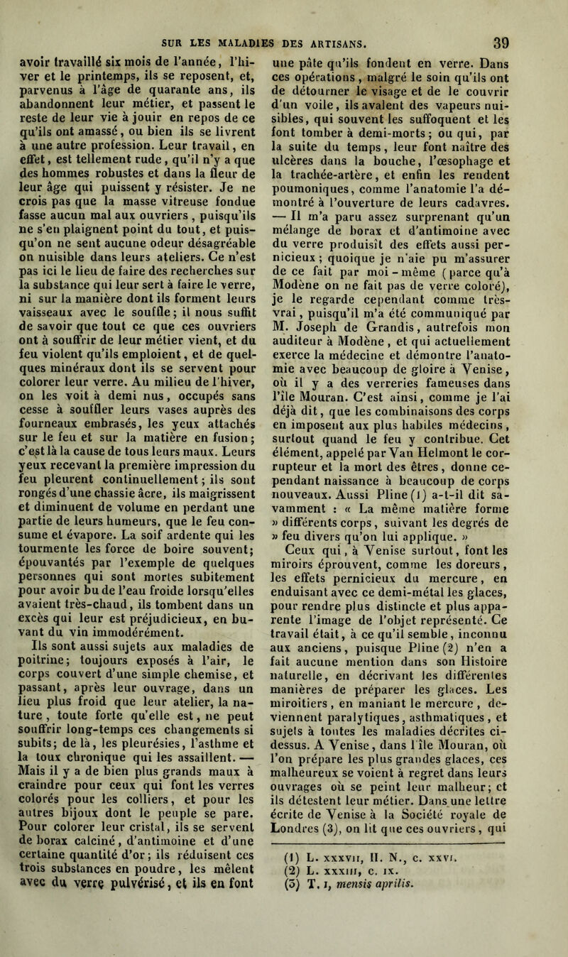 avoir travaillé six mois de l'année, l’hi- ver et le printemps, ils se reposent, et, parvenus à l’âge de quarante ans, ils abandonnent leur métier, et passent le reste de leur vie à jouir en repos de ce qu’ils ont amassé, ou bien ils se livrent à une autre profession. Leur travail, en effet, est tellement rude , qu’il n’y a que des hommes robustes et dans la fleur de leur âge qui puissent y résister. Je ne crois pas que la masse vitreuse fondue fasse aucun mal aux ouvriers , puisqu’ils ne s’en plaignent point du tout, et puis- qu’on ne sent aucune odeur désagréable on nuisible dans leurs ateliers. Ce n’est pas ici le lieu de faire des recherches sur la substance qui leur sert à faire le verre, ni sur la manière dont ils forment leurs vaisseaux avec le souffle ; il nous suffit de savoir que tout ce que ces ouvriers ont à souffrir de leur métier vient, et du feu violent qu’ils emploient, et de quel- ques minéraux dont ils se servent pour colorer leur verre. Au milieu de l’hiver, on les voit à demi nus, occupés sans cesse à souffler leurs vases auprès des fourneaux embrasés, les yeux attachés sur le feu et sur la matière en fusion ; c’ept là la cause de tous leurs maux. Leurs yeux recevant la première impression du feu pleurent continuellement ; ils sont rongés d’une chassie âcre, ils maigrissent et diminuent de volume en perdant une partie de leurs humeurs, que le feu con- sume et évapore. La soif ardente qui les tourmente les force de boire souvent; épouvantés par l’exemple de quelques personnes qui sont morles subitement pour avoir bu de l’eau froide lorsqu’elles avaient très-chaud, ils tombent dans un excès qui leur est préjudicieux, en bu- vant du vin immodérément. Ils sont aussi sujets aux maladies de poitrine; toujours exposés à l’air, le corps couvert d’une simple chemise, et passant, après leur ouvrage, dans un lieu plus froid que leur atelier, la na- ture , toute forte qu’elle est, ne peut souffrir long-temps ces changements si subits; de là, les pleurésies, l’asthme et la toux chronique qui les assaillent. — Mais il y a de bien plus grands maux à craindre pour ceux qui font les verres colorés pour les colliers, et pour les autres bijoux dont le peuple se pare. Pour colorer leur cristal, ils se servent de borax calciné, d’antimoine et d’une certaine quantité d’or; ils réduisent ces trois substances en poudre, les mêlent une pâte qu’ils fondent en verre. Dans ces opérations, malgré le soin qu’ils ont de détourner le visage et de le couvrir d'un voile, ils avalent des vapeurs nui- sibles, qui souvent les suffoquent et les font tomber à demi-morts; ou qui, par la suite du temps, leur font naître des ulcères dans la bouche, l’œsophage et la trachée-artère, et enfin les rendent poumoniques, comme l’anatomie l’a dé- montré à l’ouverture de leurs cadavres. — Il m’a paru assez surprenant qu’un mélange de borax et d'antimoine avec du verre produisît des effets aussi per- nicieux ; quoique je n'aie pu m’assurer de ce fait par moi - même ( parce qu’à Modène on ne fait pas de verre coloré), je le regarde cependant comme très- vrai , puisqu’il m’a été communiqué par M. Joseph de Grandis, autrefois mon auditeur à Modène , et qui actuellement exerce la médecine et démontre l’anato- mie avec beaucoup de gloire à Venise, où il y a des verreries fameuses dans l’ile Mouran. C’est ainsi, comme je l’ai déjà dit, que les combinaisons des corps en imposent aux plus habiles médecins , surtout quand le feu y contribue. Cet élément, appelé par Van Helmont le cor- rupteur et la mort des êtres, donne ce- pendant naissance à beaucoup de corps nouveaux. Aussi Pline (1) a-t-il dit sa- vamment : « La même matière forme » différents corps, suivant les degrés de » feu divers qu’on lui applique. » Ceux qui, à Venise surtout, font les miroirs éprouvent, comme les doreurs, les effets pernicieux du mercure, en enduisant avec ce demi-métal les glaces, pour rendre plus distincte et plus appa- rente l’image de l’objet représenté. Ce travail était, à ce qu’il semble, inconnu aux anciens, puisque Pline (2) n’en a fait aucune mention dans son Histoire naturelle, en décrivant les différentes manières de préparer les glaces. Les miroitiers , en maniant le mercure , de- viennent paralytiques, asthmatiques , et sujets à tontes les maladies décrites ci- dessus. A Venise, dans 1 île Mouran, où l’on prépare les plus grandes glaces, ces malheureux se voient à regret dans leurs ouvrages où se peint leur malheur; et ils détestent leur métier. Dans une lettre écrite de Venise à la Société royale de Londres (3), on lit que ces ouvriers, qui (1) L. xxxvii, IL N., c. xxvr. (2) L. xxxin, c. ix.