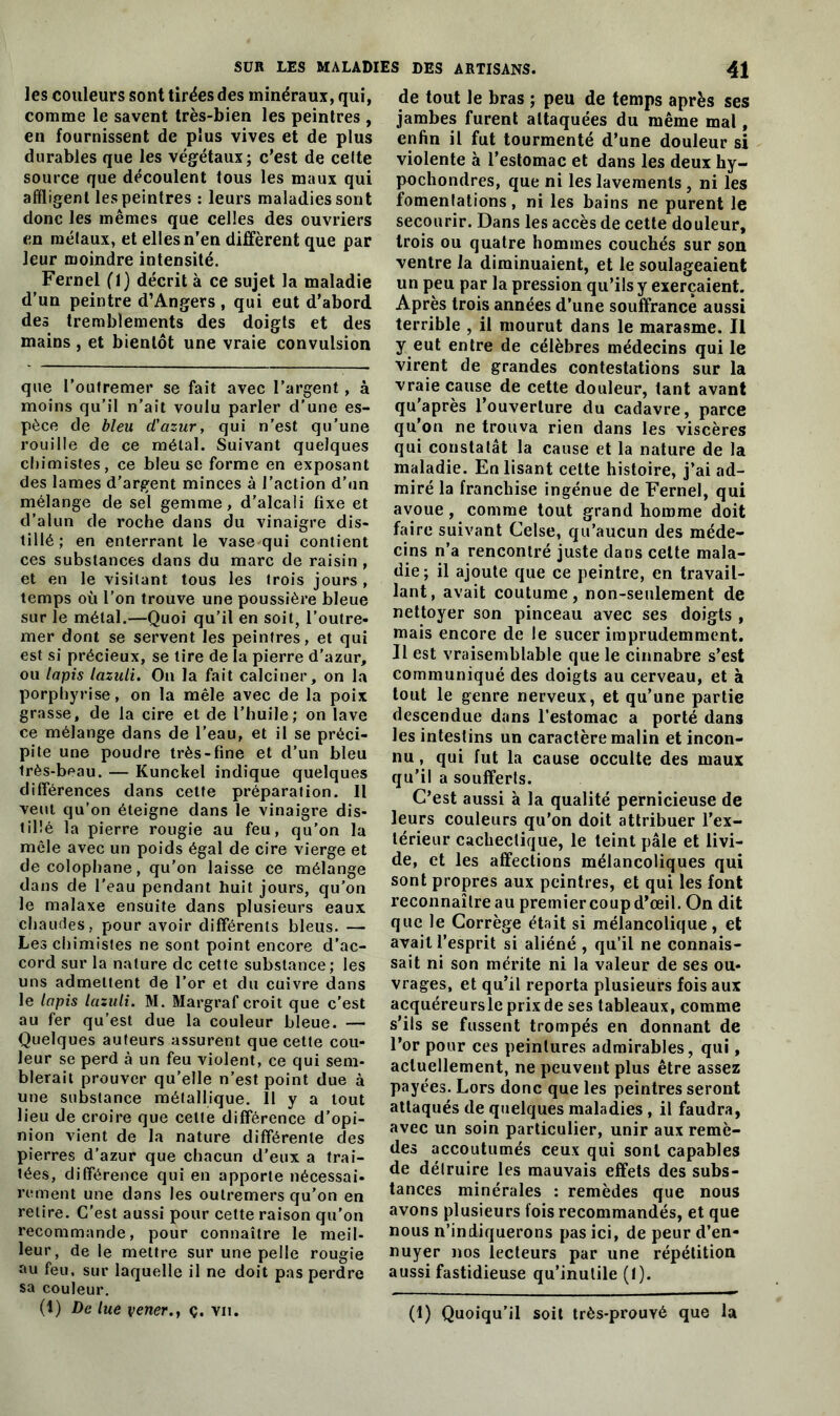 SUR LES MALADIES les couleurs sont tirées des minéraux, qui, comme le savent très-bien les peintres , en fournissent de plus vives et de plus durables que les végétaux; c’est de celte source que découlent tous les maux qui affligent les peintres : leurs maladies sont donc les mêmes que celles des ouvriers en mélaux, et elles n’en diffèrent que par leur moindre intensité. Fernel (1) décrit à ce sujet la maladie d’un peintre d’Angers , qui eut d’abord des tremblements des doigts et des mains , et bientôt une vraie convulsion que l’outremer se fait avec l’argent, à moins qu’il n’ait voulu parler d'une es- pèce de bleu d'azur, qui n'est qu’une rouille de ce métal. Suivant quelques chimistes, ce bleu se forme en exposant des lames d’argent minces à l’action d’un mélange de sel gemme, d’alcali fixe et d’alun de roche dans du vinaigre dis- tillé; en enterrant le vase qui contient ces substances dans du marc de raisin , et en le visitant tous les trois jours , temps où l’on trouve une poussière bleue sur le métal.—Quoi qu’il en soit, l’outre- mer dont se servent les peintres, et qui est si précieux, se tire de la pierre d’azur, ou lapis lazuii. On la fait calciner, on la porphyrise, on la mêle avec de la poix grasse, de la cire et de l’huile; on lave ce mélange dans de l’eau, et il se préci- pite une poudre très-fine et d’un bleu Irès-beau. — Kunckel indique quelques différences dans cette préparation. Il veut qu’on éteigne dans le vinaigre dis- tillé la pierre rougie au feu, qu’on la mêle avec un poids égal de cire vierge et de colophane, qu’on laisse ce mélange dans de l'eau pendant huit jours, qu’on le malaxe ensuite dans plusieurs eaux chaudes, pour avoir différents bleus. — Les chimistes ne sont point encore d’ac- cord sur la nature de cette substance; les uns admettent de l’or et du cuivre dans le lapis lazuii. M. Margraf croit que c’est au fer qu’est due la couleur bleue. — Quelques auteurs assurent que cette cou- leur se perd à un feu violent, ce qui sem- blerait prouver qu’elle n’est point due à une substance métallique. 11 y a tout lieu de croire que cette différence d’opi- nion vient de la nature différente des pierres d’azur que chacun d’eux a trai- tées, différence qui en apporte nécessai- rement une dans les outremers qu’on en retire. C'est aussi pour cette raison qu’on recommande, pour connaître le meil- leur, de le mettre sur une pelle rougie au feu, sur laquelle il ne doit pas perdre sa couleur. (1) De lue vener.} ç. vu. DES ARTISANS. 41 de tout le bras ; peu de temps après ses jambes furent attaquées du même mal, enfin il fut tourmenté d’une douleur si violente à l’estomac et dans les deux hy- pochondres, que ni les lavements , ni les fomenlations, ni les bains ne purent le secourir. Dans les accès de cette douleur, trois ou quatre hommes couchés sur son ventre la diminuaient, et le soulageaient un peu par la pression qu’ils y exerçaient. Après trois années d’une souffrance aussi terrible , il mourut dans le marasme. Il y eut entre de célèbres médecins qui le virent de grandes contestations sur la vraie cause de cette douleur, tant avant qu’après l’ouverture du cadavre, parce qu’on ne trouva rien dans les viscères qui constatât la cause et la nature de la maladie. En lisant cette histoire, j’ai ad- miré la franchise ingénue de Fernel, qui avoue , comme tout grand homme doit faire suivant Celse, qu’aucun des méde- cins n’a rencontré juste dans cette mala- die; il ajoute que ce peintre, en travail- lant, avait coutume, non-seulement de nettoyer son pinceau avec ses doigts , mais encore de le sucer imprudemment. Il est vraisemblable que le cinnabre s’est communiqué des doigts au cerveau, et à tout le genre nerveux, et qu’une partie descendue dans l’estomac a porté dans les intestins un caractère malin et incon- nu , qui fut la cause occulte des maux qu’il a soufferts. C’est aussi à la qualité pernicieuse de leurs couleurs qu’on doit attribuer l’ex- térieur cachectique, le teint pâle et livi- de, et les affections mélancoliques qui sont propres aux peintres, et qui les font reconnaître au premiercoupd’œil. On dit que le Corrège était si mélancolique, et avait l’esprit si aliéné , qu’il ne connais- sait ni son mérite ni la valeur de ses ou- vrages, et qu’il reporta plusieurs fois aux acquéreursle prix de ses tableaux, comme s’ils se fussent trompés en donnant de l’or pour ces peintures admirables, qui, actuellement, ne peuvent plus être assez payées. Lors donc que les peintres seront attaqués de quelques maladies , il faudra, avec un soin particulier, unir aux remè- des accoutumés ceux qui sont capables de détruire les mauvais effets des subs- tances minérales : remèdes que nous avons plusieurs fois recommandés, et que nous n’indiquerons pas ici, de peur d’en- nuyer nos lecteurs par une répétition aussi fastidieuse qu’inutile (1). (1) Quoiqu’il soit très-prouvê que la