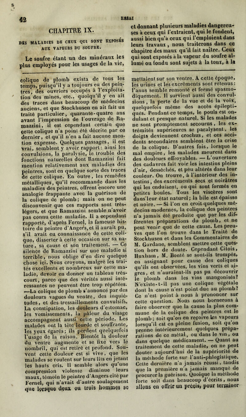 CHAPITRE IX. DES MALADIES DE CEUX QUI SONT EXPOSES AUX TAPEURS DU SOUFRE. Le soufre étant un des minéraux les plus employés pour les usages de la vie, colique de plomb exista de tous les temps, puisqu’il y a toujours eu des pein- tres, des ouvriers occupés à l’exploita- tion des mines, etc., quoiqu'il y en ait des traces dans beaucoup de médecins anciens, et que Stockhusen en ait fait un traité particulier, quarante-quatre ans avant l’impression de l’ouvrage de Ra- mazzini, il est cependant certain que celte colique n’a point été décrite par ce dernier, et qu’il n’en a fait aucune men- tion expresse. Quelques passages, il est vrai, semblent y avoir rapport: ainsi les convulsions, la paralysie, le trouble des fonctions naturelles dont Ramazzini fait mention relativement aux maladies des peintres, sont en quelque sorte des traces de cette colique. En outre, les remèdes métalliques, qu’il recommande dans les maladies des peintres, offrent encore une analogie frappante avec la guérison de la colique de plomb; mais on ne peut disconvenir que ces rapports soiR très- légers, et que Ramazzini semble n’avoir pas connu cette maladie. Il a cependant rapporté, d’après Fernej, la fameuse his- toire du peintre d’Angers,et il aurait pu, s’il avait eu connaissance de cette coli- que, dissertera cette occasion sur sa na- ture, sa cause et son traitement. — Ce silence de Ramazzini sur une maladie si terrible, nous oblige d’en dire quelque chose ici. Nous croyons, malgré les trai- tés excellents et nombreux sur cette ma- ladie, devoir en donner un tableau très- court, parce que des vérités aussi inté- ressantes ne peuvent être trop répétées. —La colique de plomb s’annoncé par des douleurs vagues du ventre, des inquié- tudes, et des tressaillements convulsifs. La constipation, les douleurs d’estomac, les vomissements, la pâleur du visage accompagnent aussi cette période. Les malades ont la tête lourde et souffrante, les yeux égarés; ils perdent quelquefois l’usage de la raison. Bientôt la douleur du ventre augmente et se fixe vers le nombril, qui est retiré et profond. Sou- vent cette douleur est si vive, que les malades se roulent sur leurs lits en jetant les hauts cris. Il semble alors qu’une compression violente diminue leurs maux, témoin le peintre d’Angers cité par Fernel, qui n'avait d’autre soulagement que lorsque deux qu trois hommes se et donnant plusieurs maladies dangereu- ses à ceux qui l’extraient, qui le fondent, aussi bien qu’à ceux qui l’emploient dans leurs travaux , nous traiterons dans ce chapitre des maux qu’il fait naître. Ceux qui sont exposés a la vapeur du soufre al- lumé ou fondu sont sujets à la toux, a la mettaient sur son ventre. A cette époque, les urines et les excréments sont retenus: l’anus semble remonté et fermé spasmo- diquement. Il survient aussi des convul- sions , la perte de la vue et de la voix, quelquefois même des accès épilepti- quës. Pendant ce temps, le pouls est on- dulant et presque naturel. Si les malades ne sont promptement secourus , les ex- trémités supérieures se paralysent, les doigts deviennent crochus, et ces acci- dents secondaires semblent être la crise de la colique. D’autres fois, lorsque le mal empire, les malades meurent dans des douleurs effroyables. — L'ouverture des cadavres fait voir les intestins pleins d’air, desséchés, et peu altérés dans leur couleur. On trouve, à l'intérieur des in- testins, des excréments secs et noirâtres qui les enduisent, ou qui sont formés en petites boules. Tous les viscères sont dans'leur état naturel; la bile est épaisse et noire. — Si l’on en croit quelques mé- decins modernes, la colique des peintres n’a jamais été produite que par les dif- férentes préparations du plomb, et ne peut venir que de cette cause. Les preu- ves que l’on trouve dans le Traité de Stockhusen et dans les Commentaires de M. Gardane, semblent mettre cette ques- tion hors de doute. Cependant Citois, Huxham, M. Bonté se sont-ils trompés, en assignant pour cause des coliques qu’ils ont observées, les vins verts et ai- gres, et n’auraient-ils pas pu découvrir le plomb dans les vins mangonisés? N’existe-1 - il pas une colique végétale dont la cause n’est point due au plomb? Ce n’est point à nous à prononcer sur celte question. Nous nous bornerons à faire observer que la cause la plus com- mune de la colique des peintres est le plomb ; soit qu’on en reçoive les vapeurs lorsqu’il est en pleine fusion, soit qu on prenne intérieurement quelques prépa- rations de ce métal, ou dans le vin, ou dans quelque médicament. — Quant au traitement de cetle maladie, on ne peut douter aujourd’hui de la supériorité de la méthode forte sur l’anti-phlogislique. Cette dernière n’a jamais réussi, tandis que la première n’a jamais manqué de procurer la guérison. Quoique la méthode forte soit dans beaucoup d’écrits, nous allons en offrir un préçis, pour terminer