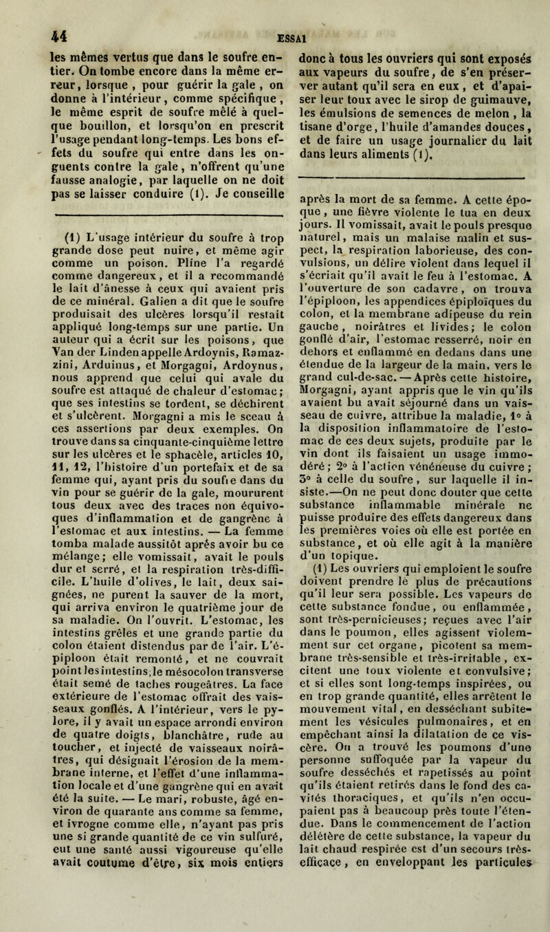 les mêmes vertus que dans le soufre en- tier. On tombe encore dans la même er- reur, lorsque , pour guérir la gale , on donne à l’intérieur, comme spécifique, le même esprit de soufre mêlé à quel- que bouillon, et lorsqu’on en prescrit l’usage pendant long-temps. Les bons ef- fets du soufre qui entre dans les on- guents contre la gale, n’offrent qu’une fausse analogie, par laquelle on ne doit pas se laisser conduire (1). Je conseille (1) L'usage intérieur du soufre à trop grande dose peut nuire, et même agir comme un poison. Pline l’a regardé comme dangereux, et il a recommandé le lait d’ânesse à ceux qui avaient pris de ce minéral. Galien a dit que le soufre produisait des ulcères lorsqu’il restait appliqué long-temps sur une partie. Un auteur qui a écrit sur les poisons, que Yan der Linden appelle Ardoynis, Ramaz- zini, Arduinus, et Morgagni, Ardoynus, nous apprend que celui qui avale du soufre est attaqué de chaleur d’estomac; que ses intestins se tordent, se déchirent et s'ulcèrent. Morgagni a mis le sceau à ces assertions par deux exemples. On trouve dans sa cinquante-cinquième lettre sur les ulcères et le sphacèle, articles 10, 11, 12, l’histoire d’un portefaix et de sa femme qui, ayant pris du soufie dans du vin pour se guérir de la gale, moururent tous deux avec des traces non équivo- ques d’inflammation et de gangrène à l’estomac et aux intestins. — La femme tomba malade aussitôt après avoir bu ce mélange; elle vomissait, avait le pouls dur et serré, et la respiration très-diffi- cile. L’huile d’olives, le lait, deux sai- gnées, ne purent la sauver de la mort, qui arriva environ le quatrième jour de sa maladie. On l’ouvrit. L'estomac, les intestins grêles et une grande partie du colon étaient distendus par de l'air. L’é- piploon était remonté, et ne couvrait point lesintestins;le mésocolon transverse était semé de taches rougeâtres. La face extérieure de l’estomac offrait des vais- seaux gonflés. A l’intérieur, vers le py- lore, il y avait un espace arrondi environ de quatre doigts, blanchâtre, rude au toucher, et injecté de vaisseaux noirâ- tres, qui désignait l'érosion de la mem- brane interne, et l’effet d’une inflamma- tion locale et d'une gangrène qui en avait été la suite. — Le mari, robuste, âgé en- viron de quarante ans comme sa femme, et ivrogne comme elle, n'ayant pas pris une si grande quantité de ce vin sulfuré, eut une santé aussi vigoureuse qu’elle avait coutume d’être, six mois entiers donc à tous les ouvriers qui sont exposés aux vapeurs du soufre, de s'en préser- ver autant qu’il sera en eux , et d’apai- ser leur toux avec le sirop de guimauve, les émulsions de semences de melon , la tisane d’orge, l’huile d’amandes douces, et de faire un usage journalier du lait dans leurs aliments (1), après la mort de sa femme. A cette épo- que , une fièvre violente le tua en deux jours. Il vomissait, avait le pouls presque naturel, mais un malaise malin et sus- pect, la respiration laborieuse, des con- vulsions, un délire violent dans lequel il s’écriait qu’il avait le feu à l’estomac. A l’ouverture de son cadavre, on trouva l'épiploon, les appendices épiploïques du colon, et la membrane adipeuse du rein gauche, noirâtres et livides; le colon gonflé d’air, l’estomac resserré, noir en dehors et enflammé en dedans dans une étendue de la largeur de la main, vers le grand cul-de-sac. — Après cette histoire, Morgagni, ayant appris que le vin qu’ils avaient bu avait séjourné dans un vais- seau de cuivre, attribue la maladie, 1° à la disposition inflammatoire de l’esto- mac de ces deux sujets, produite par le vin dont ils faisaient un usage immo- déré ; 2° à l’action vénéneuse du cuivre ; 3° à celle du soufre , sur laquelle il in- siste.—On ne peut donc douter que celte substance inflammable minérale ne puisse produire des effets dangereux dans les premières voies où elle est portée en substance, et où elle agit à la manière d’un topique. (1) Les ouvriers qui emploient le soufre doivent prendre Iè plus de précautions qu’il leur sera possible. Les vapeurs de celte substance fondue, ou enflammée, sont très-pernicieuses; reçues avec l'air dans le poumon, elles agissent violem- ment sur cet organe, picotent sa mem- brane très-sensible et très-irritable , ex- citent une toux violente et convulsive ; et si elles sont long-temps inspirées, ou en trop grande quantité, elles arrêtent le mouvement vital, en desséchant subite- ment les vésicules pulmonaires, et en empêchant ainsi la dilatation de ce vis- cère. Ou a trouvé les poumons d’une personne suffoquée par la vapeur du soufre desséchés et rapetissés au point qu’ils étaient retirés dans le fond des ca- vités thoraciques, et qu’ils n'en occu- paient pas à beaucoup près toute l’éten- due. Dans le commencement de l'action délétère de cette substance, la vapeur du lait chaud respirée est d’un secours très- efficace , en enveloppant les particules