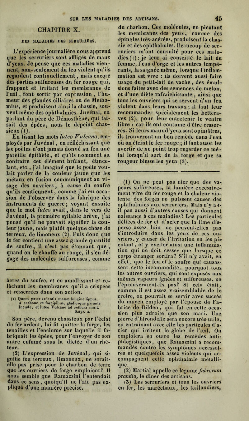 CHAPITRE X. DES MALADIES DES SERRURIERS. L’expérience journalière nous apprend que les serruriers sont affligés de maux d’yeux. Je pense que ces maladies vien- nent, non-seulement du feu violent qu’ils regardent continuellement, mais encore des parties sulfureuses du fer rouge qui, frappant et irritant les membranes de l'œil, font sortir par expression , l’hu- meur des glandes ciliaires ou de Meibo- mius, et produisent ainsi la chassie, sou- vent même des ophthalmies. Juvénal, en parlant du père de Démosthène, qui fai- sait des épées, nous le dépeint chas- sieux (1). En lisant les mots luteo Vulcano, em- ployés par Juvénal, en réfléchissant que les poètes n’ont jamais donné au feu une pareille épithète, et qu’ils nomment au contraire cet élément brûlant, étince- lant, etc., j’ai imaginé que le poète vou- lait parler de la couleur jaune que les métaux en fusion communiquent au vi- sage des ouvriers, à cause du soufre qu’ils contiennent, comme j’ai eu occa- sion de l’observer dans la fabrique des instruments de guerre; voyant ensuite que le mot luteo avait, dans le vers de Juvénal, la première syllabîe brève, j’ai pensé qu’il ne pouvait signifier la cou- leur jaune, mais plutôt quelque chose de terreux, de limoneux (2). Puis donc que le fer contient une assez grande quantité de soufre, il n’est pas étonnant que , quand on le chauffe au rouge, il s’en dé- gage des molécules sulfureuses, comme âcres du soufre, et en amollissant et re- lâchant les membranes qu’il a crispées et resserrées dans son action. (l) Quem pater a retentis massæ futigine lippus, A carbone et forcipibus, gladiosque parante Incude, et luteo Vulcano ad relbora misit. Satyr. ». Son père, devenu chassieux par l’éclat du fer ardent, lui fit quitter la forge, les tenailles et l’enclume sur laquelle il fa- briquait les épées, pour l’envoyer de son antre enfumé sous la dictée d’un rhé- teur. (2) L’expression de Juvénal, qui si- gnifie feu terreux, limoneux, ne serait- elle pas prise pour le charbon de terre que les ouvriers de forge emploient? Il nous semble que Ramazzini l’entendait dans ce sens, quoiqu'il ne l’ait pas ex- pliqué d’une manière précise. du charbon. Ces molécules, en picotant les membranes des yeux, comme des épingles très-acérées, produisent la chas- sie et des ophthalmies. Beaucoup de ser- ruriers m’ont consullé pour ces mala- dies (l); je leur ai conseillé le lait de femme, l’eau d’orge et les autres tempé- rants, la saignée même, lorsque l’inflam- mation est vive : ils doivent aussi faire usage du petit-lait de vache, des émul- sions faites avec des semences de melon, et d'une diète rafraîchissante , ainsi que tous les ouvriers qui se servent d’un feu violent dans leurs travaux ; il faut leur recommander spécialement les bettera- ves (2), pour leur entretenir le ventre libre : car ils ont coutume d’être resser- rés. Si leurs maux d’yeux sont opiniâtres, ils trouveront un bon remède dans l’eau où on éteint le fer rouge ; il faut aussi les avertir de ne point trop regarder ce mé- tal lorsqu’il sort de la forge et que sa rougeur blesse les yeux (3). (1) On ne peut pas nier que des va- peurs sulfureuses, la lumière excessive- ment vive du fer rouge et la chaleur vio- lente des forges ne puissent causer des ophthalmies aux serruriers. Mais n'y a t- il pas aussi d'autres causes qui donnent naissance à ces maladies? Les particules déliées de fer et d’acier que la lime dis- perse assez loin ne peuvent-elles pas s’introduire dans les yeux de ces ou- vriers, y causer de l’irritation en les pi- cotant , et y exciter ainsi une inflamma- tion qui ne doit cesser que lorsque ce corps étranger sortira? S’il n’y avait, en effet, que le feu elle soufre qui causas- sent celte incommodité, pourquoi tous les autres ouvriers, qui sont exposés aux mêmes vapeurs ignées et sulfureuses, ne l’éprouveraient-ils pas? Si cela était, comme il est assez vraisemblable de le croire, on pourrait se servir avec succès du moyen employé par l’épouse de Fa- brice de Ililden , qui fut en cette occa- sion plus adroite que son mari. Une pierre d’hirondelle sera encore très-utile, en entraînant avec elle les particules d'a- cier qui irritent le globe de l’œil. On emploiera en outre les remèdes anti- phlogistiques, que Ramazzini a recom- mandés contre les symptômes accessoi- res et quelquefois assez violents qui ac- compagnent cette ophthalmie métalli- que. (2) Martial appelle ce légume fabrorum prandia, le dîner des artisans. (3) Les serruriers et tous les ouvriers en fer, les maréchaux, les taillandiers,