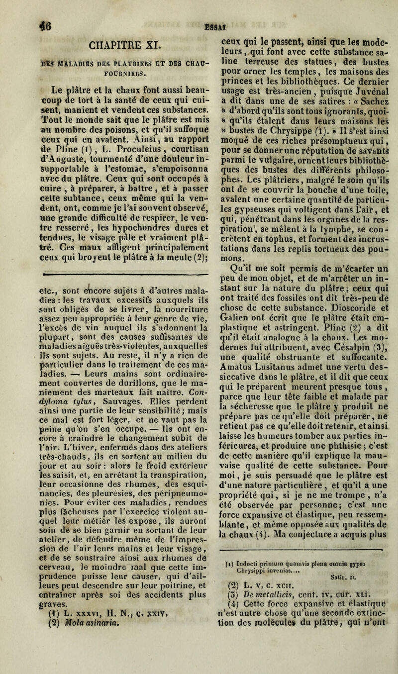 CHAPITRE XI. DES MALADIES DES PLATRIERS ET DES CHAU- FOURNIERS. Le plâtre et la chaux font aussi beau- coup de tort à la santé de ceux qui cui- sent, manient et vendent ces substances. Tout le monde sait que le plâtre est mis au nombre des poisons, et qu’il suffoque ceux qui en avalent. Ainsi, au rapport de Pline (1), L. Proculeius, courtisan d’Auguste, tourmenté d’une douleur in- supportable à l’estomac, s’empoisonna avec du plâtre. Ceux qui sont occupés à cuire , à préparer, à battre, et à passer celte subtance, ceux même qui la ven- dent, ont, comme je l’ai souvent observé, une grande difficulté de respirer, le ven- tre resserré , les hypochondres dures et tendues, le visage pâle et vraiment plâ- tré. Ces maux affligent principalement ceux qui broyent le plâtre à la meule (2); etc., sont encore sujets à d’autres mala- dies : les travaux excessifs auxquels ils sont obligés de se livrer, la nourriture assez peu appropriée à leur genre de vie, l'excès de vin auquel ils s’adonnent la plupart, sont des causes suffisantes de maladies aiguës très-violentes, auxquelles ils sont sujets. Au reste, il n’y a rien de particulier dans le traitement de ces ma- ladies. —• Leurs mains sont ordinaire- ment couvertes de durillons, que le ma- niement des marteaux fait naître. Con- dyloma tylus, Sauvages. Elles perdent ainsi une partie de leur sensibilité; mais ce mal est fort léger, et ne vaut pas la peine qu'on s’en occupe. — Ils ont en- core à craindre le changement subit de l’air. L’hiver, enfermés dans des ateliers très-chauds, ils en sortent au milieu du jour et au soir: alors le froid extérieur les saisit, et, en arrêtant la transpiration, leur occasionne des rhumes, des esqui- nancies, des pleurésies, des péripneumo- nies. Pour éviter ces maladies, rendues plus fâcheuses par l’exercice violent au- quel leur métier les expose, ils auront soin de se bien garnir en sortant de leur atelier, de défendre même de l’impres- sion de l’air leurs mains et leur visage, et de se soustraire ainsi aux rhumes de cerveau, le moindre mal que cette im- prudence puisse leur causer, qui d’ail- leurs peut descendre sur leur poitrine, et entraîner après soi des accidents plus graves. (1) L. xxxvi, H. N., c. XXIV. (2) Mola asinarict. ceux qui le passent, ainsi que les mode- leurs , qui font avec cette substance sa- line terreuse des statues, des bustes pour orner les temples, les maisons des princes et les bibliothèques. Ce dernier usage est très-ancien , puisque Juvénal a dit dans une de ses satires : « Sachez » d’abord qu’ils sont tous ignorants, quoi- » qu’ils étalent dans leurs maisons les » bustes de Chrysippe (1). » Il s’est ainsi moqué de ces riches présomptueux qui, pour se donner une réputation de savants parmi le vulgaire, ornent leurs bibliothè- ques des bustes des différents philoso- phes. Les plâtriers, malgré le soin qu’ils ont de se couvrir la bouche d’une toije, avalent une certaine quantité de particu- les gypseuses qui voltigent dans L'air, et qui, pénétrant dans les organes de la res- piration , se mêlent à la lymphe, se con- crètent en tophus, et forment des incrus- tations dans les replis tortueux des pou- mons. Qu’il me soit permis de m’écarter un peu de mon objet, et de m’arrêter un in- stant sur la nature du plâtre ; ceux qui ont traité des fossiles ont dit très-peu de chose de cette substance. Dioscoride et Galien ont écrit que le plâtre était em- plastique et astringent. Pline (2) a dit qu’il était analogue à la chaux. Les mo- dernes lui attribuent, avec Césalpin (3}, une qualité obstruante et suffocante. Amatus Lusitanus admet une vertu des- siccative dans le plâtre, et il dit que ceux qui le préparent meurent presque tous , parce que leur tête faible et malade par la sécheresse que le plâtre y produit ne prépare pas ce qu’elle doit préparer, ne retient pas ce qu’elle doit retenir, etainsi laisse les humeurs tomber aux parties in- férieures, et produire une phthisie ; c’est de cette manière qu’il explique la mau- vaise qualité de cette substance. Pour moi, je suis persuadé que le plâtre est d’une nature particulière , et qu’il a une propriété qui, si je ne me trompe , n’a été observée par personne; c’est une force expansive et élastique, peu ressem- blante, et même opposée aux qualités de la chaux (4). Ma conjecture a acquis plus (i) Indocli priniutn quamvisplena omnia gypso Chrysippi invenias.... Satlr. il. (2) L. V, C. XC1I. (5) De metallicis, cent. îv, cür. xn. (4) Cette force expansive et élastique n’est autre chose qu’une seconde extinc- tion des molécule» du plâtre, qui n’ont