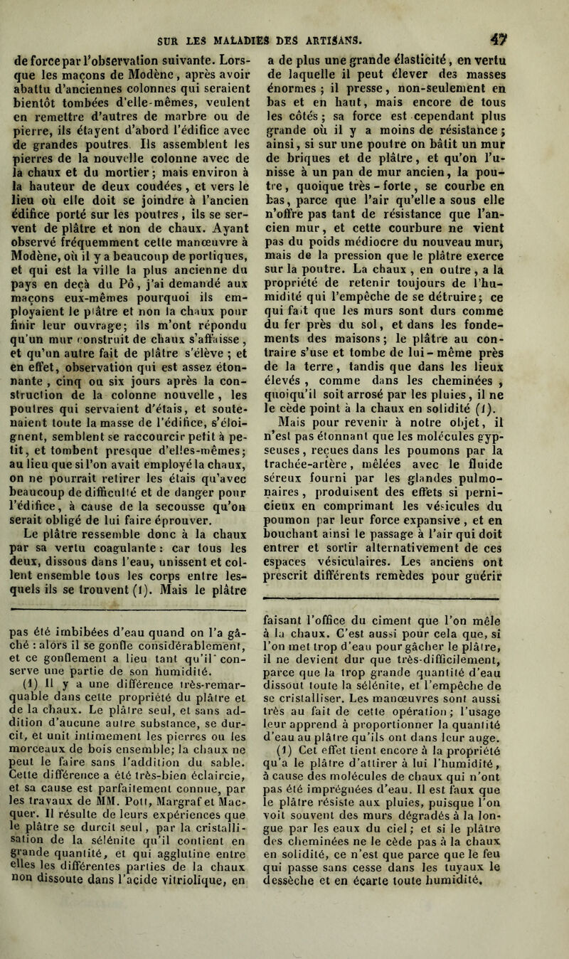 de force par l’observation suivante. Lors- que les maçons de Modène, après avoir abattu d’anciennes colonnes qui seraient bientôt tombées d’elle-mêmes, veulent en remettre d’autres de marbre ou de pierre, ils étayent d’abord l’édifice avec de grandes poutres. Ils assemblent les pierres de la nouvelle colonne avec de la chaux et du mortier ; mais environ à la hauteur de deux coudées, et vers le lieu où elle doit se joindre à l’ancien édifice porté sur les poutres, ils se ser- vent de plâtre et non de chaux. Ayant observé fréquemment cette manœuvre à Modène, où il y a beaucoup de portiques, et qui est la ville la plus ancienne du pays en deçà du Pô, j’ai demandé aux maçons eux-mêmes pourquoi ils em- ployaient le plâtre et non la chaux pour finir leur ouvrage; ils m’ont répondu qu’un mur construit de chaux s’affaisse , et qu’un autre fait de plâtre s'élève ; et en effet, observation qui est assez éton- nante , cinq ou six jours après la con- struction de la colonne nouvelle , les poutres qui servaient d'étais, et soute- naient toute la masse de l’édifice, s’éloi- gnent, semblent se raccourcir petit à pe- tit, et tombent presque d’elles-mêmes; au lieu que si l’on avait employé la chaux, on ne pourrait retirer les étais qu’avec beaucoup de difficulté et de danger pour l’édifice, à cause de la secousse qu’on serait obligé de lui faire éprouver. Le plâtre ressemble donc à la chaux par sa vertu coagulante : car tous les deux, dissous dans l’eau, unissent et col- lent ensemble tous les corps entre les- quels ils se trouvent (I). Mais le plâtre pas été imbibées d’eau quand on l’a gâ- ché : alors il se gonfle considérablement, et ce gonflement a lieu tant qu’il* con- serve une partie de son humidité. (1) Il y a une différence très-remar- quable dans cette propriété du plâtre et de la chaux. Le plâtre seul, et sans ad- dition d’aucune autre substance, se dur- cit, et unit intimement les pierres ou les morceaux de bois ensemble; la chaux ne peut le faire sans l’addition du sable. Cette différence a été très-bien éclaircie, et sa cause est parfaitement connue, par les travaux de MM. Pott, Margraf et Mac- quer. Il résulte de leurs expériences que le plâtre se durcit seul, par la cristalli- sation de la sélénite qu’il contient en grande quantité, et qui agglutine entre elles les différentes parties de la chaux non dissoute dans l’acide yitriolique, en a de plus une grande élasticité, en vertu de laquelle il peut élever des masses énormes ; il presse, non-seulement en bas et en haut, mais encore de tous les côtés; sa force est cependant plus grande où il y a moins de résistance ; ainsi, si sur une poutre on bâtit un mur de briques et de plâtre, et qu’on l’u- nisse à un pan de mur ancien, la pou- tre , quoique très - forte , se courbe en bas, parce que l’air qu’elle a sous elle n’offre pas tant de résistance que l’an- cien mur, et cette courbure ne vient pas du poids médiocre du nouveau mur, mais de la pression que le plâtre exerce sur la poutre. La chaux , en outre , a la propriété de retenir toujours de l’hu- midité qui l’empêche de se détruire; ce qui fait que les murs sont durs comme du fer près du sol, et dans les fonde- ments des maisons; le plâtre au con- traire s’use et tombe de lui - même près de la terre, tandis que dans les lieux élevés , comme dans les cheminées , quoiqu’il soit arrosé par les pluies, il ne le cède point à la chaux en solidité (1). Mais pour revenir à notre objet, il n’est pas étonnant que les molécules gyp- seuses, reçues dans les poumons par la trachée-artère, mêlées avec le fluide séreux fourni par les glandes pulmo- naires , produisent des effets si perni- cieux en comprimant les vésicules du poumon par leur force expansive , et en bouchant ainsi le passage à l’air qui doit entrer et sortir alternativement de ces espaces vésiculaires. Les anciens ont prescrit différents remèdes pour guérir faisant l’office du ciment que l’on mêle à la chaux. C’est aussi pour cela que, si l’on met trop d’eau pour gâcher le plâtre, il ne devient dur que très-difficilement, parce que la trop grande quantité d’eau dissout toute la sélénite, et l’empêche de se cristalliser. Les manœuvres sont aussi très au fait de cette opération; l’usage leur apprend à proportionner la quantité d’eau au plâtre qu’ils ont dans leur auge. (1) Cet effet tient encore à la propriété qu'a le plâtre d’attirer à lui l’humidité, à cause des molécules de chaux qui n’ont pas été imprégnées d’eau. Il est faux que le plâtre résiste aux pluies, puisque l’on voit souvent des murs dégradés à la lon- gue par les eaux du ciel; et si le plâtre des cheminées ne le cède pas à la chaux en solidité, ce n’est que parce que le feu qui passe sans cesse dans les tuyaux le dessèche et en écarte toute humidité.