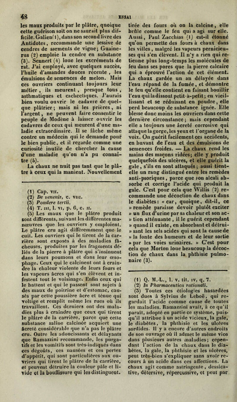 les maux produits par le plâtre, quoique cette guérison soit on ne saurait plus dif- ficile. Galien(l), dans son second livre des Antidotes, recommande une lessive de cendres de sarments de vigne; Guaine- rus (2) emploie la cendre en substance (3). Sennert (4) loue les excréments de rat. J’ai employé, avec quelques succès, l’huile d’amandes douces récente , les émulsions de semences de melon. Mais ces ouvriers continuant toujours leur métier , ils meurent , presque tous , asthmatiques et cachectiques. J’aurais bien voulu ouvrir le cadavre de quel- que plâtrier; mais ni les prières, ni l’argent, ne peuvent faire consentir le peuple de Modène à laisser ouvrir les cadavres de ceux qui meurent d’une ma- ladie extraordinaire. Il se fâche même contre un médecin qui le demande pour le bien public, et il regarde comme une curiosité inutile de chercher la cause d’une maladie qu'on n’a pu connaî- tre (5). La chaux ne nuit pas tant que le plâ- tre à ceux qui la manient. Nouvellement (1) Cap. vu. (2) De venenis, c. vni. (3) Pondéré tertii. (4) T. ni, 1. vi, p. 6, c. ir. (5) Les maux que le plâtre produit sont différents, suivant les différentes ma- nœuvres que les ouvriers y emploient. Le plâtre cru agit différemment que le cuit. Les ouvriers qui le tirent de la car- rière sont exposés à des maladies fâ- cheuses, produites par les fragments dé- liés de la pierre à plâtre qui s’insinuent dans leurs poumons et dans leur œso- phage. Ceux qui le calcinent ont à crain- dre la chaleur violente de leurs fours et les vapeurs âcres qui s’en élèvent et in- festent tout le voisinage. Enfin ceux qui le battent et qui le passent sont sujets à des maux de poitrine et d’estomac, cau- sés par cette poussière âcre et ténue qui voltige et remplit même les rues où ils travaillent. Ces derniers ont des mala- dies plus à craindre que ceux qui tirent le plâtre de la carrière, parce que cette substance saline calcinée acquiert une âcrelé considérable que n’a pas le plâtre cru. Outre les adoucissants et délayants que Ramazzini recommande, les purga- tifs et les vomitifs sont très-indiqués dans ces dégoûts, ces nausées et ces perles d’appétit, qui sont particulières aux ou- vriers qui tirent le plâtre de la carrière, et peuvent détruire la couleur pâle et li- vide et la bouffissure qui lesdistingueut. tirée des fours où on la Calcine, elle brûle comme le feu qui a agi sur elle. Aussi, Paul Zacchias (1) est-il étonné qu’on permette des fours à chaux dans les villes , malgré les vapeurs pernicieu- ses qui s’en élèvent. Il n’y a rien qui re- tienne plus long-temps les molécules de feu dans ses pores que la pierre calcaire qui a éprouvé l’action de cet élément. La chaux gardée un an délayée dans l’eau répand de la fumée, et démontre le feu qu’elle contient en faisant bouillir l’eau qui la dissout petit-à-petit; en vieil- lissant et se réduisant en poudre, elle perd beaucoup de substance ignée. Elle blesse donc moins les ouvriers dans cette dernière circonstance; mais cependant elle a toujours une âcreté corrosive qui attaque la gorge, les yeux et l’organe de la voix. On guérit facilement ces accidents, en buvant de l’eau et des émulsions de semences froides. — La chaux rend les mains des maçons ridées; elle y produit quelquefois des ulcères, et elle guérit la gale , s’ils en sont attaqués ; aussi tient- elle un rang distingué entre les remèdes anti-psoriques , parce que son alcali ab- sorbe et corrige l’acide qui produit la gale. C’est pour cela que Willis (2) re- commande une décoction de chaux dans le diabètes: «car, quoique, dit-il, ce » remède paraisse devoir plutôt exciter » un flux d’urine par sa chaleur et son ac- » tion atténuante , il le guérit cependant » quand il existe, en absorbant et détrui- » sant les sels acides qui sont la cause de » la fonte des humeurs et de leur sortie « par les voies urinaires. » C’est pour cela que Morton loue beaucoup la décoc- tion de chaux dans la phthisie pulmo- naire (3). (1) Q. M. L., 1. v, lit. iv, q. 7. (2) In Pharmaceutica rationàli. (3) Toutes ces étiologies hasardées sont dues à Sylvius de Leboë, qui re- gardait l’acide comme cause de toutes les maladies. Ramazzini avait, à ce qu’il paraît, adopté en partie ce système, puis- qu'il attribue à un acide vicieux, la gale, le diabètes, la phthisie et les ulcères sordides. Il y a encore d’autres endroits de son ouvrage où il admet le même vice dans plusieurs autres maladies; cepen- dant l’action de la chaux dans le dia- bètes, la gale, la phthisie et les ulcères, peut très-bien s’expliquer sans avoir re- cours à un acide dans ces affections. La chaux agit comme astringente, dessica- tive, dètersive, répercussive, et peut par