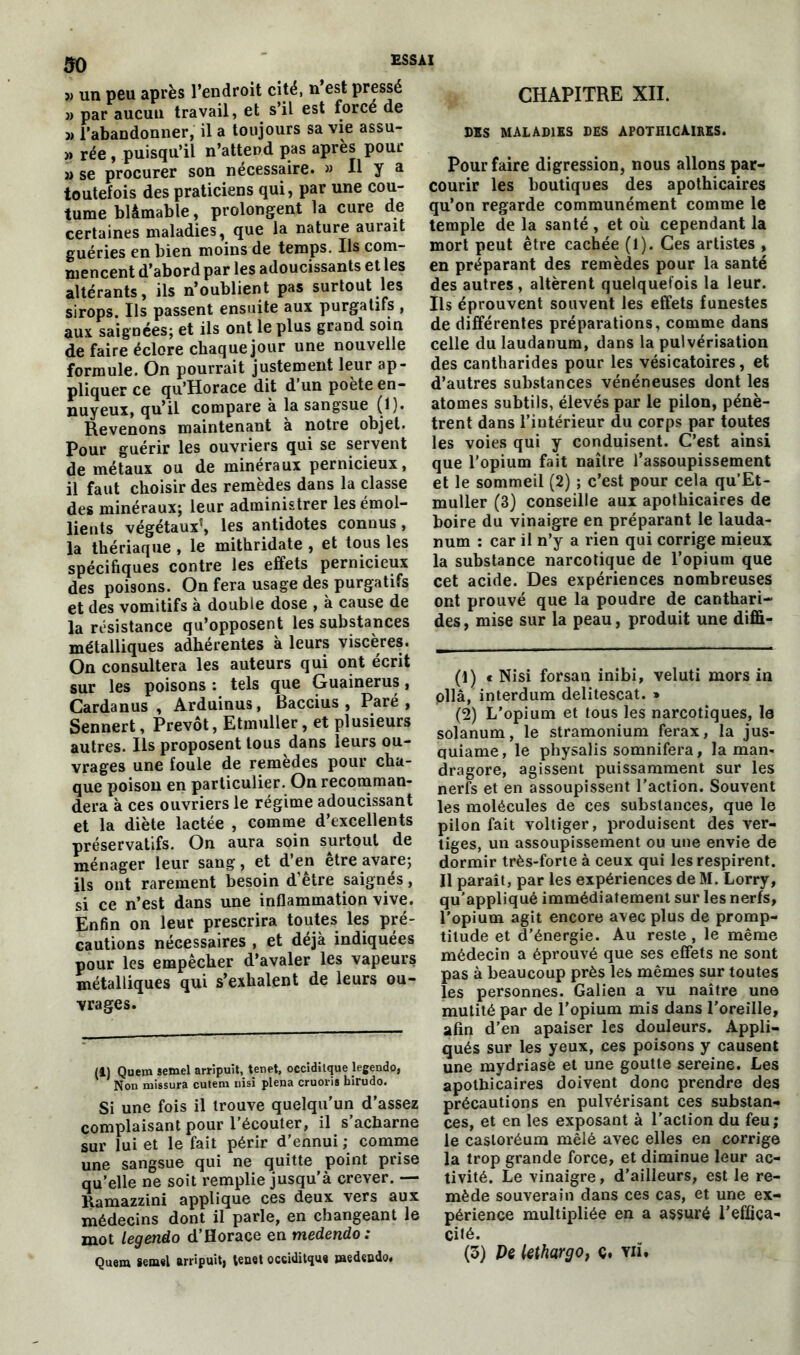 so » un peu après l’endroit cité, n’est pressé » par aucun travail, et s’il est force de » l’abandonner, il a toujours sa vie assu- » rée , puisqu’il n’attend pas après pour » se procurer son nécessaire. » Il y a toutefois des praticiens qui, par une cou- tume blâmable, prolongent la cure de certaines maladies, que la nature aurait guéries en bien moins de temps. Ils com- mencent d’abord par les adoucissants et les altérants, ils n’oublient pas surtout les sirops. Ils passent ensuite aux purgatifs , aux saigDées; et ils ont le plus grand soin de faire éclore chaque jour une nouvelle formule. On pourrait justement leur ap- pliquer ce qu’Horace dit d’un poète en- nuyeux, qu’il compare à la sangsue (1). Revenons maintenant à notre objet. Pour guérir les ouvriers qui se servent de métaux ou de minéraux pernicieux, il faut choisir des remèdes dans la classe des minéraux; leur administrer les émol- lients végétaux(i) * * * 5, les antidotes connus, la thériaque , le mithridate , et tous les spécifiques contre les effets pernicieux des poisons. On fera usage des purgatifs et des vomitifs à double dose , à cause de la résistance qu’opposent les substances métalliques adhérentes à leurs viscères. On consultera les auteurs qui ont écrit sur les poisons : tels que Guainerus, Carda n us , Arduinus, Baccius , Paré, Sennert, Prévôt, Etmuller, et plusieurs autres. Ils proposent tous dans leurs ou- vrages une foule de remèdes pour cha- que poison en particulier. On recomman- dera à ces ouvriers le régime adoucissant et la diète lactée , comme d’excellents préservatifs. On aura soin surtout de ménager leur sang, et d’en être avare; ils ont rarement besoin d’être saignés, si ce n’est dans une inflammation vive. Enfin on leur prescrira toutes les pré- cautions nécessaires , et déjà indiquées pour les empêcher d’avaler les vapeurs métalliques qui s’exhalent de leurs ou- vrages. (i) Quem semel arripuit, tenet, occiditque legendo, Non missura cutem uisi plena cruoris hirudo. Si une fois il trouve quelqu’un d’assez complaisant pour l’écouter, il s’acharne sur lui et le fait périr d’ennui ; comme une sangsue qui ne quitte point prise qu’elle ne soit remplie jusqu’à crever. — Ramazzini applique ces deux vers aux médecins dont il parle, en changeant le mot legendo d’Horace en medendo : Quem semel arripuit, tenet occiditque jaedendo. CHAPITRE XII. DSS MALADIES DES APOTHICAIRES. Pour faire digression, nous allons par- courir les boutiques des apothicaires qu’on regarde communément comme le temple de la santé, et où cependant la mort peut être cachée (l). Ces artistes , en préparant des remèdes pour la santé des autres, altèrent quelquefois la leur. Ils éprouvent souvent les effets funestes de différentes préparations, comme dans celle du laudanum, dans la pulvérisation des cantharides pour les vésicatoires, et d’autres substances vénéneuses dont les atomes subtils, élevés par le pilon, pénè- trent dans l’iutérieur du corps par toutes les voies qui y conduisent. C’est ainsi que l’opium fait naître l’assoupissement et le sommeil (2) ; c’est pour cela qu’Et- muller (3) conseille aux apothicaires de boire du vinaigre en préparant le lauda- num : car il n’y a rien qui corrige mieux la substance narcotique de l’opium que cet acide. Des expériences nombreuses ont prouvé que la poudre de canthari- des, mise sur la peau, produit une dififi- (1) e Nisi forsan inibi, veluti mors in pllâ, interdum delitescat. » (2) L’opium et tous les narcotiques, la solanum, le stramonium ferax, la jus- quiame, le physalis somnifera, la man- dragore, agissent puissamment sur les nerfs et en assoupissent l’action. Souvent les molécules de ces substances, que le pilon fait voltiger, produisent des ver- tiges, un assoupissement ou une envie de dormir très-forte à ceux qui les respirent. Il parait, par les expériences de M. Lorry, qu’appliqué immédiatement sur les nerfs, l’opium agit encore avec plus de promp- titude et d’énergie. Au reste , le même médecin a éprouvé que ses effets ne sont pas à beaucoup près les mêmes sur toutes les personnes. Galien a vu naître une mutité par de l’opium mis dans l’oreille, afin d’en apaiser les douleurs. Appli- qués sur les yeux, ces poisons y causent une mydriase et une goutte sereine. Les apothicaires doivent donc prendre des précautions en pulvérisant ces substan- ces, et en les exposant à l’action du feu; le castoréum mêlé avec elles en corrige la trop grande force, et diminue leur ac- tivité. Le vinaigre, d’ailleurs, est le re- mède souverain dans ces cas, et une ex- périence multipliée en a assuré l'effica- cité.