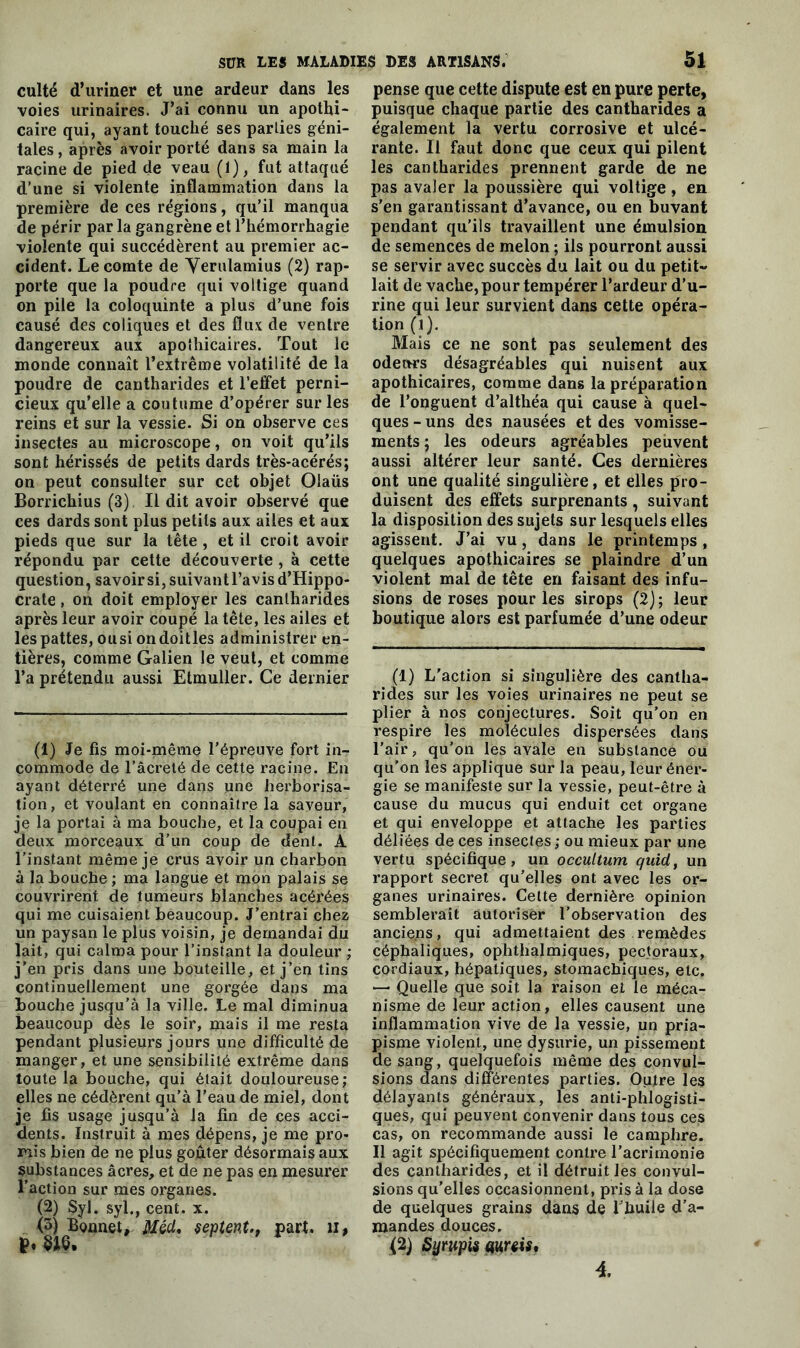 culte d’uriner et une ardeur dans les voies urinaires. J’ai connu un apothi- caire qui, ayant touché ses parties géni- tales , après avoir porté dans sa main la racine de pied de veau (1), fut attaqué d’une si violente inflammation dans la première de ces régions, qu’il manqua de périr par la gangrène et l’hémorrhagie violente qui succédèrent au premier ac- cident. Le comte de Verulamius (2) rap- porte que la poudre qui voltige quand on pile la coloquinte a plus d’une fois causé des coliques et des flux de ventre dangereux aux apolhicaires. Tout le monde connaît l’extrême volatilité de la poudre de cantharides et l’effet perni- cieux qu’elle a coutume d’opérer sur les reins et sur la vessie. Si on observe ces insectes au microscope, on voit qu’ils sont hérissés de petits dards très-acérés; on peut consulter sur cet objet Olaüs Borrichius (3), Il dit avoir observé que ces dards sont plus petits aux ailes et aux pieds que sur la tête , et il croit avoir répondu par cette découverte , à cette question, savoir si, suivant l’avis d’Hippo- crate , on doit employer les cantharides après leur avoir coupé la tête, les ailes et les pattes, ousi ondoitles administrer en- tières, comme Galien le veut, et comme l’a prétendu aussi Etmuller. Ce dernier (1) Je fis moi-même l’épreuve fort in- commode de l’âcrelé de cette racine. En ayant déterré une dans une herborisa- tion, et voulant en connaître la saveur, je la portai à ma bouche, et la coupai en deux morceaux d’un coup de dent. A l’instant même je crus avoir un charbon à la Louche ; ma langue et mon palais se couvrirent de tumeurs blanches acérées qui me cuisaient beaucoup. J’entrai chez un paysan le plus voisin, je demandai du lait, qui calma pour l’instant la douleur ; j'en pris dans une bouteille, et j’en tins continuellement une gorgée dans ma bouche jusqu’à la ville. Le mal diminua beaucoup dès le soir, mais il me resta pendant plusieurs jours une difficulté de manger, et une sensibilité extrême dans toute la bouche, qui était douloureuse; elles ne cédèrent qu’à l’eau de miel, dont je fis usage jusqu’à la fin de ces acci- dents. Instruit à mes dépensée me pro- mis bien de ne plus goûter désormais aux substances âcres, et de ne pas en mesurer faction sur mes organes. (2) Syl. syl., cent. x. <3) Bonnet, Méd, $eptent., part, il, ï>* $16» pense que cette dispute est en pure perte, puisque chaque partie des cantharides a également la vertu corrosive et ulcé- rante. Il faut donc que ceux qui pilent les cantharides prennent garde de ne pas avaler la poussière qui voltige, en s’en garantissant d’avance, ou en buvant pendant qu'ils travaillent une émulsion de semences de melon ; ils pourront aussi se servir avec succès du lait ou du petit- lait de vache, pour tempérer l’ardeur d’u- rine qui leur survient dans cette opéra- tion (i). Mais ce ne sont pas seulement des odeurs désagréables qui nuisent aux apothicaires, comme dans la préparation de l’onguent d’althéa qui cause à quel- ques-uns des nausées et des vomisse- ments; les odeurs agréables peuvent aussi altérer leur santé. Ces dernières ont une qualité singulière, et elles pro- duisent des effets surprenants, suivant la disposition des sujets sur lesquels elles agissent. J’ai vu, dans le printemps , quelques apothicaires se plaindre d’un violent mal de tête en faisant des infu- sions de roses pour les sirops (2); leur boutique alors est parfumée d’une odeur (1) L'action si singulière des cantha- rides sur les voies urinaires ne peut se plier à nos conjectures. Soit qu’on en respire les molécules dispersées dans l’air, qu’on les avale en substance ou qu’on les applique sur la peau, leur éner- gie se manifeste sur la vessie, peut-être à cause du mucus qui enduit cet organe et qui enveloppe et attache les parties déliées de ces insectes ; ou mieux par une vertu spécifique, un occultum quid, un rapport secret qu’elles ont avec les or- ganes urinaires. Celte dernière opinion semblerait autoriser l’observation des anciens, qui admettaient des remèdes céphaliques, ophthalmiques, pectoraux, cordiaux, hépatiques, stomachiques, etc. — Quelle que soit la raison et le méca- nisme de leur action, elles causent une inflammation vive de la vessie, un pria- pisme violent, une dysurie, un pissement de sang, quelquefois même des convul- sions dans différentes parties. Outre les délayants généraux, les anti-phlogisti- ques, qui peuvent convenir dans tous ces cas, on recommande aussi le camphre. Il agit spécifiquement contre l’acrimonie des cantharides, et il détruit les convul- sions qu’elles occasionnent, pris à la dose de quelques grains dans de l'huile d’a- mandes douces. (2) Syrupis amis.