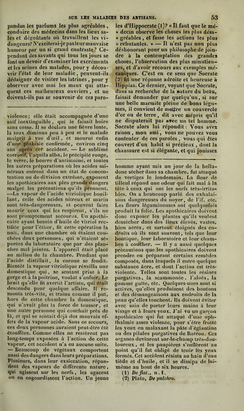 pandus les parfums les plus agréables, conduire des médecins dans ies lieux sa- les et dégoûtants où travaillent les vi- dangeurs? N’exciterai-je pasleur mauvaise humeur par un si grand contraste? Ce- pendant des savants qui tous les jours se font un devoir d’examiner les excréments et les urines des malades, pour y décou- vrir l’état de leur maladie, peuvent-ils dédaigner de visiter les latrines , pour y observer avec moi les maux qui atta- quent ces malheureux ouvriers , et ne doivent-ils pas se souvenir de ces paro- violence; elle était accompagnée d’une soif inextinguible , qui le faisait boire sans cesse. Il se déclara une fièvre lente, la toux diminua peu à peu et le malade maigrit à vue d’œil , et mourut enfin d’une phthisie confirmée, environ cinq ans après cet accident. — Le sublimé corrosif, l’aquila alba, le précipité rouge, le verre, le beurre d’antimoine, et toutes les autres préparations où les acides mi- néraux entrent dans un état de concen- tration ou de division extrême, exposent les apothicaires aux plus grands dangers malgré les précautions qu’ils prennent. —La vapeur de l’acide vitriolique bouil- lant, celle des acides nitreux et marin sont très-dangereuses, et peuvent faire mourir ceux qui les respirent, s’ils ne sont promptement secourus. Un apothi- caire ayant besoin d’huile de vitriol rec- tifiée pour l’éther, fit cette opération la nuit, dans une chambre où étaient cou- chées deux personnes, qui n’étaient sé- parées du laboratoire que par des plan- ches mal jointes. L’appareil était placé au milieu de la chambre. Pendant que l’acide distillait, la cornue se fendit. Bientôt la vapeur vitriolique réveilla une domestique qui, se sentant prise à la gorge et à la poitrine, voulut s’enfuir. Le bruit qu’elle fit avertit l’artiste, qui était descendu pour quelque affaire. Il re- monta très-vite, et traîna comme il put, hors de celte chambre la domestique, qui n'avait plus la force de tousser, et une autre personne qui couchait près de là, et qui se sentait déjà des mauvais ef- fets de la vapeur acide. Sans ce secours, ces deux personnes auraient peut-être été étouffées. Comme elles ne restèrent pas long-temps exposées à l’action de cette vapeur, cet accident n’a eu aucune suite. — Beaucoup de végétaux comportent aussi des dangers dans leurs préparations. Plusieurs, dans leur exsiccation, répan- dent des vapeurs de différente nature, qui agissent sur les nerfs, les agacent les d’Hippocrate (I)? « Il faut que le mé- » decin observe les choses les plus désa- » gréables , et fasse les actions les plus » rebutantes. » — Il n’est pas non plus déshonorant pour un philosophe de join- dre à la contemplation des grandes choses, l’observation des plus minutieu- ses, et d’avoir recours aux exemples mé- caniques. C’est en ce sens que Socrate (2) fit une réponse adroite et heureuse à Hippias. Ce dernier, voyant que Socrate, dans sa recherche de la nature du beau, faisait demander par quelqu'un, si sur une belle marmite pleine de bons légu- mes, il convient de mettre un couvercle d’or ou de terre, dit avec mépris qu’il ne disputerait pas avec un tel homme. Socrate alors lui répondit: Vous avez raison , mon ami, vous ne pouvez vous contenter de ces paroles , vous qui êtes couvert d’un habit si précieux , dont la chaussure est si élégante, et qui jouissez homme ayant mis un jour de la bella- done sécher dans sa chambre, fut attaqué de vertiges le lendemain. La fleur de tilleul répand une odeur qui fait mal à la tête à ceux qui ont les nerfs très-irrita- bles. On a beaucoup parlé des exhalai- sons dangereuses du noyer, de l’if, etc. Les fleurs légumineuses ont quelquefois produit la folie. Les apothicaires doivent donc exposer les plantes qu’ils veulent dessécher dans des lieux élevés, vastes, bien aérés, et surtout éloignés des en- droits où ils sont souvent, tels que leur boutique, leur laboratoire et leur cham- bre à coucher. — Il y a aussi quelques précautions que les apothicaires doivent prendre en préparant certains remèdes composés, dans lesquels il entre quelque substance âcre, et dont l’action est très- violente. Telles sont toutes les résines purgatives, la scammonée , l’aloès, la gomme gutte, etc. Quelques-unes sont si actives, qu’elles produisent des boutons et des démangeaisons aux endroits de la peau qu'elles touchent. Ils doivent éviter avec soin de porter leurs mains à leur visage et à leurs yeux. J’ai vu un garçon apothicaire qui fut attaqué d’une oph- thalmie assez violente, pour s’être frotté les yeux en malaxant la pâte d’églanline ou des pilules purgatives de Rotrou. Ces organes devinrent sur-le-champ très-dou- loureux, et les paupières s’enflèrent au point qu’il fut obligé de tenir les yeux fermés. Cet accident résista au bain d’eau tiède et d’huile, et il se dissipa de lui- même au bout de six heures. (1) De fiat., n . I.