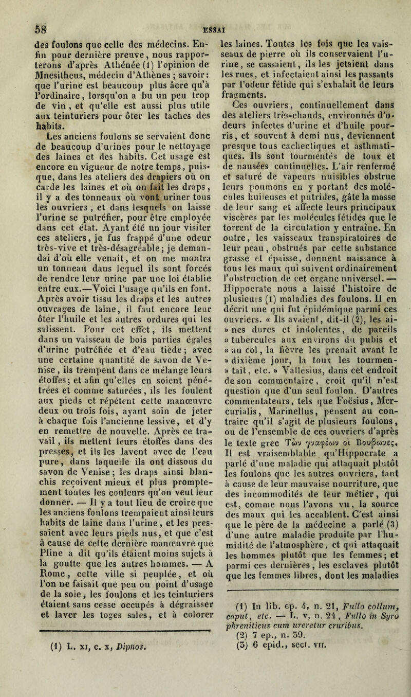 des foulons que celle des médecins. En- fin pour dernière preuve, nous rappor- terons d’après Athénée (1) l’opinion de Mnesilheus, médecin d’Athènes ; savoir: que l’urine est beaucoup plus âcre qu’à l’ordinaire, lorsqu’on a bu un peu trop de vin , et qu’elle est aussi plus utile aux teinturiers pour ôter les taches des habits. Les anciens foulons se servaient donc de beaucoup d’urines pour le nettoyage des laines et des habits. Cet usage est encore en vigueur de notre temps, puis- que, dans les ateliers des drapiers où on carde les laines et où on fait les draps , il y a des tonneaux où vont uriner tous les ouvriers , et dans lesquels on laisse l’urine se putréfier, pour être employée dans cet état. Ayant été un jour visiter ces ateliers, je fus frappé d’une odeur très-vive et très-désagréable; je deman- dai d’où elle venait, et on me montra un tonneau dans lequel ils sont forcés de rendre leur urine par une loi établie entre eux.—Voici l’usage qu’ils en font. Après avoir tissu les draps et les autres ouvrages de laine, il faut encore leur ôter l’huile et les autres ordures qui les salissent. Pour cet effet, ils mettent dans un vaisseau de bois parties égales d’urine putréfiée et d’eau tiède; avec une certaine quantité de savon de Ve- nise , ils trempent dans ce mélange leurs étoffes; et afin qu’elles en soient péné- trées et comme saturées , ils les foulent aux pieds et répètent cette manoeuvre deux ou trois fois, ayant soin de jeter à chaque fois l’ancienne lessive, et d’y en remettre de nouvelle. Après ce tra- vail , ils mettent leurs étoffes dans des presses, et ils les lavent avec de l'eau pure, dans laquelle ils ont dissous du savon de Venise ; les draps ainsi blan- chis reçoivent mieux et plus prompte- ment toutes les couleurs qu’on veut leur donner. — Il y a tout lieu de croire que les anciens foulons trempaient ainsi leurs habits de laine dans l’urine, et les pres- saient avec leurs pieds nus, et que c’est à cause de celte dernière manœuvre que Pline a dit qu’ils étaient moins sujets à la goutte que les autres hommes. — A Rome, cette ville si peuplée, et où l’on ne faisait que peu ou point d’usage de la soie, les foulons et les teinturiers étaient sans cesse occupés à dégraisser et laver les toges sales, et à colorer les laines. Toutes les fois que les vais- seaux de pierre où ils conservaient l’u- rine, se cassaient, ils les jetaient dans les rues, et infectaient ainsi les passants par l’odeur fétide qui s’exhalait de leurs fragments. Ces ouvriers, continuellement dans des ateliers très-chauds, environnés d’o- deurs infectes d’urine et d’huile pour- ris, et souvent à demi nus, deviennent presque tous cachectiques et asthmati- ques. Ils sont tourmentés de toux et de nausées continuelles. L’air renfermé et saturé de vapeurs nuisibles obstrue leurs poumons en y portant des molé- cules huileuses et putrides, gâte la masse de leur sang et affecte leurs principaux viscères par les molécules fétides que le torrent de la circulation y entraîne. En outre, les vaisseaux transpiratoires de leur peau, obstrués par celte substance grasse et épaisse, donnent naissance à tous les maux qui suivent ordinairement l’obstruction de cet organe universel.— Hippocrate nous a laissé l’histoire de plusieurs (1) maladies des foulons. Il en décrit une qui fut épidémique parmi ces ouvriers. « Ils avaient, dit-il (2), les ai- » nés dures et indolentes, de pareils » tubercules aux environs du pubis et » au col, la fièvre les prenait avant le »> dixième jour, la toux les tourmen- » tait, etc. » Vallesius, dans cet endroit de son commentaire, croit qu’il n’est question que d’un seul foulon. D’autres commentateurs, tels que Foësius, Mer- curialis, Marinellus, pensent au con- traire qu’il s’agit de plusieurs foulons, ou de l’ensemble de ces ouvriers d’après le texte grec Twv *yva<pswv ot Boupwvsç. Il est vraisemblable qu’Hippocrate a parlé d’une maladie qui attaquait plutôt les foulons que les autres ouvriers, tant à cause de leur mauvaise nourriture, que des incommodités de leur métier, qui est, comme nous l’avons vu, la source des maux qui les accablent. C’est ainsi que le père de la médecine a parlé (3) d’une autre maladie produite par l’hu- midité de l’atmosphère , et qui attaquait les hommes plutôt que les femmes; et parmi ces dernières, les esclaves plutôt que les femmes libres, dont les maladies (1) In lib. ep. 4, n. 21, Fnllo collurn, cnput, etc. — L. v, n. 24 , Fnllo in Syro pkrenitieus cum ureretur cruribus. (2) 7 ep., n. 39. (3) 6 epid., sect. vu. (1) L. xi, c. x, Dipnos.