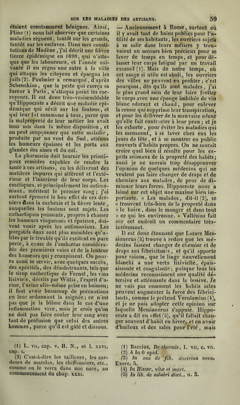 étaient constamment bénignes. Ainsi, Pline (1) nous fait observer que certaines maladies régnent, tantôt sur les grands, tantôt sur les esclaves. Dans mes consti- tutions de Modène ,'j’ai décrit une fièvre tierce épidémique en 1690, qui n'atta- qua que les laboureurs, et l’année sui- vante il en régna une autre à la ville qui attaqua les citoyens et épargna les juifs (2). Paulmier a remarqué, d’après Schenckius, que la peste qui exerça sa fureur à Paris , n’attaqua point les*cor- royeurs. Il est donc très-vraisemblable quTlippocrate a décrit une maladie épi- démique qui sévit sur les foulons, et qui leur fut commune à tous, parce que la malpropreté de leur métier les avait tous mis dans la même disposition , et on peut soupçonner que cette maladie, produite par’un vent du Sud, atténua les humeurs épaisses et les porta aux glandes des aines et du col. La pharmacie doit fournir les princi- paux remèdes capables de rendre la santé à ces artisans, en les délivrant des matières impures qui altèrent et l’exté- rieur et l’intérieur de leur corps. Les émétiques, etprincipalement les antimo- niaux, méritent le premier rang; j’ai surtout éprouvé le bon effet de ces der- niers &ans la cachexie et la fièvre lente , auxquelles les foulons sont sujets. Les cathartiques puissants, propres à chasser les humeurs visqueuses et épaisses, doi- vent venir après les antimoniaux. Les purgatifs doux sont plus nuisibles qu’u- tiles par le trouble qu’ils excitent en pure perte, à cause de l’embarras considéra- ble des premières voies et de la lenteur des humeurs qui y croupissent. On pour- ra aussi se servir, avec quelques succès, des apéritifs, des désobstruants, tels que le sirop cachectique de Fernel, les vins lixiviels, décrits par Willis , l’esprit d’u- rine, l’urine elle-même prise en boisson; il faut avoir beaucoup de précautions en leur ordonnant la saignée; ce n’est pas que je la blâme dans le cas d’une inflammation vive, mais je crois qu’on ne doit pas faire couler leur sang avec tant de profusion que celui des autres hommes, parce qu’il est gâté et dissous. (1) L. vii, cap. v, H. N.r et 1. xxvi, cap. i. (2) C’est-à-dire les tailleurs, les car- deurs de matelas, les chiffonniers, etc., comme on le verra dans une note, au commencement du chap. xxxi. — Anciennement à Rome, surtout où il y avait tant de bains publics pour l’u- tilité de ses habitants, les ouvriers sujets à se salir dans leurs métiers y trou- vaient un secours bien précieux pour se laver de temps en temps, et pour dé- lasser leur corps fatigué par un travail excessif (1). Mais de notre temps, où cet usage si utile est aboli, les ouvriers des villes ne peuvent en profiter ; c’est pourquoi, dès qu'ils sont malades, j’ai le plus grand soin de leur faire frotter le corps avec une éponge imbibée de vin blanc odorapt et chaud, pour enlever la crasse qui supprime leur transpiration, et pour les délivrer de la mauvaise odeur qu’elle fait contracter à leur peau ; et je les exhorte , pour éviter les maladies qui les menacent, à se laver chez eux les jours de fête, et à se montrer en public couverts d’habits propres. On ne saurait croire quel bien il résulte pour les es- prits animaux de la propreté des habits; aussi je ne saurais trop désapprouver l’opinion de quelques médecins qui ne veulent pas faire changer de draps et de chemises aux malades, de peur de di- minuer leurs forces. Hippocrate nous a laissé sur cet objet une maxime bien im- portante. « Les malades, dit-il (2), se » trouvent très-bien de la propreté dans » le boire , dans le manger et dans tout » ce qui les environne. » Vallésius fait sur cet endroit un commentaire très- intéressant. Il est donc étonnant que Lazare Mes- sionerus (3) trouve à redire que les mé- decins fassent changer de chemise et de draps aux fébricitants , et qu’il apporte pour raison, que le linge nouvellement blanchi a une vertu lixivielle, épais- sissante et coagulante ; puisque tous les médecins reconnaissent une qualité dé- tersive et atténuante dans la lessive. Je ne vois pas comment les habits sales peuvent augmenter la force des fébrici- tants, comme le prétend Verulamius (4), et je ne puis adopter cette opinion sur laquelle Messionerus s’appuie. Hippo- crate a dit en effet (5), qu’il fallait chan- ger souvent d’habit en hiver, et en avoir d’huileux et des sales pour l'été , mais (1) Baccius, De thermis, 1. vii, c. vu. (2) 4 In 6 epid. (3) In sua de feb. doctrina nova• Exerc. 5. (4) In Histor. vîtœ et mort. (5) In lib. de salubri diœt., n. 3.