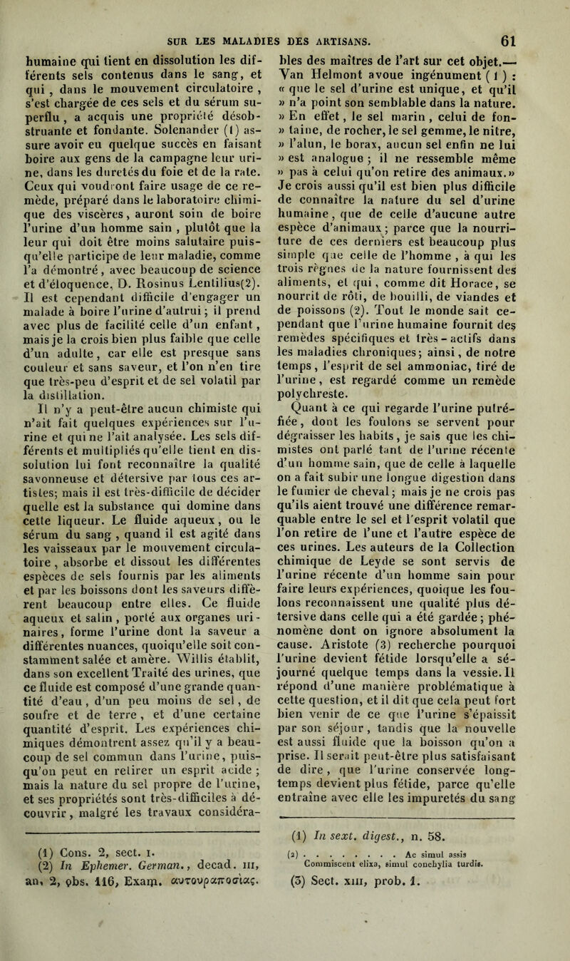 humaine qui tient en dissolution les dif- férents sels contenus dans le sang-, et qui , dans le mouvement circulatoire , s’est chargée de ces sels et du sérum su- perflu , a acquis une propriété désob- struante et fondante. Solenander (!) as- sure avoir eu quelque succès en faisant boire aux gens de la campagne leur uri- ne, dans les duretés du foie et de la rate. Ceux qui voudront faire usage de ce re- mède, préparé dans le laboratoire chimi- que des viscères, auront soin de boire l’urine d’un homme sain , plutôt que la leur qui doit être moins salutaire puis- qu’elle participe de leur maladie, comme l’a démontré, avec beaucoup de science et d’éloquence, D. Rosinus Lentilius(2). Il est cependant difficile d’engager un malade à boire l’urine d’autrui ; il prend avec plus de facilité celle d’un enfant, mais je la crois bien plus faible que celle d’un adulte, car elle est presque sans couleur et sans saveur, et l’on n’en tire que très-peu d’esprit et de sel volatil par la distillation. Il n’y a peut-être aucun chimiste qui n’ait fait quelques expériences sur l’u- rine et qui ne l’ait analysée. Les sels dif- férents et multipliés qu’elle tient en dis- solution lui font reconnaître la qualité savonneuse et détersive par tous ces ar- tistes; mais il est très-difficile de décider quelle est la substance qui domine dans cette liqueur. Le fluide aqueux, ou le sérum du sang , quand il est agité dans les vaisseaux par le mouvement circula- toire , absorbe et dissout les différentes espèces de sels fournis par les aliments et par les boissons dont les saveurs diffè- rent beaucoup entre elles. Ce fluide aqueux et salin , porté aux organes uri- naires, forme l’urine dont la saveur a différentes nuances, quoiqu’elle soit con- stamment salée et amère. Willis établit, dans son excellent Traité des urines, que ce fluide est composé d’une grande quaii- tité d’eau , d’un peu moins de sel, de soufre et de terre, et d’une certaine quantité d’esprit. Les expériences chi- miques démontrent assez qu’il y a beau- coup de sel commun dans l’urine, puis- qu’on peut en retirer un esprit acide ; mais la nature du sel propre de l’urine, et ses propriétés sont très-difficiles à dé- couvrir, malgré les travaux considéra- (1) Cons. 2, sect. i. (2) In Ephemer. German., decad. ni, blés des maîtres de l’art sur cet objet.— Van Helmont avoue ingénument ( 1 ) : « que le sel d’urine est unique, et qu’il » n’a point son semblable dans la nature. » En effet, le sel marin , celui de fon- » laine, de rocher,le sel gemme, le nitre, » l’alun, le borax, aucun sel enfin ne lui » est analogue ; il ne ressemble même » pas à celui qu’on retire des animaux.» Je crois aussi qu’il est bien plus difficile de connaître la nature du sel d’urine humaine, que de celle d’aucune autre espèce d’animaux ; parce que la nourri- ture de ces derniers est beaucoup plus simple que celle de l’homme , à qui les trois règnes de la nature fournissent des aliments, et qui, comme dit Horace, se nourrit de rôti, de bouilli, de viandes et de poissons (2). Tout le monde sait ce- pendant que l’urine humaine fournit des remèdes spécifiques et très-actifs dans les maladies chroniques; ainsi, de notre temps, l’esprit de sel ammoniac, tiré de l’urine, est regardé comme un remède polychreste. Quant à ce qui regarde l’urine putré- fiée, dont les foulons se servent pour dégraisser les habits, je sais que les chi- mistes ont parlé tant de l’urine récente d’un homme sain, que de celle à laquelle on a fait subir une longue digestion clans le fumier de cheval; mais je ne crois pas qu’ils aient trouvé une différence remar- quable entre le sel et l’esprit volatil que l’on retire de l’une et l’autre espèce de ces urines. Les auteurs de la Collection chimique de Leyde se sont servis de l’urine récente d’un homme sain pour faire leurs expériences, quoique les fou- lons reconnaissent une qualité plus dé- tersive dans celle qui a été gardée ; phé- nomène dont on ignore absolument la cause. Aristote (3) recherche pourquoi l'urine devient fétide lorsqu’elle a sé- journé quelque temps dans la vessie. Il répond d’une manière problématique à cette question, et il dit que cela peut fort bien venir de ce que l’urine s’épaissit par son séjour, tandis que la nouvelle est aussi fluide que la boisson qu’on a prise. Il serait peut-être plus satisfaisant de dire, que l'urine conservée long- temps devient plus fétide, parce qu’elle entraîne avec elle les impuretés du sang (1) In sext. digest., n. 58. (2) Ac simul assis Commiscent elixa, simul conchylia turdis.