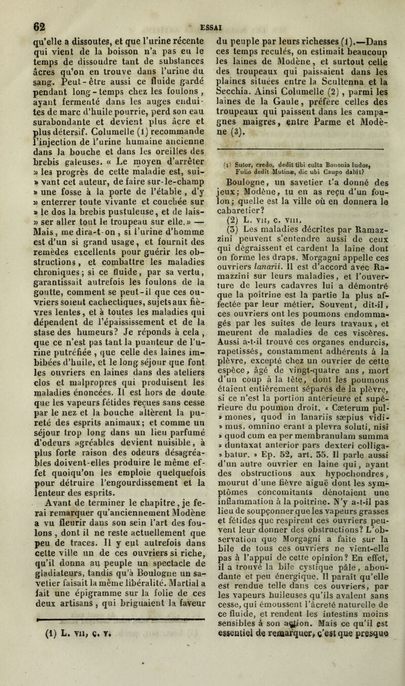 qu’elle a dissoutes, et que l’urine récente qui vient de la boisson n’a pas eu le temps de dissoudre tant de substances âcres qu’on en trouve dans l’urine du sang. Peut-être aussi ce fluide gardé pendant long-temps chez les foulons, ayant fermenté dans les auges endui- tes de marc d’huile pourrie, perd son eau surabondante et devient plus âcre et plus détersif. Columelle (1) recommande l’injection de l’urine humaine ancienne dans la bouche et dans les oreilles des brebis galeuses. « Le moyen d’arrêter )> les progrès de cette maladie est, sui- » vant cet auteur, de faire sur-le-champ » une fosse à la porte de l’étable , d’y j) enterrer toute vivante et couchée sur » le dos la brebis pustuleuse, et de lais- j) ser aller tout le troupeau sur elle. » — Mais , me dira-t-on , si l’urine d’homme est d’un si grand usage, et fournit des remèdes excellents pour guérir les ob- structions , et combattre les maladies chroniques; si ce fluide, par sa vertu, garantissait autrefois les foulons de la goutte, comment se peut-il que ces ou- vriers soient cachectiques, sujets aux fiè- vres lentes, et à toutes les maladies qui dépendent de l’épaississement et de la stase des humeurs? Je réponds à cela, que ce n’est pas tant la puanteur de l’u- rine putréfiée , que celle des laines im- bibées d’huile, et le long séjour que font les ouvriers en laines dans des ateliers clos et malpropres qui produisent les maladies énoncées. Il est hors de doute que les vapeurs fétides reçues sans cesse par le nez et la bouche altèrent la pu- reté des esprits animaux; et comme un séjour trop long dans un lieu parfumé d’odeurs agréables devient nuisible, à plus forte raison des odeurs désagréa- bles doivent-elles produire le même ef- fet quoiqu’on les emploie quelquefois pour détruire l’engourdissement et la lenteur des esprits. Avant de terminer le chapitre, je fe- rai remarquer qu’anciennement Modène a vu fleurir dans son sein l’art des fou- lons , dont il ne reste actuellement que peu de traces. Il y eut autrefois dans celte ville un de ces ouvriers si riche, qu’il donna au peuple un spectacle de gladiateurs, tandis qu’à Boulogne un sa- vetier faisait la même libéralité. Martial a fait une épigrainme sur la folie de ces deux artisans, qui briguaient la faveur (1) L. va, a, y. du peuple par leurs richesses (1).—Dans ces temps reculés, on estimait beaucoup les laines de Modène, et surtout celle des troupeaux qui paissaient dans les plaines situées entre la Scultenna et la Secchia. Ainsi Columelle (2), parmi les laines de la Gaule, préfère celles des troupeaux qui paissent dans les campa- gnes maigres, entre Parme et Modè- ne (3). (il Sutor, credo, dédit tibi culta Bononia ludos, Fulio dédit Mutin*, die ubi Caupo dabit? Boulogne, un savetier t’a donné des jeux; Modène, tu en as reçu d’un fou- lon ; quelle est la ville où en donnera le cabaretier? (2) L. vu, c. vin. (3) Les maladies décrites par Ramaz- zini peuvent s’entendre aussi de ceux qui dégraissent et cardent la laine dont on forme les draps. Morgagni appelle ces ouvriers lanarii. Il est d’accord avec Ra- mazzini sur leurs maladies, et l’ouver- ture de leurs cadavres lui a démontré que la poitrine est la partie la plus af- fectée par leur métier. Souvent, dit-il, ces ouvriers ont les poumons endomma- gés par les suites de leurs travaux, et meurent de maladies de ces viscères. Aussi a-t-il trouvé ces organes endurcis, rapetissés, constamment adhérents à la plèvre, excepté chez un ouvrier de cette espèce, âgé de vingt-quatre ans, mort d’un coup à la tête, dont les poumons étaient entièrement séparés de la plèvre, si ce n'est la portion antérieure et supé- rieure du poumon droit. « Cæterum pul- »mones, quod in lanariis sæpius vidi- * mus, omnino erant a plevra soluti, nisi » quod cum ea per membranulam summa » duntaxat anterior pars dexteri colliga- » batur. » Ep. 52, art. 35. Il parle aussi d’un autre ouvrier en laine qui, ayant des obstructions aux hypochondres, mourut d’une fièvre aiguë dont les sym- ptômes concomitants dénotaient une inflammation à la poitrine. N’y a-t-il pas lieu de soupçonner que les vapeurs grasses et fétides que respirent ces ouvriers peu- vent leur donner des obstructions? L'ob- servation que Morgagni a faite sur la bile de tous ces ouvriers ne vient-elle pas à l’appui de celte opinion? En effet, il a trouvé la bile cystique pâle, abon- dante et peu énergique. Il paraît qu’elle est rendue telle dans ces ouvriers, par les vapeurs huileuses qu’ils avalent sans cesse, qui émoussent l’âcreté naturelle de ce fluide, et rendent les intestins moins sensibles à son action. Mais ce qu’il est essentiel de remarquer, c'est que presque