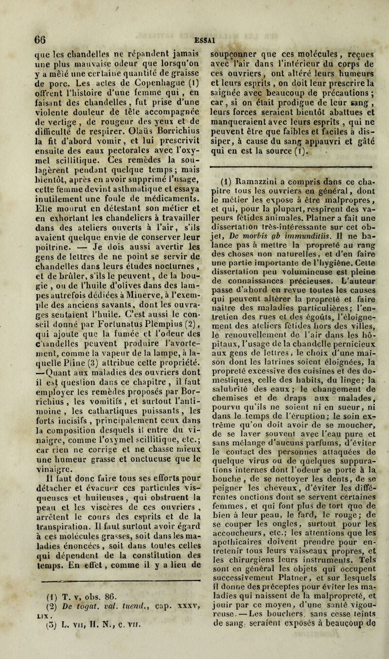 que îes chandelles ne répandent jamais une plus mauvaise odeur que lorsqu’on y a mêié une certaine quantité de graisse de porc. Les actes de Copenhague (1) offrent l’histoire d'une femme qui , en faisant des chandelles , fut prise d’une violente douleur de tête accompagnée de vertige , de rougeur des yeux et de difficulté de respirer. Olaiis Borrichius la fit d’abord vomir, et lui prescrivit ensuite des eaux pectorales avec l’oxy- mel scillilique. Ces remèdes la sou- lagèrent pendant quelque temps; mais bientôt, après en avoir supprimé l’usage, cette femme devint asthmatique et essaya inutilement une foule de médicaments. Elle mourut en détestant son métier et en exhortant les chandeliers à travailler dans des ateliers ouverts à l’air, s’ils avaient quelque envie de conserver leur poitrine. — Je dois aussi avertir les gens de lettres de ne point se servir de chandelles dans leurs études nocturnes , et de brûler, s’ils le peuvent, de la bou- gie , ou de l’huile d’olives dans des lam- pes autrefois dédiées à Minerve, à l’exem- ple des anciens savants, dont les ouvra- ges sentaient l’huile. C’est aussi le con- seil donné par Forlunatus Plempius (2), qui ajoute que la fumée et l’odeur des c’iandelles peuvent produire l’avorte- ment, comme la vapeur de la lampe, à la- quelle Pline (3) attribue cette propriété. —'Quant aux maladies des ouvriers dont il est queslion dans ce chapitre , il faut employer les remèdes proposés par Bor- richius , les vomitifs , et surtout l’anti- moine , les cathartiques puissants , les forts incisifs , principalement ceux dans la composition desquels il entre du vi- naigre, comme l’oxymel scillilique, etc.; car rien ne corrige et ne chasse mieux une humeur grasse et onctueuse que le vinaigre. Il faut donc faire tous scs efforts pour détacher et évacuer ces particules vis- queuses et huileuses, qui obstruent la peau et les viscères de ces ouvriers , arrêtent le cours des es-prits et de la transpiration. Il faut surtout avoir égard à ces molécules grasses, soit dans les ma- ladies énoncées , soit dans toutes celles qui dépendent de la constitution des temps. En effet, comme il y a lieu de (1) T. v, obs. 86. (2) De togat. val. tueml., cap. xxxv, LIX . (3) L. Yiï, H. N., c. vu. soupçonner que ces molécules, reçues avec l’air dans l’inférieur du corps de ces ouvriers, ont altéré leurs humeurs et leurs esprits , on doit leur prescrire la saignée avec beaucoup de précautions ; car, si on était prodigue de leur sang , leurs forces seraient bientôt abattues et manqueraient avec leurs esprits , qui ne peuvent être que faibles et faciles à dis- siper, à cause du sang appauvri et gâté qui en est la source (1). (1) Ramazzini a compris dans ce cha- pitre lous les ouvriers en général, dont le métier les expose à être malpropres, et qui, pour la plupart, respirent des va- peurs fétides animales. Plalner a fait une dissertation très-intéressante sur cet ob- jet, De morbis çb immunditiis. 11 ne ba- lance pas à mettre la propreté au rang des choses non naturelles, et d’en faire une partie importante de l’hygiène. Cette dissertation peu volumineuse est pleine de connaissances précieuses. L’auteur passe d’abord en revue toutes les causes qui peuvent altérer la propreté et faire naître des maladies particulières; l’en- tretien des rues et des égouts, l’éloigne- ment des ateliers fétides hors des villes, le renouvellement de l’air dans les hô- pitaux, l’usage de la chandelle pernicieux aux gens de lettres, le choix d’une mai- son dont les latrines soient éloignées, la propreté excessive des cuisines et des do- mestiques, celle des habits, du linge; la salubrité des eaux ; le changement de chemises et de draps aux malades, pourvu qu’ils ne soient ni en sueur, ni dans le temps de l’éruption; le soin ex- trême qu’on doit avoir de se moucher, de se laver souvent avec l’eau pure et sans mélange d’aucuns parfums, d’éviter le contact des personnes attaquées de quelque virus ou de quelques suppura- tions internes dont l’odeur se porte à la bouche, de se nettoyer les dents, de se peigner les cheveux, d’éviter les diffé- rentes onctions dont se servent certaines femmes, et qui font plus de tort que de bien à leur peau, le fard, le rouge ; de se couper les ongles, surtout pour les accoucheurs, etc.; les attentions que les apothicaires doivent prendre pour en- tretenir lous leurs vaisseaux propres, et les chirurgiens leurs instruments. Tels sont en général les objets qui occupent successivement Platner, et sur lesquels il donne des préceptes pour éviter les ma- ladies qui naissent de la malpropreté, et jouir par ce moyen, d’une santé vigou- reuse.— Les bouchers, sans cesse teints de sang., seraient exposés à beaucoup de