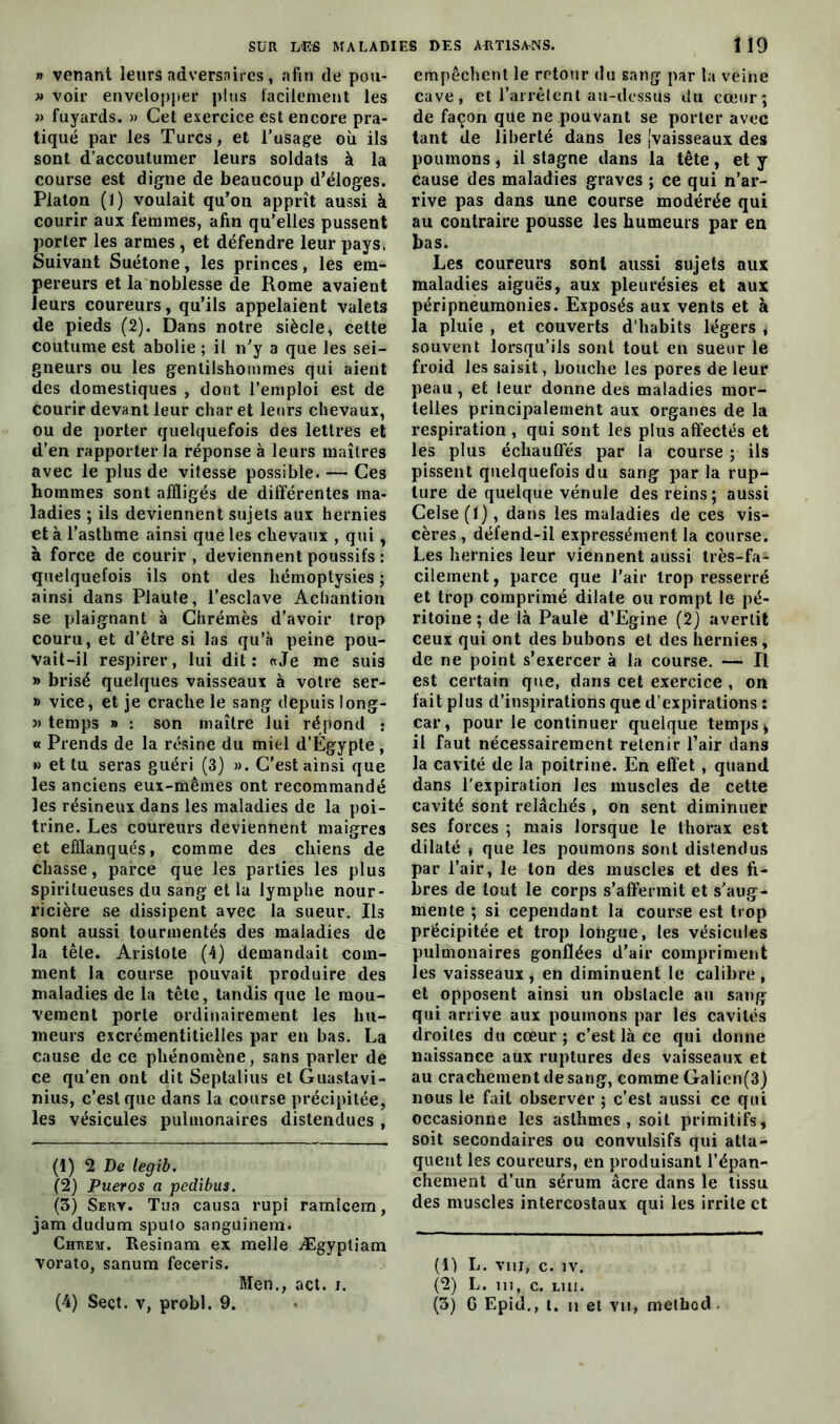 » venant leurs adversaires, afin de pou- » voir envelopper plus facilement les » fuyards. » Cet exercice est encore pra- tiqué par les Turcs, et l’usage où ils sont d’accoutumer leurs soldats à la course est digne de beaucoup d’éloges. Platon (1) voulait qu’on apprît aussi à courir aux femmes, afin qu’elles pussent porter les armes, et défendre leur pays. Suivant Suétone, les princes, les em- pereurs et la noblesse de Rome avaient leurs coureurs, qu’ils appelaient valets de pieds (2). Dans notre siècle, cette coutume est abolie ; il n’y a que les sei- gneurs ou les gentilshommes qui aient des domestiques , dont l’emploi est de Courir devant leur char et leurs chevaux, ou de porter quelquefois des lettres et d’en rapporter la réponse à leurs maîtres avec le plus de vitesse possible. — Ces hommes sont affligés de différentes ma- ladies ; ils deviennent sujets aux hernies et à l’asthme ainsi que les chevaux , qui, à force de courir, deviennent poussifs : quelquefois ils ont des hémoptysies ; ainsi dans Plaute, l’esclave Achantion se plaignant à Chrémès d’avoir trop couru, et d’être si las qu’à peine pou- vait-il respirer, lui dit: «Je me suis » brisé quelques vaisseaux à votre ser- » vice, et je crache le sang depuis long- » temps » : son maître lui répond j « Prends de la résine du miel d’Égypte , » et tu seras guéri (3) ». C’est ainsi que les anciens eux-mêmes ont recommandé les résineux dans les maladies de la poi- trine. Les coureurs deviennent maigres et efflanqués, comme des chiens de chasse, parce que les parties les plus spiritueuses du sang et la lymphe nour- ricière se dissipent avec la sueur. Ils sont aussi tourmentés des maladies de la tête. Aristote (4) demandait com- ment la course pouvait produire des maladies de la tête, tandis que le mou- vement porte ordinairement les hu- meurs excrémentitielles par en bas. La cause de ce phénomène, sans parler de ce qu’en ont dit Septalius et Guastavi- nius, c’est que dans la course précipitée, les vésicules pulmonaires distendues , (1) 2 De legib. (2) Pueros a pedibus. (3) Sert. Tua causa rupi ramîcem, jam dudum spufo sanguinem. Chrem. Resinam ex melle Ægypliam vorato, sanum feceris. Men.; act. i. (4) Seçt. v, probl. 9. empêchent le retour du sang par la veine cave, et l’arrêtent au-dessus du cœur; de façon que ne pouvant se porter avec tant de liberté dans les [vaisseaux des poumons, il stagne dans la tête, et y cause des maladies graves ; ce qui n’ar- rive pas dans une course modérée qui au contraire pousse les humeurs par en bas. Les coureurs sont aussi sujets aux maladies aiguës, aux pleurésies et aux péripneumonies. Exposés aux vents et à la pluie , et couverts d'habits légers j souvent lorsqu’ils sont tout en sueur le froid les saisit, bouche les pores de leur peau, et leur donne des maladies mor- telles principalement aux organes de la respiration , qui sont les plus affectés et les plus échauffés par la course ; ils pissent quelquefois du sang par la rup- ture de quelque vénule des reins; aussi Celse (1), dans les maladies de ces vis- cères , défend-il expressément la course. Les hernies leur viennent aussi très-fa- cilement , parce que l’air trop resserré et trop comprimé dilate ou rompt le pé- ritoine ; de là Paule d’Egine (2) avertit ceux qui ont des bubons et des hernies, de ne point s’exercer à la course. — Il est certain que, dans cet exercice , on fait plus d’inspirations que d’expirations : car, pour le continuer quelque temps > il faut nécessairement retenir l’air dans la cavité de la poitrine. En effet , quand dans l'expiration les muscles de cette cavité sont relâchés , on sent diminuer ses forces ; mais lorsque le thorax est dilaté i que les poumons sont distendus par l’air, le ton des muscles et des fi- bres de tout le corps s’affermit et s’aug- mente ; si cependant la course est trop précipitée et trop longue, les vésicules pulmonaires gonflées d’air compriment les vaisseaux, en diminuent le calibre, et opposent ainsi un obstacle au sang qui arrive aux poumons par les cavités droites du cœur ; c’est là ce qui donne naissance aux ruptures des vaisseaux et au crachement de sang, comme Galien(3) nous le fait observer ; c’est aussi ce qui occasionne les asthmes , soit primitifs, soit secondaires ou convulsifs qui atta- quent les coureurs, en produisant l’épan- chement d’un sérum âcre dans le tissu des muscles intercostaux qui les irrite et (1) L. vm, c. iv. (2) L. in, c. liii. (3) 6 Epie!., t. n et vu, method.