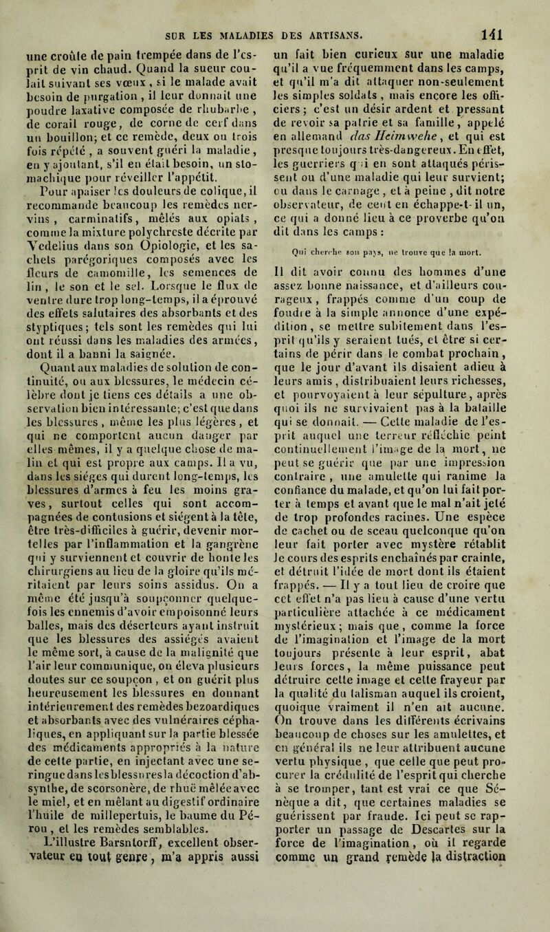 une croule de pain trempée dans de l’es- prit de vin chaud. Quand la sueur cou- lait suivant ses vœux , si le malade avait besoin de purgation , il leur donnait une poudre laxative composée de rhubarbe , de corail rouge, de corne de cerf dans un bouillon; et ce remède, deux ou trois fois répété , a souvent guéri la maladie, en y ajoutant, s’il en était besoin, un sto- machique pour réveiller l’appétit. Pour apaiser les douleurs de colique, il recommande beaucoup les remèdes ner- vins , carminatifs, mêlés aux opiats , comme la mixture polychreste décrite par Ycdelius dans son Opiologie, et les sa- chets parégoriques composés avec les fleurs de camomille, les semences de lin , le son et le sel. Lorsque le flux de ventre dure trop long-temps, il a éprouvé des effets salutaires des absorbants et des styptiques; tels sont les remèdes qui lui ont réussi dans les maladies des armées, dont il a banni la saignée. Quant aux maladies de solution de con- tinuité, ou aux blessures, le médecin cé- lèbre dont je tiens ces détails a une ob- servation bien intéressante; c’est que dans les blessures , même les plus légères , et qui ne comportent aucun danger par elles mêmes, il y a quelque chose de ma- lin et qui est propre aux camps. Il a vu, dans les sièges qui durent long-temps, les blessures d’armes à feu les moins gra- ves, surtout celles qui sont accom- pagnées de contusions et siègent à la tête, être très-difficiles à guérir, devenir mor- telles par l’inflammation et la gangrène qui y surviennent et couvrir de honte les chirurgiens au lieu de la gloire qu’ils mé- ritaient par leurs soins assidus. On a même été jusqu’à soupçonner quelque- fois les ennemis d’avoir empoisonné leurs balles, mais des déserteurs ayant instruit que les blessures des assiégés avaient le même sort, à cause de la malignité que l’air leur communique, on éleva plusieurs doutes sur ce soupçon , et on guérit plus heureusement les blessures en donnant intérieurement des remèdes bezoardiques et absorbants avec des vulnéraires cépha- liques, en appliquant sur la partie blessée des médicaments appropriés à la nature de cette partie, en injectant avec une se- ringue dans ltsblessnresla décoction d’ab- synthe, de scorsonère, de rhuë mêlée avec le miel, et en mêlant au digestif ordinaire l'huile de millepertuis, le baume du Pé- rou , et les remèdes semblables. L’illustre Barsntorff, excellent obser- vateur en tout genre, m’a appris aussi un fait bien curieux sur une maladie qu’il a vue fréquemment dans les camps, et qu’il m’a dit attaquer non-seulement les simples soldats , mais encore les offi- ciers ; c’est un désir ardent et pressant de revoir sa patrie et sa famille, appelé en allemand cl as Ilcimwehe, et qui est presque toujours très-dangereux. En effet, les guerriers q ;i en sont attaqués péris- sent ou d’une maladie qui leur survient; ou dans le carnage , et à peine , dit notre observateur, de cent en échappe-t-il un, ce qui a donné lieu à ce proverbe qu’on dit dans les camps : Qui cherche son pajs, ne trouve que !a mort. Il dit avoir connu des hommes d’une assez bonne naissance, et d’ailleurs cou- rageux , frappés comme d’un coup de foudre à la simple annonce d’une expé- dition, se mettre subitement dans l’es- prit qu’ils y seraient tués, et être si cer- tains de périr dans le combat prochain , que le jour d’avant ils disaient adieu à leurs amis , distribuaient leurs richesses, et pourvoyaient à leur sépulture, après quoi ils ne survivaient pas à la bataille qui se donnait. — Cette maladie de l’es- prit auquel une terreur réfléchie peint continuellement l’image de la mort, ne peut se guérir que par une impression contraire , une amulette qui ranime la confiance du malade, et qu’on lui fait por- ter à temps et avant que le mal n’ait jeté de trop profondes racines. Une espèce de cachet ou de sceau quelconque qu’on leur fait porter avec mystère rétablit le cours des esprits enchaînés par crainte, et détruit l’idée de mort dont ils étaient frappés. — U y a tout lieu de croire que cct effet n’a pas lieu à cause d’une vertu particulière attachée à ce médicament mystérieux; mais que, comme la force de l’imagination et l’image de la mort toujours présente à leur esprit, abat leurs forces, la même puissance peut détruire celle image et cette frayeur par la qualité du talisman auquel ils croient, quoique vraiment il n’en ait aucune. On trouve dans les différents écrivains beaucoup de choses sur les amulettes, et en général ils ne leur attribuent aucune vertu physique , que celle que peut pro- curer la crédulité de l’esprit qui cherche à se tromper, tant est vrai ce que Sé- nèque a dit, que certaines maladies se guérissent par fraude. Ici peut se rap- porter un passage de Descartes sur la force de l'imagination, où il regarde comme un grand yemède la distraction