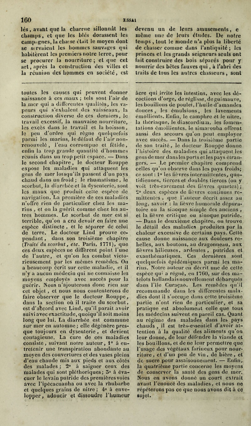 lés , avant que la charrue sillonnât les champs, et que les blés dorassent les campügnes, la chasse était le moyen dont se servaient les hommes sauvages qui habitèrent les premiers notre terre, pour se procurer la nourriture ; et que cet art, après la construction des villes et la réunion des hommes en société, est toutes les causes qui peuvent donner naissance à ces maux ; tels sont l’air de la mer qui a différentes qualités, les va- peurs qui s’exhalent des vaisseaux, la construction diverse de ces derniers, le travail excessif, la mauvaise nourriture, les excès dans le travail et la boisson, le peu d’ordre qui règne quelquefois parmi les marins, le défaut de l’air non- renouvelé , l’eau corrompue et fétide, enfin la trop grande quantité d’hommes réunis dans un trop petit espace. — Dans le second chapitre, le docteur Rouppe expose les maladies qui attaquent les gens de mer lorsqu’ils passent d’un pays chaud dans un froid ; le rhumatisme, le scorbut, la diarrhée et la dysenterie, sont les maux que produit cette espèce de navigation. La première de ces maladies n’offre rien de particulier chez les ma- rins , et on la guérit comme chez les au- tres hommes. Le scorbut de mer est si terrible, qu’on a cru devoir en faire une espèce distincte , et le séparer de celui de terre. Le docteur Lind prouve ce- pendant , dans son troisième chapitre {Traité du scorbut, etc. Paris, 1771), que ces deux espèces ne diffèrent point l’une de l’autre, et qu’on les combat victo- rieusement par les mêmes remèdes. On a beaucoup écrit sur celle maladie, et il n’y a aucun médecin qui ne connaisse les moyens employés avec succès pour la guérir. Nous n’ajouterons donc rien sur cet objet , et nous nous contenterons de faire observer que le docteur Rouppe, dans la section où il traite du scorbut, est d’afccord avec Lind, qu’il paraît avoir suiviavecexactitude, quoiqu’il soit moins long que lui. La diarrhée est commune sur mer en automne ; elle dégénère pres- que toujours en dysenterie , et devient contagieuse. La cure de ces maladies consiste, suivant notre auteur, 1° à en- tretenir une transpiration abondante au moyen des couvertures et des vases pleins d’eau chaude mis aux pieds et aux côtés des malades ; 2° à saigner ceux des malades qui sont pléthoriques; 3° à éva- cuer le levain putride des premières voies avec l’ipécacuanha ou avec la rhubarbe et quelques grains de nitre ; 4° à enve- lopper, adoucir et dissoudre l’humeur devenu un de leurs amusements, c même une de leurs éludes. De noire temps , tout le monde n’a plus la liberté de chasser comme dans l’antiquité ; les princes et les grands seigneurs seuls ont fait construire des bois séparés pour y nourrir des bêles fauves qui, à l’abri des traits de tous les autres chasseurs, sont âcre qui irrite les intestins, avec les dé- coctions d’orge, de réglisse, de guimauve, les bouillons de poulet, l’huile d’amandes douces, les émulsions, les lavements émollients. Enfin, le camphre et le nitre, la thériaque, le diascordium, les fomen- tations émollientes, le simarouba offrent aussi des secours cju’on peut employer avec succès. —Dans la troisième partie de son traité r le docteur Rouppe donne l’histoire des maladies qui attaquent les gens de mer dans les port s et les pays étran- gers. — Le premier chapitre comprend celles qu’on observe dans les pays froids; ce sont : i° les fièvres intermittentes, quo- tidiennes, tierces et doubles tierces (on y voit très-rarement des fièvres quartes); 2° deux espèces de fièvres continues ré- mittentes , que l’auteur décrit assez au long, savoir : la fièvre humorale dépura- toire ou la sinoque simple des anciens , et la lièvre critique ou sinoque putride. — Dans le deuxième chapitre, on trouve le détail des maladies produites par la chaleur excessive de certains pays. Cette cause donne naissance aux douleurs re- belles, aux boulons, au dragonneau, aux fièvres bilieuses, ardentes, putrides et exanthématiques. Ces dernières sont quelquefois épidémiques parmi les ma- rins. Notre auteur en décrit une de celte espèce qui a régné, en 17G0, sur des ma- telots hollandais nouvellement débarqués dans l’île Curaçao. Les remèdes qu’il recommande dans les différentes mala- dies dont il s’occupe dans cette troisième partie n’ont rien de particulier, et sa pratique est absolument celle que tous les médecins suivent en pareil cas. Quant au régime des malades dans les pays chauds , il est très-essentiel d’avoir at- tention à la qualité des aliments qu’on leur donne, de leur défendre la viande et les bouillons, et de ne leur permettre que l’usage des végétaux farineux pour nour- riture , et d’un peu de vin, de bière , et de sucre pour assaisonnement. — Enfin, la quatrième partie concerne les moyens de conserver la santé des gens de mer. Nous en avons donné un court extrait avant l’énoncé des maladies, et nous ne répéterons pas ce que nous avons dit à ce sujet.