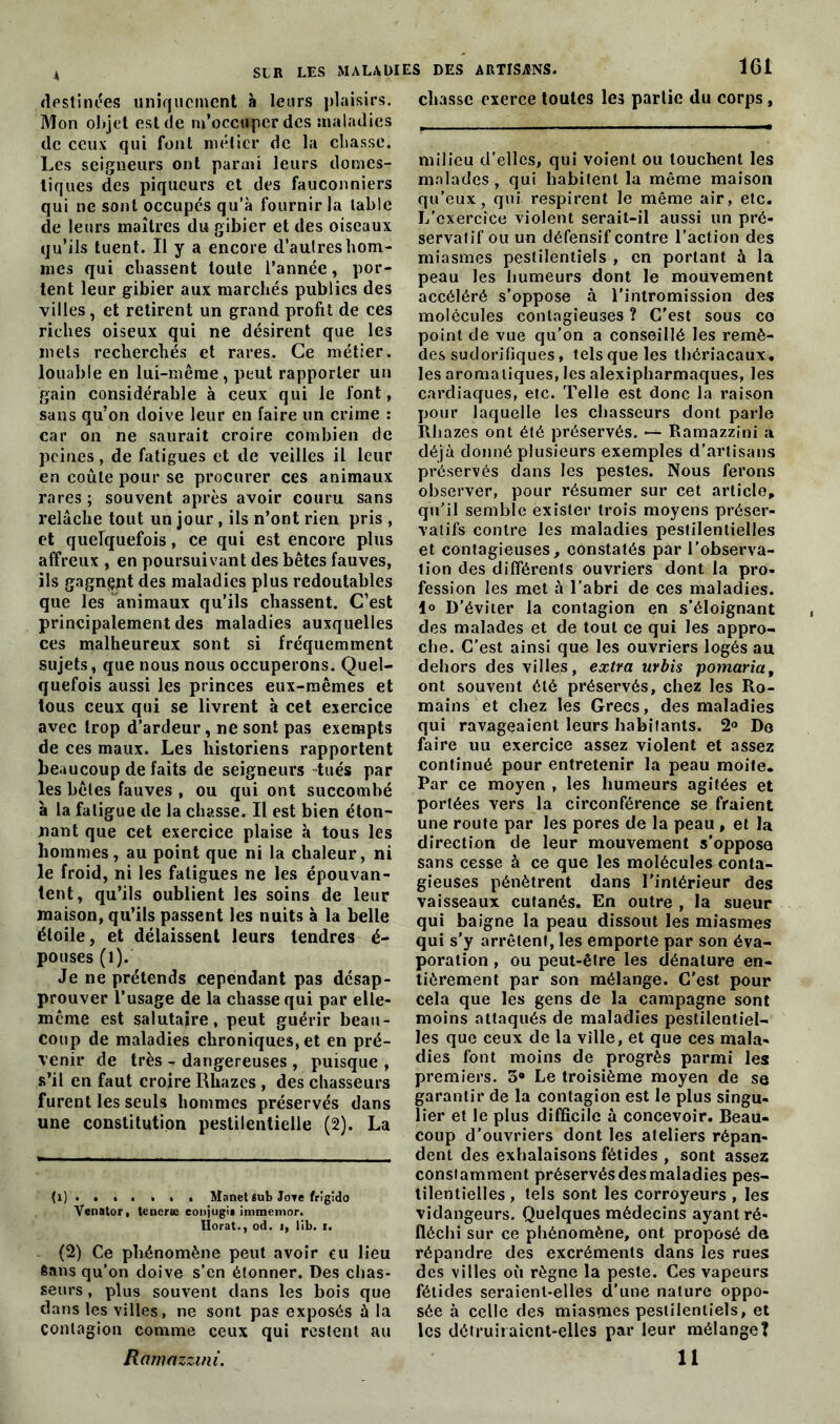 destinées uniquement à leurs plaisirs. Mon objet est de m’occuper des maladies de ceux qui font métier de la chasse. Les seigneurs ont parmi leurs domes- tiques des piqueurs et des fauconniers qui ne sont occupés qu’à fournir la table de leurs maîtres du gibier et des oiseaux qu’ils tuent. Il y a encore d’autres hom- mes qui chassent loule l’année, por- tent leur gibier aux marchés publics des villes, et retirent un grand profit de ces riches oiseux qui ne désirent que les mets recherchés et rares. Ce métier, louable en lui-même, peut rapporter un gain considérable à ceux qui le font, sans qu’on doive leur en faire un crime : car on ne saurait croire combien de peines, de fatigues et de veilles il leur en coûte pour se procurer ces animaux rares; souvent après avoir couru sans relâche tout un jour, ils n’ont rien pris , et quelquefois, ce qui est encore plus affreux , en poursuivant des bêtes fauves, ils gagnant des maladies plus redoutables que les animaux qu’ils chassent. C’est principalement des maladies auxquelles ces malheureux sont si fréquemment sujets, que nous nous occuperons. Quel- quefois aussi les princes eux-mêmes et tous ceux qui se livrent à cet exercice avec trop d’ardeur, ne sont pas exempts de ces maux. Les historiens rapportent beaucoup de faits de seigneurs tués par les bêles fauves , ou qui ont succombé à la faligue de la chasse. Il est bien éton- nant que cet exercice plaise à tous les hommes, au point que ni la chaleur, ni le froid, ni les fatigues ne les épouvan- tent, qu’ils oublient les soins de leur maison, qu’ils passent les nuits à la belle étoile, et délaissent leurs tendres é- pouses (l). Je ne prétends cependant pas désap- prouver l’usage de la chasse qui par elle- mcme est salutaire, peut guérir beau- coup de maladies chroniques, et en pré- venir de très - dangereuses , puisque , s’il en faut croire Rhazes , des chasseurs furent les seuls hommes préservés dans une constitution pestilentielle (2). La (1) Manet 6ub Jote frigido Venator, tencrce conjugi# immemor. Ilorat., od. i, lib. i. (2) Ce phénomène peut avoir eu lieu Sans qu’on doive s’en étonner. Des chas- seurs , plus souvent dans les bois que dans les villes, ne sont pas exposés à la contagion comme ceux qui restent au Ràmnzzmi. chasse exerce toutes les partie du corps, milieu d’elles, qui voient ou touchent les malades, qui habitent la même maison qu’eux, qui respirent le même air, etc. L’exercice violent serait-il aussi un pré- servatif ou un défensif contre l’action des miasmes pestilentiels , en portant à la peau les humeurs dont le mouvement accéléré s’oppose à l’intromission des molécules contagieuses ? C'est sous ce point de vue qu’on a conseillé les remè- des sudorifiques, tels que les thériacaux. les aromatiques, les alexipharmaques, les cardiaques, etc. Telle est donc la raison pour laquelle les chasseurs dont parle Rhazes ont été préservés. *— Ramazzini a déjà donné plusieurs exemples d’artisans préservés dans les pestes. Nous ferons observer, pour résumer sur cet article, qu’il semble exister trois moyens préser- vatifs contre les maladies pestilentielles et contagieuses, constatés par l’observa- tion des différents ouvriers dont la pro- fession les met à l’abri de ces maladies, lo D’éviter la contagion en s’éloignant des malades et de tout ce qui les appro- che. C'est ainsi que les ouvriers logés au dehors des villes, extra urbis pomaria, ont souvent été préservés, chez les Ro- mains et chez les Grecs, des maladies qui ravageaient leurs habitants. 2° De faire uu exercice assez violent et assez continué pour entretenir la peau moite. Par ce moyen , les humeurs agitées et portées vers la circonférence se fraient une route par les pores de la peau , et la direction de leur mouvement s’oppose sans cesse à ce que les molécules conta- gieuses pénètrent dans l’intérieur des vaisseaux cutanés. En outre , la sueur qui baigne la peau dissout les miasmes qui s'y arrêtent, les emporte par son éva- poration , ou peut-être les dénature en- tièrement par son mélange. C’est pour cela que les gens de la campagne sont moins attaqués de maladies pestilentiel- les que ceux de la ville, et que ces mala- dies font moins de progrès parmi les premiers. Le troisième moyen de sa garantir de la contagion est le plus singu- lier et le plus difficile à concevoir. Beau- coup d’ouvriers dont les ateliers répan- dent des exhalaisons fétides , sont assez constamment préservés des maladies pes- tilentielles , tels sont les corroyeurs , les vidangeurs. Quelques médecins ayant ré- fléchi sur ce phénomène, ont proposé da répandre des excréments dans les rues des villes où règne la peste. Ces vapeurs fétides seraient-elles d’une nature oppo- sée à celle des miasmes pestilentiels, et les détruiraient-elles par leur mélange? 11