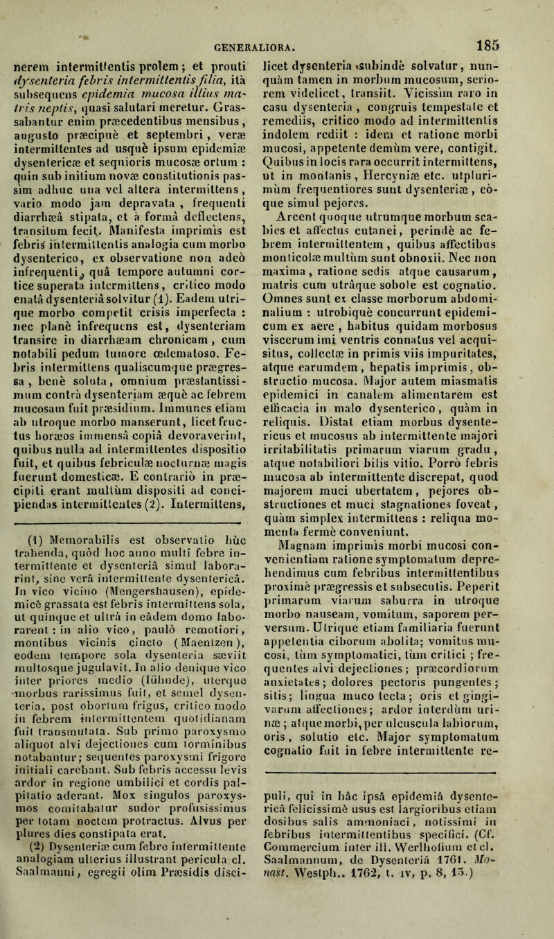 nerem intermittentis prolem ; et prouti dysenleria febris intermittentis fî/ia, ilà subsequens cpidemia rnucosa illius ma' tris neptis, quasi salutari meretur. Gras- sabantur enim præcedentibus mensibus, augusto præcipuè et septembri , veræ intermittentes ad usquè ipsum epidemiæ dysentericæ et sequioris mucosæ ortum : quin sub inilium novæ conslilutionis pas- sim adliuc una vel allcra intermiltens , vario modo jam depravata , frequenti diarrhæâ stipala, et à formâ deflectens, transilum fecit. Manifesta imprimis est febris intermittentis analogia cummorbo dysenterico, ex observatione non adeè infrequenli^ quâ tempore autumni cor- tice superata intermiltens, critico modo enatâ dysenleria solvitur (1). Eadem utri- que morbo competit crisis imperfecta : nec plané infrequens est, dysenteriam transire in diarrhæam chronicam , cum notabili pedum turnore œdematoso. Fe- bris inlermitlens qualiscumque prægres- sa , benè soluta, omnium præstantissi- miim contra dysentenam æquè ac febrem mucosam fuit præsidium. Immunes eliam ab ulroque morbo manserunt, licetfruc- tus horæos immensâ copia devoraverint, quibusnulla ad intermittentes dispositio fuit, et quibus febriculæ noclurnæ magis fuerunt domesticæ. E contrario in præ- cipiti erant mulliun dispositi ad conci- piendas intermittentes (2). Intermiltens, (1) Memorabilis est observatio hùc trahenda, quôd hoc anno multi febre in- termittente et dysenteriâ simul labora- rint, sine verâ intermittente dysentericâ. In vico vicino (Mengersliausen), epide- micô grassala est febris intermittens sola, ut quinquc et ultra in eâdem domo labo- rarent : in alio vico, paulô rcmotiori, montibus vicinis cincto (Maenlzen), eodem tempore sola dysenleria sæviit multosque jugulavit. In alio denique vico inter priores medio (lühnde), uterquo -morbus rarissimus fuit, et semel dysen- teria, post oborlum frigus, critico modo in febrem intermittentem quotidianam fuit transmutata. Sub primo paroxysmo aliquot alvi dejeclioncs cum torminibus notabantur; sequentes paroxysmi frigoro initiali carebant. Sub febris accessu levis ardor in regione umbilici et cordis pal- pitatio aderant. Mox singulos paroxys- mos comilabatur sudor profusissimus per totam noctcm prolraclus. Alvus per plures dies conslipata erat. (2) Dysenteriæ cum febre intermittente analogiam ulterius illustrant pericula cl. 185 licet dysenteriâ «subindè solvatur, nun- quîirn tamen in morbum mucosum, serio- rem videlicet, transiit. Yicissim raro in casu dysenleria , congruis tempeslalc et remediis, critico modo ad intermittentis indolem rcdiit : idem et ratione morbi mucosi, appetente demùm vere, contigit. Quibus in locis rara occurrit intermittens, ut in montanis, Hercyniæ etc. utpluri- mùm frequentiores suut dysenteriæ , eô- que simul pejores. Arcent quoque utrumque morbum sca- bies et aftcctus cutanei, perindè ac fe- brem intermittentem, quibus affeclibus monticolæ multùm sunt obnoxii. Nec non maxima , ratione sedis atque causarum, matris cum utrâque sobole est cognalio. Omnes sunt ex classe morborum abdomi- nalium : ulrobiquè concurrunt epidemi- cum ex aere , habitus quidam morbosus viscerum imi ventris connatus vel acqui- situs, collectæ in primis viis impuritates, atque earumdem, hepatis imprimis, ob- structio rnucosa. Major autem miasmalis epidemici in canalem alimentarem est elficacia in malo dysenterico, quàm in reliquis. Distat etiam morbus dysente- ricus et mucosus ab intermittente majori irritabilitatis primarum viarum gradu, atque notabiliori bilis vitio. Porro febris rnucosa ab intermittente discrepat, quod majorem muci ubertatem, pejores ob- structiones et muci stagnationes foveat, quàm simplex intermittens : reliqua mo- ment ferme conveniunt. Magnam imprimis morbi mucosi con- venientiam ratione symptomalum depre- hendimus cum febribus intermittentibus proximè prægressis et subsecutis. Peperit primarum viarum saburra in ulroque morbo nauseam, vomitum, saporem per- versum. Ulrique etiam familiaria fuerunt appeteutia ciborum abolita; vomitusmu- cosi, tùm symptomatici, lùm crilici ; fre- quentes alvi dejectiones; præcordiorum anxietates ; dolores pectoris pungenles ; sitis; lingua muco tecta; oris et gingi- varum atfecliones; ardor interdùm uri- næ ; atque morbi, per ulcuscula labiorum, oris, solutio etc. Major symptomalum cognatio fuit in febre intermittente re- puli, qui in bâc ipsà epidemiâ dysente- ricâ felicissimô usus est largioribus etiam dosibus salis ammoniaci, notissimi in febribus intermittentibus specifici. (Cf. Commercium inter ill. Werlholium etcl. Saalmannum, de Dysenteriâ 1761. Mo-