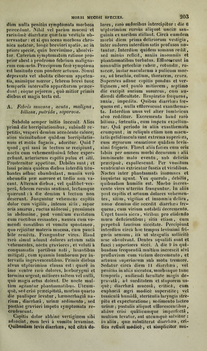 diim nulla penitùs symptomata morbosa præcedunt. Nihil vel parùm macosi et rarissimè diarrhææ qüædain vestigia ob- servantur : et si qua scena morbosa chro- nica notatur, longé breviori spatio, ac in priore specie, quin brevissimo , absolvi- tur. Cæterùm symptomatum ratione pro- prior abest à proclromo febrium maligna- rum consueto. Præcipuum ferè symptoma est lassitudo cum pondéré artuum. Simul depravata vel abolita ciborum appeten- tia, animique mœror , febrem brevi tune temporis intervallo apparituram præce- dunt ; eôque pejorem , quô mitior primis diebus et magis tecta est. A. Febris mucosa , acuta, maligna , biliosa, putrida , soporosa. Subdolo semper initio incessit. Aîios primâ die horripilationibus, subindè re- petitis, vesperi demùm accedente calore; alios vicissitudine quâdam horripilatio- num et æslûs fugacis, adoritur. Quid ? quod , qui sani in lectum se recipiunt, noctu cum vehementissimâ febre exper- gefiunt, arteriarum capitis pulsu et siti. Prosternitur appetitus. Débites sunt ; et lassi primis quidem diebus interdiii titu- bantes adhuc obambulant, muniis vero obeundis præ mœrore et tædio non va- cant. Alternis diebus, vel quâlibet ves- perâ, febrem rursiis senliunt, lectumque quærunt : à die demùm 4 lectum non deserunt. Junguntur vehemens capitis dolor cum vigiliis, intensa siiis , sapor oris amarus , ructus nidorosi, pressiones in abdomine, post vomilum excitatum cum ructibus cessantes , nausea cum vo- mendi conatibus et vomitu spontaneo, quorejicilur materia mucosa, cum paucû bile remixta. Franguntur vires. Haud raro simul adsunt dolores artuum satis vehementes, noctu graviores, et veluti à conquassatis partibus nati , laxantibus mitigati, cum spasmis lumborum per in- tervatla irigravescentibus. Primis diebus alvus utplurimùm clausa est : quarè in imo ventre raro dolores, borborygmi et tormina urgent; mitiores saltem vel nulli, quo magis artus dolent. De nocte mul- tùm agitantur phantasmatibus. Ulcum- què, sed crisi præcipitatâ, morbus quarto die paulisper levatur , bæmorrhagiâ na- rium, diarrhæâ , urinæ sedimento , sed posthàc graviori impetu symptomata re- crudescunt. Capitis dolor abhinc vertiginem sibi adsociat, cum levi à vomitu levamine. Quibnsdam levis diarrliæa, sed citrà do- 203 lores , raro sudoribus intercipitar : die 6 uîplurimùm rursùs aliquot unciæ san- guinis ex naribus stillant. Circà eumdem morbi diem prima deliriorum vestigia, inter sudores interdùm satis profusos no- tantur. Interdùm quidem somnus redit, sed minùs reficit, anxiis insomniis et phantasmatibus turbatus. Efflore«cunt in nonnullis petechiæ rubræ, rotundæ, ro- saceæ, instar macularum à pulicum mor- su, ad brachia, colium, thoracem, crura. Superstes adhuc capitis pondus et ver- tiginem , sed paulô mitiorem , septimo die excipit aurium susurrus, cum au- diendi difficultate. Respiratio frequens, anxia, impedita. Quibus diarrliæa fre- quens est, nulla efïlorescunt exanthema- ta. Interdùm unus vel aller lumbricus alvo redditur. Excrementa baud raro biliosa, l'œtentia , cum impetu expeilun- tur. Quâ periodo iri aliis exantiiemata erumpunt, in reliquis etiam non macu- la lis gelidiuscula sunt extrema superiora, cum ægrorum sensatione quâdam levis- simi frigoris. Floret aliis faciès cum oris labiis per omnem morbi decursum : alii imminente malo eventu, sub deliriis præcipuè, expallescunt. Per vomituni ventriculus extricatur fuscis et viridibus. Noctes inter phantasmata insomnes et inquiétas agunt. Yox querula , debilis, quibusdam humilis est. Morbo incres- cente vires ulteriùs franguntur. In aliis post capitis et artuum dolores vehemen- tes , siti in , vigi lias et insomnia délira , nono demùm die accedit diarrliæa fre- quens , cum virium notabili decremento. Urget tussis sicca, viribus pro elidendo muco deficientibus ; sitis etiam, cum perpetuâ faucium siccitate. Percipîunt interdùm circà lioc tempos levissimi fri- goris sensum, ità ut stragulis sollicité sese obvolvant. Dentes squalidi sunt et fusci : superiores sicci. A die 9 in qui- busdam trequentiâ multùm increscit alvi proüuvium cum virium decremento, et artuum superiorum sub motu treniore. Sedatur circà diem 11 diarrhæa, vel penilùs in aliis siccatu», morbusque tune temporis , audiendi facultate magis dé- prava tâ , ad surditatem et stuporem us- què; diarrhæâ mucosâ, ciiticà, cum euphoriâ ægri modicè superstite; vel tussiculâ humidâ, stertentis laryngis stre- pitu et expectoratione ; sedimento lacteo urinæ; pustulis aliquot efllorescenlibus , aliâve crisi quâlicumque imperfeclâ , multùm levatur, aut utcumquè solvitur : in aliis , quæ substiterat diarrhæa , cri- tica retluit modicè, et simpliciter mu-