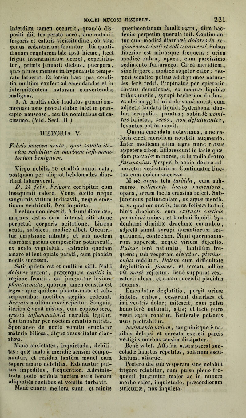 inferdîim tamen occuïrit, quando dis- posili diù temperato aere , sine notabili f’rigoris et caloris vicissitudine , ob vilæ genus sedentarium fruuntur. Ità quoti- dianam regularem liâc ipsà liieme , licèt frigus intensissimum ureret, experieba- tur, primis januarii diebus , puerpera , quæ plures menses in hypocausto tempe- rato Jatuerat. Et forsàn bæc ipsa condi- tio multùin confert ad emendandas et in intermittentem naturam convertendas malignas. 9. A multis adeo laudatus gummiam- moniaci usus procul dubio latet in prin- cipio nauseoso , multis nominibus eiïica- cissimo. (Yid. Secl. II.) HI5TORIA Y. Febris mucosa acuta, quæ sanala ite- riun relabitur in morbum inflamma- torium benignum. Virgo nobilis 20 et ultra annos nata , postquàm per aliquot bebdomades diar- rhæâ laboraverat. D. 24 febr. Frigore corripitur cum insequenti calore. Yenæ sectio neque sanguinis vitium indicavit, neque eme- ticum ventriculi. INox inquiéta. Lectumnon deserit. A dsunt diarrbæa, magnus æstus cum intensâ siti atque perpétua corporis agitatione. Lingua acuta, subsicca, modicè albet. Occurri- tur emulsjone nitratâ, et sub noctem diarrbæa parùm compescitur potiunculâ, ex acido vegetabili , extracto quodam amaro et leni opiato paratà, cum placidæ noctis successu. Satis quieta est et multiim sitit. Nulli dolores urgent, præterquàm capitis in regione frontis, cui junguntur leviora phantasmata , quorum tamen conscia est ægra : quæ quidem pbantasmata et sub- sequentibus noclibus sæpiùs redeunt. Screatu multùm muci rejicitur. Sanguis, ileriim è venâ missus, cum copioso sero, cruslâ inflammatoriâ cœruleâ tegitur. Continuatur per noctem emulsio nitrata. Spontaneo de nocte vomitu eructaiur materia biliosa , atque resuscitatur diar- rbæa. Manè anxietates, inquietudo, débili- tas : quæ mata à meridie sensim compo- nuntur, et residua tantum manet cum sapore amaro débilitas. Extenuatur pul- sus impeditus, frequentior. Adminis- tra potio acidula noctem salis bonam aliquotiès ruclibus et vomitu turbavit. Manè cuncta meliora sunt, et minus querimoniarum fundit ægra , diim bac- tenùs perpetim querula fuit. Continuant tur cum modicâ diarrbæa dolores in re- gione ventriculi et coli transver si. Pulsus liberior est minùsque frequens ; urina modicè rubra, opaca, cum parcissimo sedimento furfuraceo. Circà meridiem , sine frigore, modicè augetur calor : ves- peri sedatior pulsus ad rhytbmos natura- les ferè redit. Propinatus per epicrasin linclus demulcens, ex mannæ liquidæ tribus unciis , syrupi berberum duabus, et olei amygdalini dulcis unâ unciâ, cum adjectis laudani liquidi Sydenbami duo- bus scrupulis , paratus ; subindè vomi- tus biliosos , seros, non defatigantes , levantes potiùs movit. Omnia emendata notavimus, sine ca- loris circà meridiem notabili augmento. Inter modicam sitim ægra nunc rursùs appetere cibos. Efflorescunt in facie quæ- dam pustulœ minores, et in radio dexlro J'uruncufus.yesperi brachio dexlro ad- movetur vesicatorium. Continuatur linc- tus cum eodem successu. Manè urina tota turbida, cum sub- merso sedimento lacleo ramentoso , opaca, sérum lactis crassius refert. Sub- junximus potiunculam, ex aquæ mentb. s, v. quatuor unciis, terræ foliatæ tartari binis dracbmis, cum extracti corlicis peruviani unius, et laudani liquidi Sy- denbami dimidiæ dracbmæ connubio , adjectâ simul syrupi auranliorum ses- quiunciâ, confeclam. Nibil querimonia- rum superest, neque virium dejectio. Pulsus ferè naturalis , tantillùm fre- quens; sub vesperam elevaius, plenius- culus redditur. Dolent cum dilbcultate deglutitionis fauces, et screatu adliiic vis muci rejicitur. Benè suppurât vesi- catorii ulcus, et noclu succedit placidus somnus. Emendalur deglutilio, pergit urinæ indoles critica, cessarunt diarrbæa et imi ventris dolor; mitescit, cum pulsu bono ferè naturali, silis; et lacté puro vesci ægra conalur. Reiteratæ potionis usus protrabilur. Sedimento urinæ, sanguinisque è na- ribus delà psi et screatu excreti parcis vestigiis morbus sensim dissipatur. Benè valet. AÉfatim assumpserat suc- coladæ haustus repelitos, solanum escu- lentum, aliaquc. Postero die sub vesperam sine notabili frigore relabitur, cum pulsu pleno fre- quenti junguntur major ac in nupero morbo calor, inquietudo, præcordiorum slricturæ, nox inquiéta.