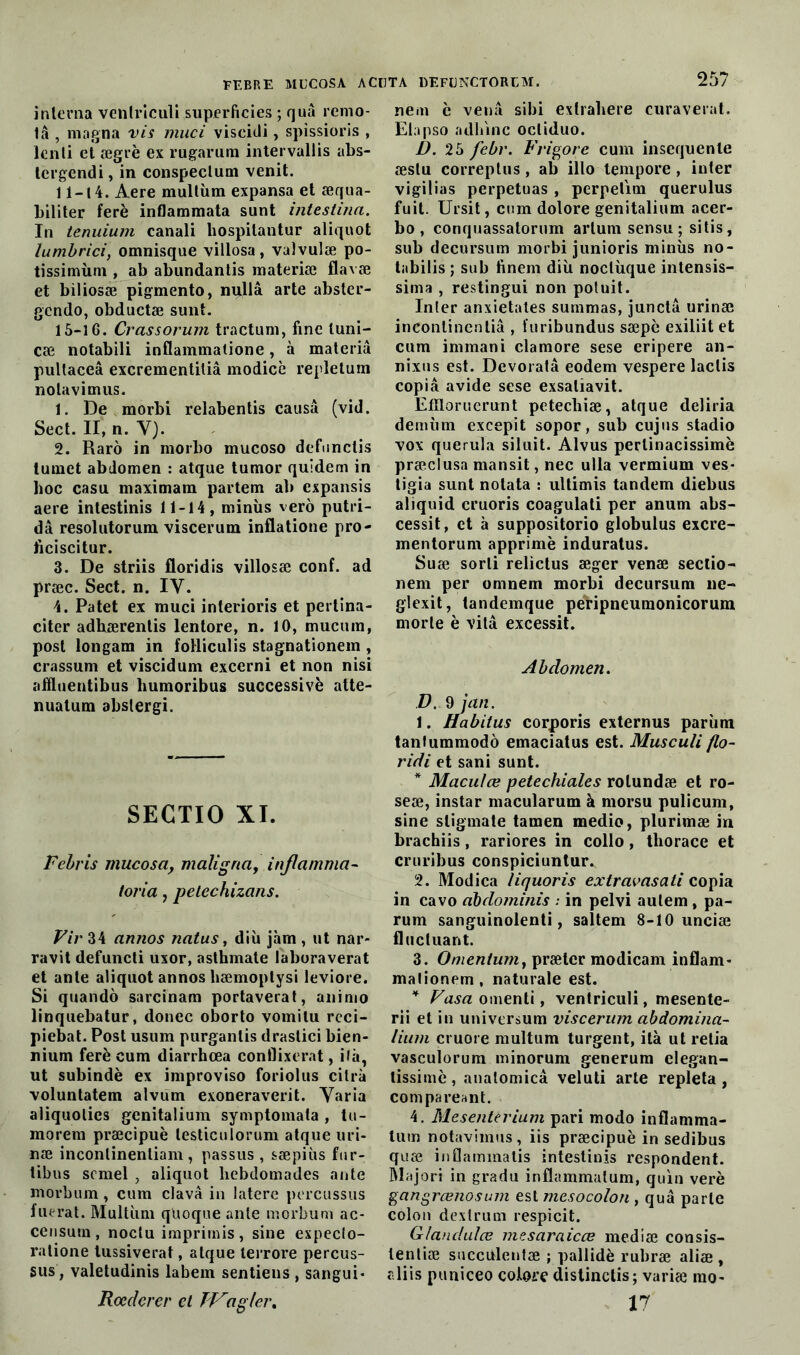 interna ventriculi superficies ; quâ remo- 1â , magna vis muci viseidi, spissioris , lcnti et ægrè ex rugarum intervallis abs- lergendi, in conspeclum venit. 11-14. Aere multùm expansa et æqua- biliter ferè inflammata sunt intestina. In tenuium canali hospitantur aliquot lumbrici, omnisque villosa, valvulæ po- tissimùni, ab abundantis materiæ flavæ et biliosæ pigmento, nullâ arte absler- gcndo, obductæ sunt. 15-1 G. Crassorum tractum, fine luni- cæ notabili inflammatione, à materiâ pultaceâ excrementitiâ modicè repletum notavimus. 1. De rnorbi relabentis causa (vid. Sect. II, n. Y). 2. Raro in morbo mucoso defunctis tumet abdomen : atque tumor quidem in hoc casu maximam partem ab expansis aere intestinis 11-14, minus vero putri- dâ resolutorum viscerum inflatione pro- ficiscitur. 3. De striis floridis villosæ conf. ad præc. Sect. n. IV. 4. Patet ex muci interioris et pertina- citer adhærentis lentore, n. 10, mucum, post longam in foHiculis stagnationem , crassum et viscidum excerni et non nisi afiluentibus liumoribus successivè atte- nuatum abslergi. SECTIO XI. Febris mucosa, maligna, inflamma- toria, petechizans. Vir 34 annos natus, diù jàm , ut nar- ravit defuncti uxor, asthmate laboraverat et ante aliquot annos hæmoplysi leviore. Si quando sarcinam portaverat, animo linquebatur, donec oborto vomitu rcci- piebat. Post usum purgantis drastici bien- nium ferè cum diarrhœa conflixerat, ilà, ut subindè ex improviso foriolus citrà voluntatem alvum exoneraverit. Varia aliquolics genitalium symptomata , tu- morem præcipuè lesticulorum atque uri- næ inconlinentiam , passus , sæpiùs fur- tibus scmel , aliquot liebdomades ante morbum, cum clavâ in latere percussus fuerat. Multiun quoque ante morbum ac- censutn, noctu imprimis, sine expeclo- ratione tussiverat, atque terrore percus- sus , valetudinis labem sentiens , sangui- Rœderer et TV a g 1er % nem è venâ sibi extrabere curaverat. Elapso adhinc ocli<Iuo. D. 25 febr. Frigore cum insequenle æstu correptus, ab illo tempore, inter vigilias perpétuas , perpelmi querulus fuit. Ursit, cum dolore genitalium acer- bo , conquassatorum arlum sensu; sitis, sub decursum morbi junioris minus no- tabilis ; sub finem diù noclùque intensis- sima , restingui non potnit. Inter anxietates summas, junctâ urinæ incontincnliâ , furibundus sæpè exiliit et cum immani clamore sese eripere an- nixus est. Devoratâ eodem vespere laclis copia avide sese exsaliavit. Eflloruerunt peteebiæ, atque deliria dernùm excepit sopor, sub cujus stadio vox querula siluit. Alvus perlinacissimè præclusa mansit, nec ulla vermium ves- tigia sunt notata : ultimis tandem diebus aliquid cruoris coagulati per anum abs- cessit, et à suppositorio globulus excre- mentorum apprimè induratus. Suæ sorti relictus æger venæ sectio- nem per omnem morbi decursum ne- glexit, tandemque peripneumonicorum morte è vilâ excessif. Abdomen. D. 9 jan. 1. Habitus corporis externus parùm tanlummodô emaciatus est. Musculi flo- ridi et sani sunt. * Maculœ petechiales rolundæ et ro- seæ, instar macularum à morsu pulicum, sine stigmate tamen medio, plurimæ in brachiis, rariores in collo, thorace et cruribus conspiciuntur. 2. Modica liquoris extravasati copia in cavo dbdominis : in pelvi autem , pa- rum sanguinolenti, saltem 8-10 unciæ fluctuant. 3. Omenium, prætcr modicam inflam* malionem, naturale est. * ^«^«oinenti, ventriculi, mesente- rii et in universum viscerum abdomina- lium cruore multum turgent, ità ut retia vasculorum minorum generum elegan- tissimè, analomicâ veluti arte repleta , compareant. 4. Mesenterium pari modo inflamma- tum notavimus, iis præcipuè in sedibus quæ inflammatis intestinis respondent. Rlajori in gradu inflammatum, quin verè gangrœnosum est mesocolon , quâ parle colon dextrum respicit. Glandulœ mesaraicœ mediæ consis- tentiæ succulenlæ ; pallidè rubræ aliæ , aliis puniceo colore distinctis; variæ rao- 17