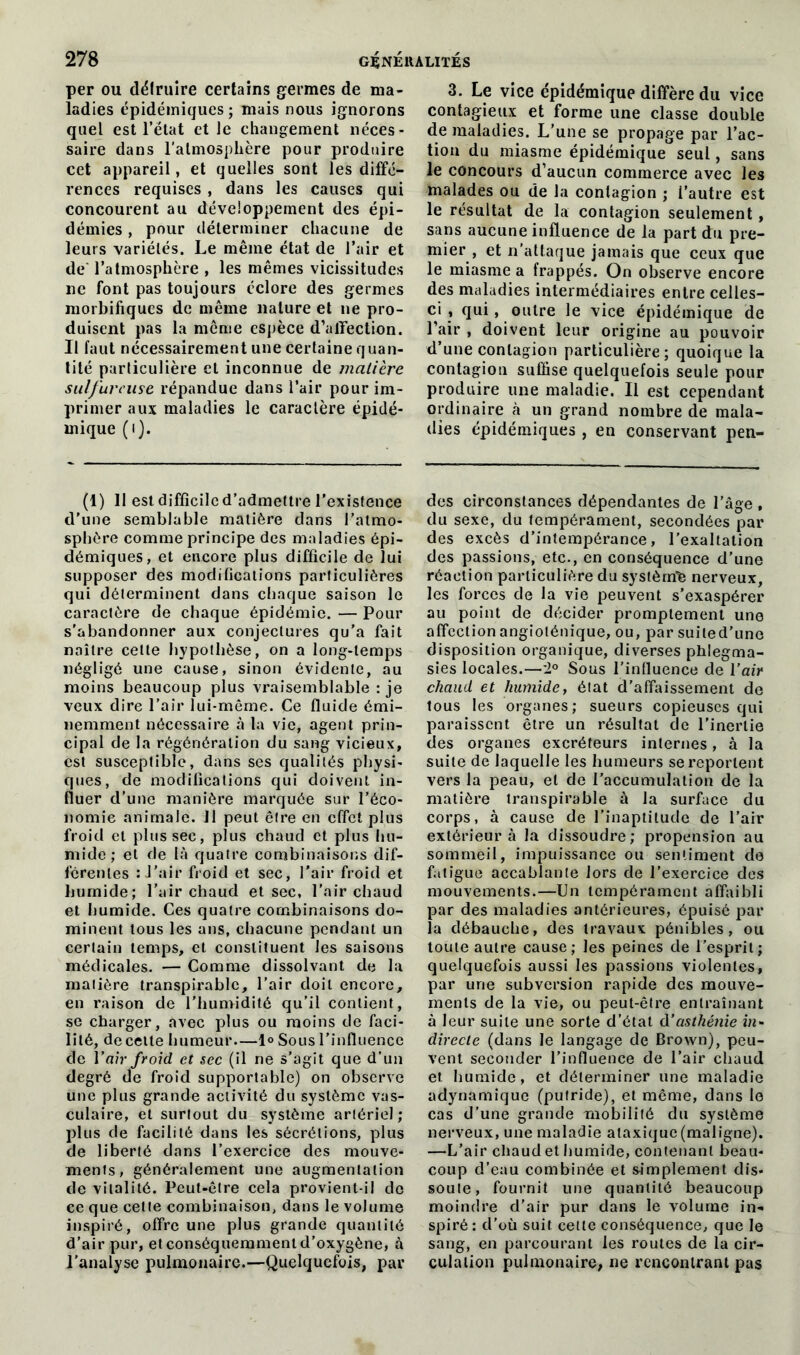 per ou délrttire certains germes de ma- ladies épidémiques; mais nous ignorons quel est l’état et le changement néces- saire dans l'atmosphère pour produire cet appareil, et quelles sont les diffé- rences requises , dans les causes qui concourent au développement des épi- démies , pour déterminer chacune de leurs variétés. Le même état de l’air et de l’atmosphère , les mêmes vicissitudes ne font pas toujours éclore des germes morbifiques de même nature et 11e pro- duisent pas la même espèce d’affection. Il faut nécessairement une certaine quan- tité particulière et inconnue de matière sulfureuse répandue dans l’air pour im- primer aux maladies le caractère épidé- mique (1). (1) II est difficile d’admettre l’existence d’une semblable matière dans l’atmo- sphère comme principe des maladies épi- démiques, et encore plus difficile de lui supposer des modifications particulières qui déterminent dans chaque saison le caractère de chaque épidémie. — Pour s'abandonner aux conjectures qu'a fait naître celte hypothèse, on a long-temps négligé une cause, sinon évidente, au moins beaucoup plus vraisemblable : je veux dire l’air lui-même. Ce fluide émi- nemment nécessaire à la vie, agent prin- cipal de la régénération du sang vicieux, est susceptible, dans ses qualités physi- ques, de modifications qui doivent in- fluer d’une manière marquée sur l’éco- nomie animale. JI peut être en effet plus froid et plus sec, plus chaud et plus hu- mide; et de là quatre combinaisons dif- férentes : J’air froid et sec, l’air froid et humide; l’air chaud et sec, l’air chaud et humide. Ces quatre combinaisons do- minent tous les ans, chacune pendant un certain temps, et constituent Jes saisons médicales. — Comme dissolvant de la matière transpirablc, l’air doit encore, en raison de l'humidité qu’il contient, se charger, avec plus ou moins de faci- lité, de celte humeur—1° Sous l’influence de Van froid et sec (il ne s’agit que d’un degré de froid supportable) on observe une plus grande activité du système vas- culaire, et surtout du système artériel; plus de facilité dans les sécrétions, plus de liberté dans l’exercice des mouve- ments, généralement une augmentation de vitalité. Peut-être cela provient-il de ce que cette combinaison, dans le volume inspiré, offre une plus grande quantité d’air pur, et conséquemment d’oxygène, à l’analyse pulmonaire.—Quelquefois, par 3. Le vice épidémique diffère du vice contagieux et forme une classe double de maladies. L’une se propage par l’ac- tion du miasme épidémique seul, sans le concours d’aucun commerce avec les malades ou de la contagion ; l’autre est le résultat de la contagion seulement, sans aucune influence de la part du pre- mier , et n’attaque jamais que ceux que le miasme a frappés. On observe encore des maladies intermédiaires entre celles- ci , qui, outre le vice épidémique de l’air , doivent leur origine au pouvoir d’une contagion particulière; quoique la contagion suffise quelquefois seule pour produire une maladie. Il est cependant ordinaire à un grand nombre de mala- dies épidémiques , en conservant pen- des circonstances dépendantes de l’âge , du sexe, du tempérament, secondées par des excès d’intempérance, l’exaltation des passions, etc., en conséquence d’une réaction particulière du systèirife nerveux, les forces de la vie peuvent s’exaspérer au point de décider promptement une affection angioténique, ou, par suited’une disposition organique, diverses phlegma- sies locales.—2° Sous l’influence de l’air chaud et humide, état d’affaissement de tous les organes; sueurs copieuses qui paraissent être un résultat de l'inertie des organes excréteurs internes, à la suite de laquelle les humeurs se reportent vers la peau, et de l’accumulation de la matière transpirable à la surface du corps, à cause de l’inaptitude de l’air extérieur à la dissoudre; propension au sommeil, impuissance ou sentiment de fatigue accablante lors de l’exercice des mouvements.—Un tempérament affaibli par des maladies antérieures, épuisé par la débauche, des travaux pénibles, ou toute autre cause; Jes peines de l’esprit; quelquefois aussi les passions violentes, par une subversion rapide des mouve- ments de la vie, ou peut-être entraînant à leur suite une sorte d’état à’asthénie in- directe (dans le langage de Brown), peu- vent seconder l’influence de l’air chaud et humide, et déterminer une maladie adynamique (putride), et même, dans le cas d’une grande mobilité du système nerveux, une maladie ataxique (maligne). —L’air chaud et humide, contenant beau- coup d’eau combinée et simplement dis- soute, fournit une quantité beaucoup moindre d’air pur dans le volume in- spiré : d’où suit celle conséquence, que le sang, en parcourant les routes de la cir- culation pulmonaire, ne rencontrant pas