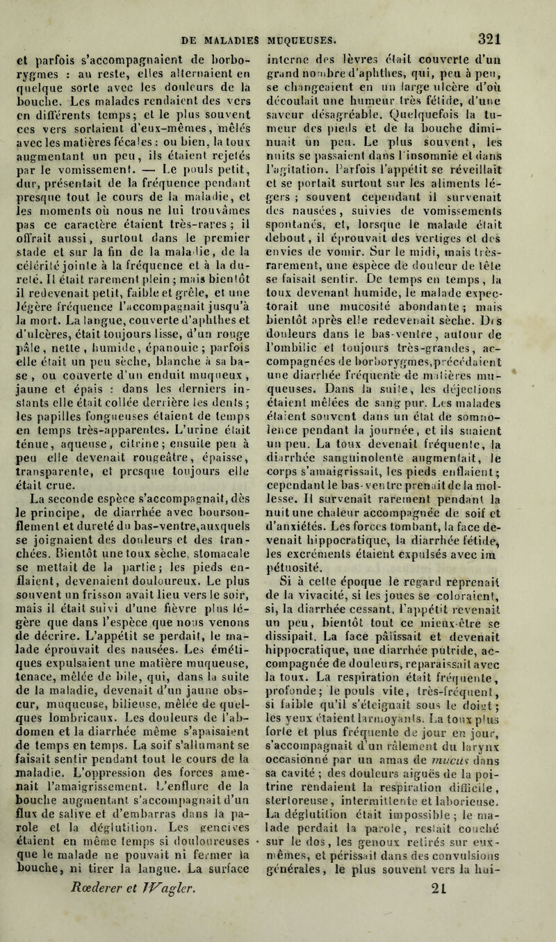 et parfois s’accompagnaient de borbo- rygmes : au reste, elles alternaient en quelque sorte avec les douleurs de la bouche. Les malades rendaient des vers en différents temps; et le plus souvent ces vers sortaient d’eux-mêmes, mêlés avec les matières fécales : ou bien, la toux augmentant un peu, ils étaient rejetés par le vomissement. — Le pouls petit, dur, présentait de la fréquence pendant presque tout le cours de la maladie, et les moments où nous ne lui trouvâmes pas ce caractère étaient très-rares; il offrait aussi, surtout clans le premier stade et sur la fin de la maladie, de la célérité jointe à la fréquence et à la du- reté. Il était rarement plein ; mais bientôt il redevenait petit, faible et grêle, et une légère fréquence l’accompagnait jusqu’à la mort. La langue, couverte d’aphlhes et d’ulcères, était toujours lisse, d’un rouge pâle , nette , humide, épanouie ; parfois elle était un peu sèche, blanche à sa ba- se , ou couverte d’un enduit muqueux , jaune et épais : dans les derniers in- stants elle était collée derrière les dents ; les papilles fongueuses étaient de temps en temps très-apparentes. L’urine était ténue, aqueuse, citrine; ensuite peu à peu elle devenait rougeâtre, épaisse, transparente, et presque toujours elle était crue. La seconde espèce s’accompagnait, dès le principe, de diarrhée avec boursou- flement et dureté du bas-ventre,auxquels se joignaient des douleurs et des tran- chées. Bientôt une toux sèche, stomacale se mettait de la partie ; les pieds en- flaient, devenaient douloureux. Le plus souvent un frisson avait lieu vers le soir, mais il était suivi d’une fièvre plus lé- gère que dans l’espèce que nous venons de décrire. L’appétit se perdait, le ma- lade éprouvait des nausées. Les éméti- ques expulsaient une matière muqueuse, tenace, mêlée de bile, qui, dans la suite de la maladie, devenait d’un jaune obs^ cur, muqueuse, bilieuse, mêlée de quel- ques lombricaux. Les douleurs de l’ab- domen et la diarrhée même s’apaisaient de temps en temps. La soif s’allumant se faisait sentir pendant tout le cours de la maladie. L’oppression des forces ame- nait l’amaigrissement. L’enflure de la bouche augmentant s’accompagnait d’un flux de salive et d’embarras dans la pa- role et la déglutition. Les gencives étaient en même temps si douloureuses que le malade ne pouvait ni fermer la bouche, ni tirer la langue. La surface Rœderer et Jf^aglcr. interne des lèvres était couverte d’un grand nombre d’aphthes, qui, peu à peu, se changeaient en un large ulcère d’où découlait une humeur très fétide, d'une saveur désagréable. Quelquefois la tu- meur des pieds et de la bouche dimi- nuait un peu. Le plus souvent, les nuits se passaient dans l'insomnie et dans l’agitation. Parfois l’appétit se réveillait et se portait surtout sur les aliments lé- gers ; souvent cependant il survenait des nausées, suivies de vomissements spontanés, et, lorsque le malade était debout, il éprouvait des vertiges et des envies de vomir. Sur le midi, mais très- rarement, une espèce de douleur de tête se faisait sentir. De temps en temps, la toux devenant humide, le malade expec- torait une mucosité abondante; mais bientôt après elle redevenait sèche. D<s douleurs dans le bas-ventre, autour de l’ombilic et toujours très-grandes, ac- compagnées de borborygme?,précédaient une diarrhée fréquente de matières mu- queuses. Dans la suile, les déjections étaient mêlées de sang pur. Les malades étaient souvent dans un état de somno- lence pendant la journée, et iis suaient un peu. La toux devenait fréquente, la diarrhée sanguinolente augmentait, le corps s’amaigrissait, les pieds enflaient; cependant le bas- ventre prenait de la mol- lesse. Il survenait rarement pendant la nuit une chaleur accompagnée de soif et d’anxiétés. Les forces tombant, la face de- venait hippocratique, la diarrhée fétide, les excréments étaient expulsés avec irn pétuosité. Si à celte époque le regard reprenait de la vivacité, si les joues se coloraient, si, la diarrhée cessant, l’appétit revenait un peu, bientôt tout ce mieux-être se dissipait. La face pâlissait et devenait hippocratique, une diarrhée putride, ac- compagnée de douleurs, reparaissait avec la toux. La respiration était fréquente, profonde ; le pouls vite, très-fréquent, si faible qu’il s’éteignait sous le doigt; les yeux étaient larmoyants. Latouxpîus forte et plus fréquente de jour en jour, s’accompagnait d’un râlement du larynx occasionné par un amas de mucus dans sa cavité ; des douleurs aiguës de la poi- trine rendaient la respiration difficile, slertoreuse, intermittente et laborieuse, La déglutition était impossible; le ma- lade perdait la parole, restait couché sur le dos, les genoux retirés sur eux- mêmes, et périssait dans des convulsions générales, le plus souvent vers la hui- 21