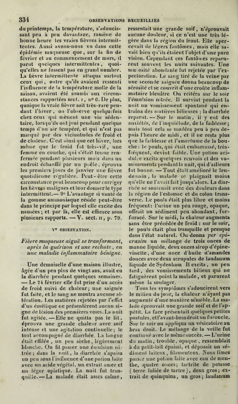 du printemps, la température, s’adoucis- sant peu à peu davantage, ramène de bonne heure les vraies fièvres intermit- tentes. Aussi avons-nous vu dans cette épidémie muqueuse que, sur la fin de février et au commencement de mars, il parut quelques intermittentes, quoi- qu’elles ne fussent pas en grand nombre. La fièvre intermittente atlaqua surtout ceux qui, outre qu’ils avaient ressenti l’influence de !a température molle de la saison, avaient été soumis aux circon- stances rapportées sect. i, n° 6. De plus, quoique la vraie fièvre soit très-rare pen- dant l’hiver , on l’observe quelquefois chez ceux qui mènent une vie séden- taire, lorsqu’ils ont joui pendant quelque temps d’un air tempéré, et qui n’est pas marqué par des vicissitudes de froid et de chaleur. C’est ainsi que cet hiver, iors même que le lroid fut très-vif, une femme en couche, qui s’était tenue ren- fermée pendant plusieurs mois dans un endroit échauffé par un poêle, éprouva les premiers jours de janvier une fièvre quotidienne régulière. Peut-êlre cette circonstance peut beaucoup pour corriger lesfiôvçgs malignes et leur donner le type intermittent.— 9° L’avantage si vanté de la gomme ammoniaque réside peut-êlre dans le principe par lequel elle excite des nausées ; et par là, elle est efficace sous plusieurs rapports. —Y. sect. ii, p. 79. Ve OBSERVATION. Fièvre muqueuse aiguë se tranformant, après la guérison et une rechute , en une maladie injlammatoire bénigne. Une demoiselle d’une maison illustre, âgée d’un peu plus de vingt ans, avait eu la diarrhée pendant quelques semaines. — Le 24 février elle fut prise d’un accès de froid suivi de chaleur; une saignée fut faite, et le sang ne montra aucune al- tération. Les matières rejetées par l’effet d’un émétique ne présentèrent aucun si- gne de lésion des premières voies. La nuit fut agitée.—Elle ne quitta pas le lit, éprouva une grande chaleur avec soif intense et une agitation continuelle; le tout accompagné de diarrhée. La langue était effilée , un peu sèche, légèrement blanche. On fit passer une émulsion ni- trée ; dans la nuit, la diarrhée s’apaisa un peu sous l’influence d’une potion faite avec un acide végétal, un extrait amer et un léger opiatique. La nuit fut tran- quille.— La malade était assez calme, ressentait une grande soif, n’éprouvait aucune douleur, si ce n’est une très lé- gère dans la région du front. Elle aper- cevait de légers fantômes, mais elle sa- vait bien qu’ils étaient l’objet d’une pure vision. Cependant ces fantômes reparu- rent souvent les nuits suivantes. Une mucosité abondante fut rejetée par l’ex- pecloratiori. Le sang tiré de la veine par une seconde saignée donna beaucoup de sérosité et se couvrit d’une croûte inflam- matoire bleuâtre On réitéra sur le soir l’émulsion nilrée. Il survint pendant la nuit un vomissement spontané qui en- traîna des matières bilieuses ; la diarrhée reparut. — Sur le matin, il y eut des anxiétés, de l'inquiétude, delà faiblesse; mais tout cela se modéra peu à peu de- puis l’heure de midi, et il ne resta plus que la faiblesse et l’amertume de la bou- che : le pouls, qui était embarrassé, très- fréquent, devint faible. Une potion aci- dulce excita quelques renvois et des vo- missements pendant la nuit, qui d’ailleurs fut bonne. — Tout était amélioré le len- demain , la malade sc plaignait moins qu’elle ne l’avait fait jusqu’alors. La diar- rhée se soutenait avec des douleurs dans la région de l’estomac et du colon trans- verse. Le pouls était plus libre et moins fréquent: l’urine un peu rouge, opaque, offrait un sédiment peu abondant, fur- furacé. Sur le raidi, la chaleur augmenta sans être précédée de froid : sur le soir, le pouls était plus tranquille et presque dans l’état naturel. On donna per epi- crasim un mélange de trois onces de manne liquide, deux onces sirop d’épine- vinette , d’une once d’huile d’amandes douces avec deux scrupules de laudanum liquide de Sydenham II excita , un peu tard, des vomissements bilieux qui ne fatiguèrent point la malade, et parurent même la soulager. Tous les symplômes s’adoucirent vers le milieu du jour, la chaleur n’àyant pas augmenté d’une manière sensible. La ma- lade éprouvait une grande soif et de l’ap- pétit. La face présentait quelques petites pustules, etl’avant-brasdroit un furoncle. Sur le soir on appliqua un vésicatoire au bras droit. Le mélange de la veille fut continué avec le même succès. — L’urine du matin, trouble, opaque , ressemblait à du petit-lait épaissi, et déposait un sé- diment laiteux, filamenteux. Nous limes passer une potion faite avec eau de men- the, quatre onces; tartrite de potasse ( terre foliée de tartre ), deux gros ; ex- trait de quinquina, un gros; laudanum