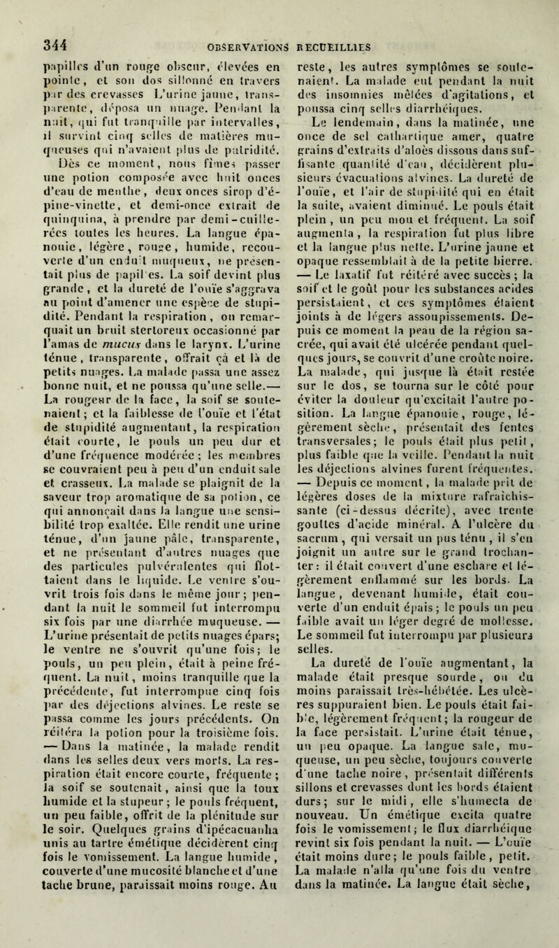 pupilles d’un rouge obscur, élevées en pointe, et son dos sillonné en travers par des crevasses L’urine jaune, trans- parente, déposa un nuage. Pendant la nuit, qui fut tranquille par intervalles, il survint cinq selles de matières mu- queuses qui n’avaient plus de putridité. Dès ce moment, nous fîmes passer une potion composée avec huit onces d’eau de menthe, deux onces sirop d’é- pine-vinette, et demi-once extrait de quinquina, à prendre par demi-cuille- rées toutes les heures. La langue épa- nouie, légère, rouge, humide, recou- verte d’un enduit muqueux, ne présen- tait plus de papiles. La soif devint plus grande, et la dureté de l’ouïe s’aggrava nu point d’amener une espèce de stupi- dité. Pendant la respiration , on remar- quait un bruit sterloreux occasionné par l’amas de mucus dans le larynx. L’urine ténue, transparente, offrait çà et là de petits nuages. La malade passa une assez bonne nuit, et ne poussa qu’une selle.— La rougeur de la face, la soif se soute- naient; et la faiblesse de l’ouïe et l'état de stupidité augmentant, la respiration était courte, le pouls un peu dur et d’une fréquence modérée ; les membres sc couvraient peu à peu d’un enduit sale et crasseux. La malade se plaignit de la saveur trop aromatique de sa potion, ce qui annonçait dans Ja langue une sensi- bilité trop exaltée. Elle rendit une urine ténue, d’un jaune pâle, transparente, et ne présentant d’autres nuages que des particules pulvérulentes qui flot- taient dans le liquide. Le ventre s’ou- vrit trois fois dans le même jour; pen- dant la nuit le sommeil fut interrompu six fois par une diarrhée muqueuse. — L’urine présentait de petits nuages épars; le ventre ne s’ouvrit qu’une fois; le pouls, un peu plein, était à peine fré- quent. La nuit, moins tranquille que la précédente, fut interrompue cinq fois par des déjections alvines. Le reste se passa comme les jours précédents. On réitéra la potion pour la troisième fois. — Dans la matinée, la malade rendit dans les selles deux vers morls. La res- piration était encore courte, fréquente; Ja soif se soutenait, ainsi que la toux lmmide et la stupeur; le pouls fréquent, un peu faible, offrit de la plénitude sur le soir. Quelques grains d’ipécacuanha unis au tartre émétique décidèrent cinq fois le vomissement. La langue humide , couverte d’une mucosité blanche et d’une tache brune, paraissait moins ronge. Au reste, les autres symptômes se soute- naient. La malade eut pendant la nuit des insomnies mêlées d’agitations, et poussa cinq selles diarrhéiques. Le lendemain, dans la matinée, une once de sel cathartique amer, quatre grains d’extraits d’aloès dissous dans suf- fisante quantité d’eau, décidèrent plu- sieurs évacuations alvines. La dureté de l’ouïe, et l’air de stupidité qui en était la suite, avaient diminué. Le pouls était plein , un peu mou et fréquent. La soif augmenta, la respiration fut plus libre et la langue plus nette. L’urine jaune et opaque ressemblait à de la petite bierre. — Le laxatif fut réitéré avec succès ; la soif et le goût pour les substances acides persistaient, et ces symptômes étaient joints à de légers assoupissements. De- puis ce moment la peau de la région sa- crée, qui avait été ulcérée pendant quel- ques jours, se couvrit d’une croûte noire. La malade, qui jusque là était restée sur le dos, se tourna sur le côté pour éviter la douleur qu’excitait l’autre po- sition. La langue épanouie, rouge, lé- gèrement sèche, présentait des fentes transversales; le pouls était plus pelil , plus faible que la veille. Pendant la nuit les déjections alvines furent fréquentes. — Depuis ce moment, la malade prit de légères doses de la mixture rafraîchis- sante (ci-dessus décrite), avec trente gouttes d’acide minéral. A l’ulcère du sacrum, qui versait un pus ténu , il s’eu joignit un autre sur le grand trochan- ter: il était couvert d’une eschare et lé- gèrement enflammé sur les bords. La langue, devenant humide, était cou- verte d’un enduit épais ; le pouls un peu faible avait un léger degré de mollesse. Le sommeil fut interrompu par plusieurs selles. La dureté de l’ouïe augmentant, la malade était presque sourde, ou du moins paraissait très-hébétée. Les ulcè- res suppuraient bien. Le pouls était fai- ble, légèrement fréquent; la rougeur de la face persistait. L’urine était ténue, un peu opaque. La langue sale, mu- queuse, un peu sèche, toujours couverte d’une tache noire, présentait différents sillons et crevasses dont les bords étaient durs; sur le midi, elle s’humecta de nouveau. Un émétique excita quatre fois le vomissement; le flux diarrhéique revint six fois pendant la nuit. — L’ouïe était moins dure; le pouls faible, petit. La malade n’alla qu’une fois du ventre dans la matinée. La langue était sèche,