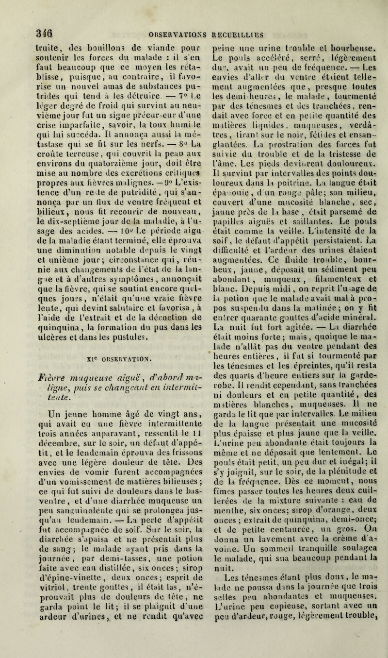 truite, des bouillons de viande pour soutenir les forces du malade : il s’en faut beaucoup que ce moyen les réta- blisse, puisque, au contraire, il favo- rise un nouvel amas de substances pu- trides qui tend à les détruire. — 7° Le léger degré de froid qui survint au neu- vième jour fut un signe précurseur d’une crise imparfaite, savoir, la toux humide qui lui succéda. Il annonça aussi la mé- tastase qui se fit sur les nerfs. — 8° La croûte terreuse, qui couvrit la peau aux environs du quatorzième jour, doit être mise au nombre des excrétions critiques propres aux lièvres malignes.— 9° L’exis- tence d’un rede de putridité, qui s’an- nonça par un flux de ventre fréquent et bilieux, nous fit recourir de nouveau, le dix-septième jour de la maladie, à l’u- sage des acides. — 10° Le période aigu de la maladie étant terminé, elle éprouva une diminution notable depuis le vingt et unième jour; circonstance qui, réu- nie aux changements de l’état de la lan- gue et à d’autres symptômes, annonçait que la fièvre, qui se soutint encore quel- ques jours, n’était qu’une vraie lièvre lente, qui devint salutaire et favorisa , à l’aide (le l’extrait et de la décoction de quinquina, la formation du pus dans les ulcères et dans les pustules. XIe OBSERVATION. Ficvre muqueuse aiguë, d'abord mu- ligne, puis se changeant en intermit- tente. Un jeune liomme âgé de vingt ans, qui avait eu une fièvre intermittente trois années auparavant, ressentit le 11 décembre, sur le soir, un défaut d’appé- tit, et le lendemain éprouva des frissons avec une légère douleur de tête. Des envies de vomir furent accompagnées d’un vomissement de matières bilieuses; ce qui fut suivi de douleurs dans le bas- ventre, et d’une diarrhée muqueuse un peu sanguinolente qui se prolongea jus- qu’au lendemain.—La perte d’appéiit fut accompagnée de soif. Sur le soir, la diarrhée s’apaisa et ne présentait plus de sang; le malade ayant pris dans la journée, par demi-tasses, une potion faite avec eau distillée, six onces; sirop d’épine-vinette, deux onces; esprit de vitriol, trente gouttes, il était las, n’é- prouvait plus de douleurs de tête , ne garda point le lit; il se plaignit d’une ardeur d’urines, et ne rendit qu’avec peine une urine trouble cl bourbeuse. Le pouls accéléré, serré, légèrement (lu-, avait un peu de fréquence. — Les envies d’aller du ventre étaient telle- ment augmentées que, presque toutes les demi-heures , le malade , tourmenté par des ténesmes et îles tranchées, ren- dait avec force et en petite quantité des matières liquides, muqueuses, verdâ- tres, tirant sur le noir, fétides et ensan - glantées. La prostration des forces fut suivie du trouble et de la tristesse de l’âme. Les pieds devinrent douloureux. Il survint par intervalles des points dou- loureux dans la poitrine. La langue était épanouie, d'un rouge pâle; son milieu, couvert d’une mucosité blanche, sec, jaune près de lu base , était parsemé de papilles aiguës et saillantes. Le pouls était comme la veille. L’intensité de la soif, le défaut d’appétit persistaient. La difficulté et l’ardeur des urines étaient augmentées. Ce fluide trouble, bour- beux, jaune, déposait un sédiment peu abondant , muqueux, filamenteux et blanc. Depuis midi, on reprit l’u-age de la potion que le malade avait mal à pro- pos suspendu dans la matinée; on y fit entrer quarante gouttes d’acide minéral. La nuit fut fort agitée. — La diarrhée était moins forte; mais, quoique le ma- lade n’allât pas du ventre pendant des heures entières, il fut si tourmenté par les ténesmes et les épreintes, qu’il resta des quarts d’heure entiers sur la garde- robe. Il rendit cependant, sans Iranchées ni douleurs et en petite quantité, des matières blanches, muqueuses. Il ne garda le lit que par intervalles. Le milieu de la langue présentait une mucosité plus épaisse et plus jaune que la veille. L’urine peu abondante était toujours la même et ne déposait que lentement. Le pouls était petit, un peu dur et inégal; il s’y joignit, sur le soir, de la plénitude et de la fréquence. Dès ce moment, nous fîmes passer toutes les heures deux cuil- lerées de la mixture suivante : eau de menthe, six onces; sirop d’orange, deux onces; extrait de quinquina, demi-once; et de petite centaurée, un gros. Ou donna un lavement avec la crème d'a- voine. Un sommeil tranquille soulagea le malade, qui sua beaucoup pendant la nuit. Les ténesmes étant plus doux, le ma- lade ne poussa dans la journée que trois selles peu abondantes et muqueuses. L’urine peu copieuse, sortant avec un peu d’ardeur, rouge, légèrement trouble,