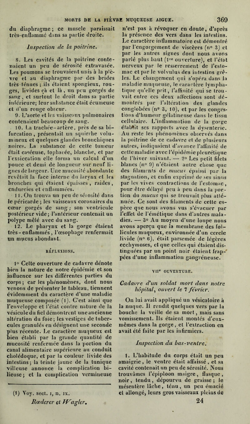 du diaphragme ; ce muscle paraissait très-enflammé dans sa partie droite. Inspection de la poitrine. 8. Les cavités de la poitrine conte- naient un peu de sérosité extravasée. Les poumons se trouvaient unis à la plè- vre et au diaphragme par des brides très-ténues ; ils étaient spongieux, rou- ges, livides çà et là , un peu gorgés de sang , et surtout le droit dans sa partie inférieure; leur substance était écumeuse et d’un rouge obscur. 9. L’aorte et les vaisseaux pulmonaires contenaient beaucoup de sang. 10. La trachée-artère, près de sa bi- furcation , présentait un squirrhe volu- mineux et quelques glandes bronchiques noires. La substance de cette tumeur était caséeuse, tophacée, blanche, et par l'exsiccation elle forma un calcul d’un pouce et demi de longueur sur neuf li- gnes de largeur. Une mucosité abondante revêtait la face interne du larynx et les bronches qui étaient épaisses , raides , endurcies et enflammées. 11. On trouva un peu de sérosité dans le péricarde ; les vaisseaux coronaires du cœur gorgés de sang; son ventricule postérieur vide; l’antérieur contenait un polype mêlé avec du sang. 12. Le pharynx et la gorge étaient très-enflammés , l’œsopbage renfermait Un mucus abondant. RÉFLEXIONS. 1° Celte ouverture de cadavre dénote bien la nature de notre épidémie et son influence sur les différentes parties du corps; car les phénomènes, dont nous venons de présenter le tableau, tiennent évidemment du caractère d’une maladie muqueuse composée (1). C’est ainsi que l’enveloppe et l’état contre nature de la vésicule du fiel démontrent une ancienne altération du foie ; les vestiges de tuber- cules granulés en désignent une seconde plus récente. Le caractère muqueux est bien établi par la grande quantité de mucosité renfermée dans la portion du canal alimentaire supérieure au conduit cholédoque, et par la couleur livide des intestins; la teinte jaune de la tunique villeuse annonce la complication bi- lieuse; et la complication vermineuse (1) Yoy. sect. i, n. ix. Roedcrer et W^aglcr. n’est pas à révoquer en doute, d’après la présence des vers dans les intestins. Le caractère inflammatoire est démontré par l’engorgement de viscères (n° 3) et par les antres signes dont nous avons parlé plus haut (lre ouverture), et l’état nerveux par le resserrement de l’esto- mac et par le vol vu! us des intestins grê- les. Le changement qui s’opéra dans la maladie muqueuse, le caractère lympha- tique qu’elle prit, l’affinité qui se trou- vait entre ces deux affections sont dé- montrés par l’altération des glandes conglobées (n° 3, 10), et par les conges- tions d’humeur gélatineuse dans le tissu cellulaire. L’inflammation de la gorge établit ses rapports avec la dysenterie. Au reste les phénomènes observés dans la poitrine de ce cadavre et de plusieurs autres, indiquaient d’avance l’affinité de cette maladie avec l’épidémie pleurétique de l’hiver suivant. — 2° Les petit filets blancs (n° 9) n’étaient autre chose que des filaments de mucus épaissi par la stagnation, et enfin exprimé de ses sinus par les vives contractions de l’estomac, pour être délayé peu à peu dans la por- tion du mucus qui se trouvait plus atté- nuée. Ce sont des filaments de celte es- pèce que nous avons vus s’évacuer par l’effet de l’émétique dans d’autres mala- dies. — 3° Au moyen d’une loupe nous avons aperçu que la membrane des fol- licules muqueux, environnée d’un cercle livide (n° 6), était parsemée de légères ecchymoses, et que celles qui étaient dis- tinguées par un point noir étaient frap- pées d’une inflammation gangréneuse. VIIe OUVERTURE. Cadavre d'un soldat mort dans notre hôpital, ouvert le 7 février. On lui avait appliqué un vésicatoire à la nuque. Il rendit quelques vers par la bouche la veille de sa mort, mais sans vomissement. Us étaient montés d’eux- mêmes dans la gorge, et l’extraction en avait été faite par les infirmiers. Inspection du bas-ventre. 1. L’habitude du corps était un peu amaigrie , le ventre était affaissé , et sa cavité contenait un peu de sérosité. Nous trouvâmes l’épiploon maigre, flasque, noir, tendu, dépourvu de graisse; le mésentère lâche , ténu , un peu émacié et allongé, leurs gros vaisseaux pleins de 24