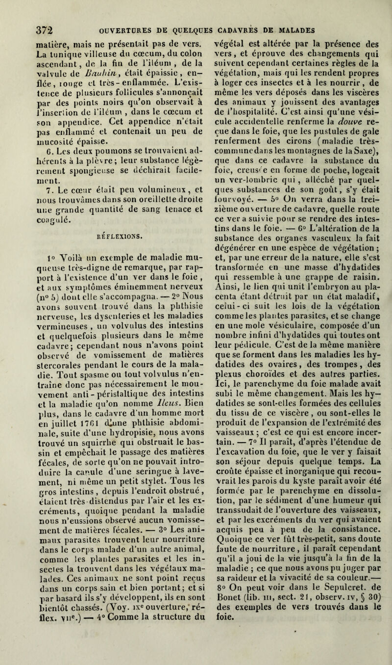 matière, mais ne présentait pas de vers. La tunique villeuse du cæcum, du colon ascendant, de la fin de l’iléum , de la valvule de Bauhin , était épaissie, en- flée, louge et très-enflammée. L’exis- tence de plusieurs follicules s’annoncait par des points noirs qu’on observait à l’inscr'.ion de l’iléum , dans le cæcum et son appendice. Cet appendice n’était pas enflammé et contenait un peu de mucosité épaisse. G. Les deux poumons se trouvaient ad- hérents à la plèvre; leur substance légè- rement spongieuse se déchirait facile- ment. 7. Le cœur était peu volumineux, et nous trouvâmes dans son oreillette droite une grande quantité de sang tenace et coagulé. RÉFLEXIONS. 1° Voilà un exemple de maladie mu- queuse très-digne de remarque, par rap- port à l’existence d’un ver dans le foie , et aux symptômes éminemment nerveux (n° 5) dont elle s’accompagna. — 2° Nous avons souvent trouvé dans la phthisie nerveuse, les dysenteries et les maladies vermineuses , un volvnlus des intestins et quelquefois plusieurs dans le même cadavre; cependant nous n’avons point observé de vomissement de matières stercorales pendant le cours de la mala- die. Tout spasme ou tout volvulus n’en- traîne donc pas nécessairement le mou- vement anti-péristaltique des intestins et la maladie qu’on nomme Iléus. Bien plus, dans le cadavre d’un homme mort en juillet 17G1 cCune phthisie abdomi- nale, suite d’une liydropisie, nous avons trouvé un squirrlie qui obstruait le bas- sin et empêchait le passage des matières fécales, de sorte qu’on ne pouvait intro- duire la canule d’une seringue à lave- ment, ni même un petit stylet. Tous les gros intestins , depuis l’endroit obstrué , étaient très distendus par l’air et les ex- créments, quoique pendant la maladie nous n’eussions observé aucun vomisse- ment de matières fécales. — 3° Les ani- maux parasites trouvent leur nourriture dans le corps malade d’un autre animal, comme les plantes parasites et les in- sectes la trouvent dans les végétaux ma- lades. Ces animaux ne sont point reçus dans un corps sain et bien portant; et si par hasard ils s’y développent, ils en sont bientôt chassés. (Voy. ixe ouverture, ré- flex. \ne.) — 4° Comme la structure du végétal est altérée par la présence des vers, et éprouve des changements qui suivent cependant certaines règles de la végétation, mais qui les rendent propres à loger ces insectes et à les nourrir, de même les vers déposés dans les viscères des animaux y jouissent des avantages de l’hospitalité. C’est ainsi qu’une vési- cule accidentelle renferme la douve re- çue dans le foie, que les pustules de gale renferment des cirons (maladie très- communcdans les montagnes de la Saxe), que dans ce cadavre la substance du foie, creusée en forme de poche, logeait un ver-lombric qui , alléché par quel- ques substances de son goût, s’y était fourvoyé. — 5° On verra dans la trei- zième ouverture de cadavre, quelle route ce ver a suivie pour se rendre des intes- tins dans le foie. — 6° L’altération de la substance des organes vasculeux la fait dégénérer en une espèce de végétation ; et, par une erreur de la nature, elle s’est transformée en une masse d’hydatides qui ressemble à une grappe de raisin. Ainsi, le lien qui unit l’embryon au pla- centa étant détruit par un état maladif, celui-ci suit les lois de la végétation comme les plantes parasites, et se change en une mole vésiculaire, composée d’un nombre infini d’hydatides qui toutes ont leur pédicule. C’est de la même manière que se forment dans les maladies les hy- datides des ovaires, des trompes, des plexus choroïdes et des autres parties. Ici, le parenchyme du foie malade avait subi le même changement. Mais les hy- datides se sont-elles formées des cellules du tissu de ce viscère, ou sont-elles le produit de l’expansion de l’extrémité des vaisseaux ; c’est ce qui est encore incer- tain. — 7° Il paraît, d’après l’étendue de l’excavation du foie, que le ver y faisait son séjour depuis quelque temps. La croûte épaisse et inorganique qui recou- vrait les parois du kyste paraît avoir été formée par le parenchyme en dissolu- tion, par le sédiment d’une humeur qui transsudait de l’ouverture des vaisseaux, et par les excréments du ver qui avaient acquis peu à peu de la consistance. Quoique ce ver fût très-petit, sans doute faute de nourriture, il paraît cependant qu’il a joui de la vie jusqu’à la fin de la maladie ; ce que nous avons pu juger par sa raideur et la vivacité de sa couleur.— 8° On peut voir dans le Sepulcret. de Bonet (lib. iii, sect. 21, observ. iv, § 30) des exemples de vers trouvés dans le foie.