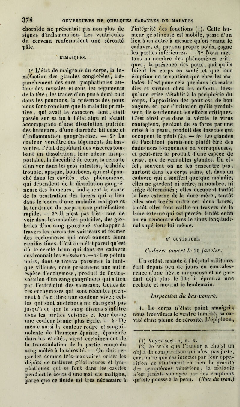 choroïde ne présentait pas non plus de signes d’inflammation. Les ventricules du cerveau renfermaient une sérosité pâle. REMARQUES. 1° L’élat de maigreur du corps, la tu- méfaction des glandes conglobées, l’é- panchement des sucs lymphatiques au- tour des muscles et sous les téguments de la tête ; les traces d’un pus à demi cuit dans les poumons, la présence des poux nous font conclure que la maladie primi- tive , qui avait le caractère lent, était passée sur sa fin à l’état aigu et s’était accompagnée d’une dissolution putride des humeurs, d’une diarrhée bilieuse et d’inflammation gangréneuse. — 2° La couleur verdâtre des téguments du bas- ventre, l’état dégoûtant des viscères tom- bant en dissolution , leur odeur insup- portable, la flaccidité du cœur, la retraite d’un ver dans les gros intestins, le fluide trouble, opaque, bourbeux» qui est épan- ché dans les cavités, etc., phénomènes qui dépendent de la dissolution gangré- neuse des humeurs , indiquent la cause dû la prostration des forces qui a lieu dans le cours d'une maladie maligne et la tendance du corps à une putréfaction rapide. — 3° Il n’est pas très - rare de voir dans les maladies putrides, des glo- bules d’un sang gangrené s’échapper à travers les parois des vaisseaux et former des ecchymoses qui environnent leurs ramifications. C’est à un état pareil qu’est dû le cercle brun qui dans ce cadavre environnait les vaisseaux.—1° Les points noirs, dont se trouva parsemée la tuni- que villeuse, nous présentent une autré espèce d’ecchymose, produit de l’extra- vasation d’un sang gangréneux qui a lieu par l’extrémité des vaisseaux. Celles de ces ecchymoses qui sont récentes pren- nent à l’air libre une couleur vive ; cel- les qui sont anciennes ne changent pas jusqu’à ce que le sang dissous s’infiltre dans les parties voisines et leur donne une couleur brune plus égale. — 5° De même aussi la couleur rouge et sangui- nolente de l’humeur épaisse, épanchée dans les caviiés, vient certainement de la transsudation de la partie rouge du sang mêlée à la sérosité. — On doit re- garder comme très-mauvaises crises les dépôts de matières gélatineuses et lym- phatiques qui se font dans les cavités pendant le cours d’une maladie maligne, parce que ce fluide est très nécessaire à l’intégrité des fonctions (l). Celte hu- meur gélatineuse est mobile, passe d’un lieu à un autre à mesure qu’on remue le cadavre, et, par son propre poids, gagne les parties inférieures. — 7° Nous met- tons au nombre des phénomènes criti- ques , la présence des poux, puisqu’ils fuient ies corps en santé et que leur éruption ne se soutient que chez les ma- lades. C’est pour cela que dans les mala- dies et surtout chez les enfants, lors- qu’une crise s’établit à la périphérie du corps, ^apparition des poux est de bon augure, et, par l’irritation qu’ils produi- sent, ils soutiennent les efforts critiques. C’est ainsi que dans la vérole le virus contagieux, perdant de sa force par une crise à la peau, produit des insectes qui occupent le pénis (2). — 8° Les glandes de Pacchioni paraissent plutôt être des éminences fongueuses ou verruqueuses, et peut-être le produit d’une espèce de crise, que de véritables glandes. En ef- fet , souvent on ne les rencontre pas, surtout dans les corps sains, et, dans un cadavre qui a souffert quelque maladie, elles ne gardent ni ordre, ni nombre, ni siège déterminés ; elles occupent tantôt la face externe de la dure-mère , tantôt elles sont logées entre ces deux lames, tantôt elles font saillie au travers de la lame externe qui est percée, tantôt enfin on en rencontre dans le sinus longitudi- nal supérieur lui-même. Xe ouverture. Cadavre ouvert le 10 janvier. Un soldat, malade à l’hôpital militaire, était depuis peu de jours en convales- cence d’une fièvre muqueuse et ne gar- dait déjà plus le lit; il éprouva une rechute et mourut le lendemain. Inspection du bas-ventre. 1. Le corps n’était point amaigri; nous trouvâmes le ventre tuméfié, sa ca- vité étant pleine de sérosité. L’épiploon, (1) Voyez seet. î, n. x. (2) Je crois que l’auteur a choisi un objet de comparaison qui n’est pas juste, car, outre que ces insectes par leur appa- rition ne diminuent en rien la gravité des symptômes vénériens, la maladie n’est jamais soulagée par les éruptions qu’elle pousse à la peau. (Note du trad.)