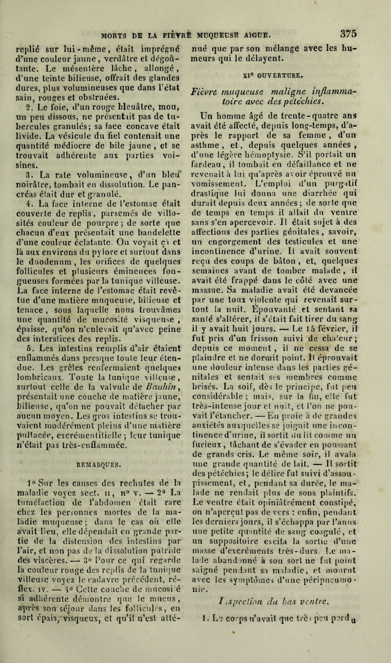 replié sur lui-même, était imprégné d’une couleur jaune , verdâtre et dégoû- tante. Le mésentère lâche , allongé , d’une teinte bilieuse, offrait des glandes dures, plus volumineuses que dans l’état sain, rouges et obstruées. 2. Le foie, d’un rouge bleuâtre, mou, un peu dissous, ne présentait pas de tu- bercules granulés; sa face concave était livide. La vésicule du fiel contenait une quantité médiocre de bile jaune , et se trouvait adhérente aux parties voi- sines. 3. La rate volumineuse, d’un bleu noirâtre, tombait en dissolution. Le pan- créas était dur et granulé. 4. La face interne de l’estomac était couverte de replis, parsemés de villo- sités couleur de pourpre ; de sorte que chacun d’eux présentait une bandelette d’une couleur éclatante. On voyait ça et là aux environs du pylore et surtout dans le duodénum , les orifices de quelques follicules et plusieurs éminences fon- gueuses formées parla tunique villeuse. La face interne de l’estomac était revê- tue d’une matière muqueuse, bilieuse et tenace , sous laquelle nous trouvâmes une quantité de mucosité visqueuse , épaisse, qu’on n’enlevait qu’avec peine des interstices des replis. 5. Les intestins remplis d’air étaient enflammés dans presque toute leur éten- due. Les grêles renfermaient quelques lombricaux. Toute la tunique villeuse, surtout celle de la valvule de Bctuhin, présentait une couche de matière jaune, bilieuse, qu’on ne pouvait détacher par aucun moyen. Les gros intestins se trou- vaient modérément pleins d’une matière pultacée, excrémentilielle ; leur tunique n’était pas très-enflammée. REMARQUES. l°Sur les causes des rechutes de la maladie voyez sect. n, n° v. — 2° La tuméfaction de l’abdomen était rare chez les personnes mortes de la ma- ladie muqueuse; dans le cas ou elle avait lieu, elle dépendait en grande par- tie de la distension des intestins par l’air, et non pas de la dissolution putride des viscères. — 3° Pour ce qui regarde la couleur rouge des replis de la tunique villeuse voyez le cadavre précédent, ré- flex. iv. — 4® Cette couche de mucosiié si adhérente démontre que le mucus, après son séjour dans les follicules, en sort épais, visqueux, et qu’il n’est atté- nué que par son mélange avec les hu- meurs qui le délayent. XIe OUVERTURE. Fièvrô muqueuse maligne injlamma- toire avec des pétéchies. Un homme âgé de trente-quatre ans avait été affecté, depuis long-temps, d’a- près le rapport de sa femme , d’un asthme, et, depuis quelques années, d’une légère hémoptysie. S’il portait un fardeau, il tombait en défaillance et ne revenait à lui qu'après avoir éprouvé un vomissement. L’emploi d’un purgatif drastique lui donna une diarrhée qui durait depuis deux années; de sorte que de temps en temps il allait du venire sans s’en apercevoir. Il était sujet à des affections des parties génitales, savoir, un engorgement des testicules et une incontinence d’urine. Il avait souvent reçu des coups de bâton , et, quelques semaines avant de tomber malade , il avait été frappé dans le côté avec une massue. Sa maladie avait été devancée par une toux violente qui revenait sur- tout la nuit. Epouvanté et sentant sa santé s’altérer, il s’était fait tirer du sang il y avait huit jours. — Le 15 février, il fut pris d’un frisson suivi de chaleur; depuis ce moment , il ne cessa de se plaindre cl ne dormit point. U éprouvait une douleur intense dans les parties gé- nitales et sentait ses membres comme brisés. La soif, dès le principe, fut peu considérable ; mais, sur la fin, elle fut très-intense jour et nuit, et l’on ne pou- vait l’étancher. — En proie à de grandes anxiétés auxquelles se joignit une incon- tinence d’urine, il sortit du lit comme un furieux , tâchant de s’évader en poussant de grands cris. Le même soir, il avala une grande quantité de lait. — Il sortit des pétéchies; le délire fut suivi d’assou- pissement, et, pendant sa durée, le ma- lade ne rendait plus de sons plaintifs. Le venire était opiniâtrement constipé, on n’aperçut pas de vers : enfin, pendant les derniers jours, il s’échappa par l’anus une petite quantité de sang coagulé, et un suppositoire e.vcita la sortie d’une masse d’excréments très-durs. Le ma- lade abandonné à son sort ne fut point saigné pendant sa maladie, et mourut avec les symptômes d’une péripneumo- nie. I ispeelion du bas venire. 1. Le corps n’avait que Irèi peu perd u