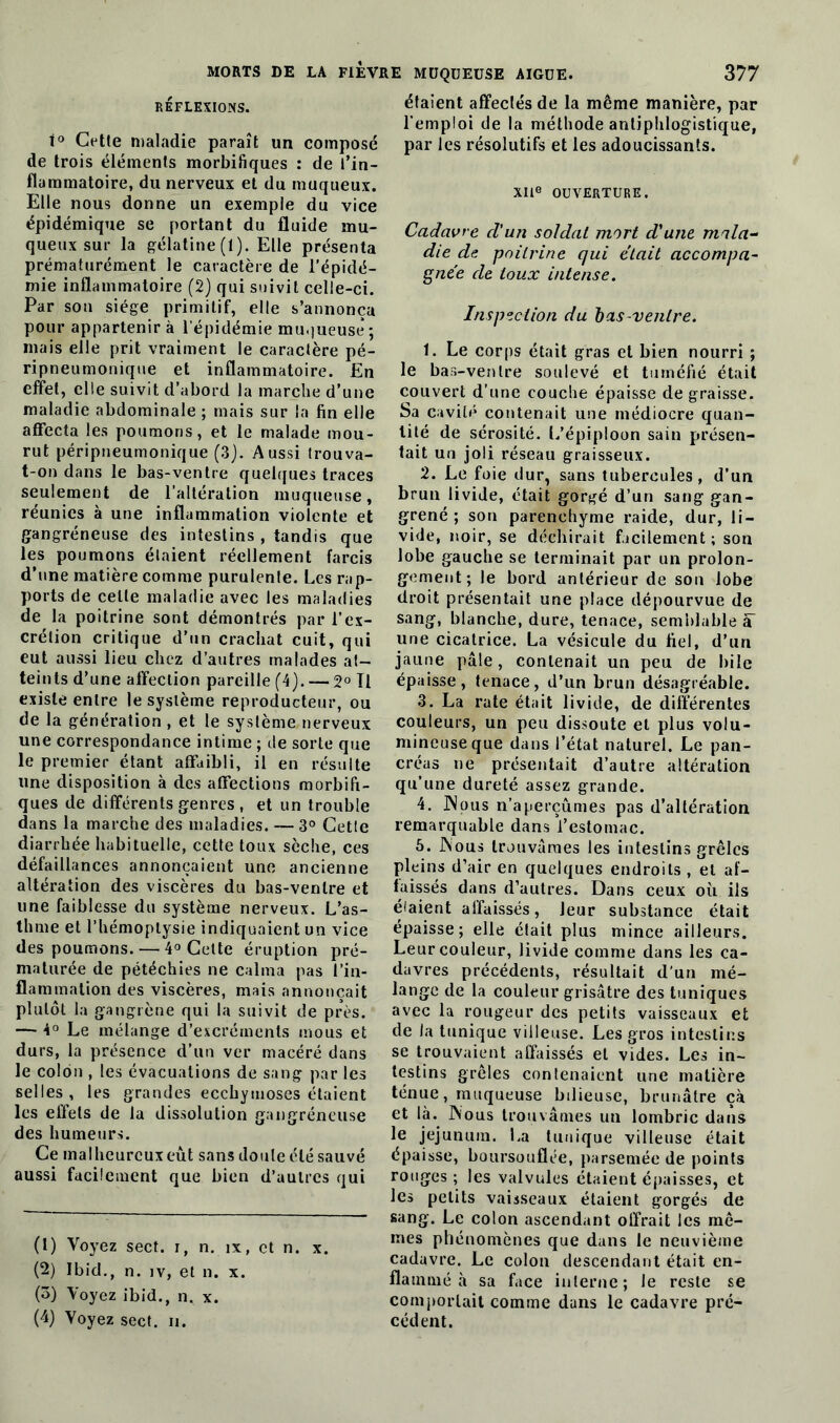 MORTS DE LA FIEVRE RÉFLEXIONS. i° Cette maladie paraît un composé de trois éléments morbifiques : de l’in- flammatoire, du nerveux et du muqueux. Elle nous donne un exemple du vice épidémique se portant du fluide mu- queux sur la gélatine (1). Elle présenta prématurément le caractère de l’épidé- mie inflammatoire (2) qui suivit celle-ci. Par son siège primitif, elle s’annonça pour appartenir à l’épidémie mu.jueusê ; mais elle prit vraiment le caractère pé- ripneumonique et inflammatoire. En effet, elle suivit d’abord la marche d’une maladie abdominale ; mais sur la fin elle affecta les poumons, et le malade mou- rut péripneumonique (3j. Aussi trouva- t-on dans le bas-ventre quelques traces seulement de l’altération muqueuse, réunies à une inflammation violente et gangréneuse des intestins , tandis que les poumons étaient réellement farcis d’une matière comme purulente. Les rap- ports de celle maladie avec les maladies de la poitrine sont démontrés par l’ex- crétion critique d’un crachat cuit, qui eut aussi lieu chez d’autres malades at- teints d’une affection pareille (4). — 2° Tl existe entre le système reproducteur, ou de la génération , et le système nerveux une correspondance intime ; de sorte que le premier étant affaibli, il en résulte une disposition à des affections morbifi- ques de différents genres , et un trouble dans la marche des maladies. — 3° Cette diarrhée habituelle, cette toux sèche, ces défaillances annonçaient une ancienne altération des viscères du bas-ventre et une faiblesse du système nerveux. L’as- thme et l’hémoptysie indiquaient un vice des poumons. — 4° Cette éruption pré- maturée de pétéchies ne calma pas l’in- flammation des viscères, mais annonçait plutôt la gangrène qui la suivit de près. — 4° Le mélange d’excréments mous et durs, la présence d’un ver macéré dans le colon , les évacuations de sang par les selles, les grandes ecchymoses étaient les effets de la dissolution gangréneuse des humeurs. Ce malheureux eût sans doute été sauvé aussi facilement que bien d’autres qui (1) Voyez sect. r, n. ix, et n. x. (2) Ibid., n. iv, et n. x. (3) Voyez ibid., n. x. (4) Voyez sect. ii. MUQUEUSE AIGUE. 377 étaient affectés de la même manière, par l’emploi de la méthode antiphlogistique, par les résolutifs et les adoucissants. XII® OUVERTURE. Cadavre d'un soldai mort d'une mala- die de poitrine qui était accompa- gnée de toux intense. Inspection du bas-ventre. t. Le corps était gras et bien nourri ; le bas-ventre soulevé et tuméfié était couvert d’une couche épaisse dégraissé. Sa cavité contenait une médiocre quan- tité de sérosité. L’épiploon sain présen- tait un joli réseau graisseux. 2. Le foie dur, sans tubercules, d’un brun livide, était gorgé d’un sang gan- grené ; son parenchyme raide, dur, li- vide, noir, se déchirait facilement; son lobe gauche se terminait par un prolon- gement; le bord antérieur de son lobe droit présentait une place dépourvue de sang, blanche, dure, tenace, semblable à une cicatrice. La vésicule du fiel, d’uri jaune pâle, contenait un peu de bile épaisse, tenace, d’un brun désagréable. 3. La rate était livide, de différentes couleurs, un peu dissoute et plus volu- mineuse que dans l’état naturel. Le pan- créas ne présentait d’autre altération qu’une dureté assez grande. 4. Nous n’aperçûmes pas d’altération remarquable dans l’estomac. 6. Nous trouvâmes les intestins grêles pleins d’air en quelques endroits , et af- faissés dans d’autres. Dans ceux où ils élaient affaissés, leur substance était épaisse; elle était plus mince ailleurs. Leur couleur, livide comme dans les ca- davres précédents, résultait d’un mé- lange de la couleur grisâtre des tuniques avec la rougeur des petits vaisseaux et de la tunique villeuse. Les gros intestins se trouvaient affaissés et vides. Les in- testins grêles contenaient une matière ténue, muqueuse bilieuse, brunâtre çà et là. INous trouvâmes un lombric dans le jéjunum. La tunique villeuse était épaisse, boursouflée, parsemée de points rouges; les valvules étaient épaisses, et les petits vaisseaux étaient gorgés de sang. Le colon ascendant offrait les mê- mes phénomènes que dans le neuvième cadavre. Le colon descendant était en- flammé à sa face interne; le reste se comportait comme dans le cadavre pré- cédent.